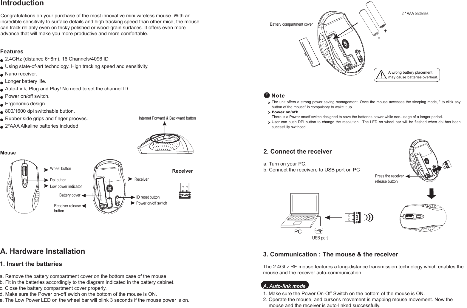 Wheel buttonDpi buttonID reset buttonMouseIntroductionCongratulations on your purchase of the most innovative mini wireless mouse. With an incredible sensitivity to surface details and high tracking speed than other mice, the mouse can track reliably even on tricky polished or wood-grain surfaces. It offers even more advance that will make you more productive and more comfortable.A. Hardware Installation2.4GHz (distance 6~8m), 16 Channels/4096 IDUsing state-of-art technology. High tracking speed and sensitivity.Nano receiver.Longer battery life.Auto-Link, Plug and Play! No need to set the channel ID.Power on/off switch.Ergonomic design.800/1600 dpi switchable button.Rubber side grips and finger grooves.2*AAA Alkaline batteries included. Power on/off switchFeatures+-A wrong battery placementmay cause batteries overheat.Battery compartment cover2 * AAA batteriesBattery cover2. Connect the receivera. Turn on your PC.b. Connect the receivere to USB port on PCPCUSB portThe unit offers a strong power saving management. Once the mouse accesses the sleeping mode, &quot; to click any button of the mouse&quot; is compulsory to wake it up.Power on/off: There is a Power on/off switch designed to save the batteries power while non-usage of a longer period.User can push DPI button to change the resolution.  The  LED  on  wheel  bar  will  be  flashed  when  dpi  has  been sucessfully swithced.Receiver1. Insert the batteriesa. Remove the battery compartment cover on the bottom case of the mouse.b. Fit in the batteries accordingly to the diagram indicated in the battery cabinet.c. Close the battery compartment cover properly.d. Make sure the Power on-off swich on the bottom of the mouse is ON.e. The Low Power LED on the wheel bar will blink 3 seconds if the mouse power is on. Low power indicatorReceiver releasebuttonPress the receiver release buttonReceiver3. Communication : The mouse &amp; the receiverThe 2.4Ghz RF mouse features a long-distance transmission technology which enables the mouse and the receiver auto-communication.A. Auto-link mode1. Make sure the Power On-Off Switch on the bottom of the mouse is ON.2. Operate the mouse, and cursor&apos;s movement is mapping mouse movement. Now the     mouse and the receiver is auto-linked successfully.Internet Forward &amp; Backward button