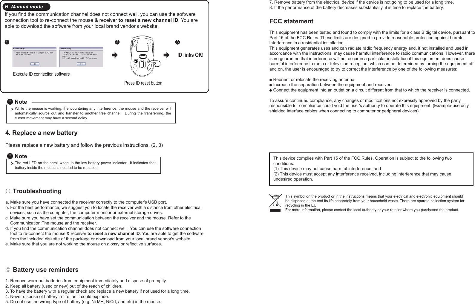 ◎ Battery use reminders1. Remove worn-out batteries from equipment immediately and dispose of promptly.2. Keep all battery (used or new) out of the reach of children.3. To have the battery with a regular check and replace a new battery if not used for a long time.4. Never dispose of battery in fire, as it could explode.5. Do not use the wrong type of battery (e.g. Ni MH, NiCd, and etc) in the mouse.FCC statementThis equipment has been tested and found to comply with the limits for a class B digital device, pursuant to Part 15 of the FCC Rules. These limits are designed to provide reasonable protection against harmful interference in a residential installation.This equipment generates uses and can radiate radio frequency energy and, if not installed and used in accordance with the instructions, may cause harmful interference to radio communications. However, there is no guarantee that interference will not occur in a particular installation if this equipment does cause harmful interference to radio or television reception, which can be determined by turning the equipment off and on, the user is encouraged to try to correct the interference by one of the following measures:● Reorient or relocate the receiving antenna.● Increase the separation between the equipment and receiver.● Connect the equipment into an outlet on a circuit different from that to which the receiver is connected.To assure continued compliance, any changes or modifications not expressly approved by the party responsible for compliance could void the user&apos;s authority to operate this equipment. (Example-use only shielded interface cables when connecting to computer or peripheral devices).FCC Radiation Exposure StatementThis equipment complies with FCC RF radiation exposure limits sent forth for an uncontrolled environment. This equipment should be installed and operated with a minimum distance of 20 centimeters between the radiator and your body. This device complies with Part 15 of the FCC Rules. Operation is subject to the following two conditions:(1) This device may not cause harmful interference. and (2) This device must accept any interference received, including interference that may cause undesired operation.◎ Troubleshootinga. Make sure you have connected the receiver correctly to the computer&apos;s USB port.b. For the best performance, we suggest you to locate the receiver with a distance from other electrical     devices, such as the computer, the computer monitor or external storage drives.c. Make sure you have set the communication between the receiver and the mouse. Refer to the     Communication:The mouse and the receiver.d. If you find the communication channel does not connect well.  You can use the software connection     tool to re-connect the mouse &amp; receiver to reset a new channel ID. You are able to get the software     from the included diskette of the package or download from your local brand vendor&apos;s website. e. Make sure that you are not working the mouse on glossy or reflective surfaces.This symbol on the product or in the instructions means that your electrical and electronic equipment should be disposed at the end its life separately from your household waste. There are sparate collection system for recycling in the EU.For more information, please contact the local authority or your retailer where you purchased the product.Press ID reset buttonExecute ID connection software12 3ID links OK!4. Replace a new battery         Please replace a new battery and follow the previous instructions. (2, 3)The red LED on the scroll wheel is the low battery power indicator.  It indicates that battery inside the mouse is needed to be replaced.NoteWhile the mouse is working, if encountering any interference, the mouse and the receiver will automatically  source  out  and  transfer  to  another  free  channel.    During  the  transferring,  the cursor movement may have a second delay.NoteB. Manual modeIf you find the communication channel does not connect well, you can use the software connection tool to re-connect the mouse &amp; receiver to reset a new channel ID. You are able to download the software from your local brand vendor&apos;s website. 7. Remove battery from the electrical device if the device is not going to be used for a long time.8. If the performance of the battery decreases substantially, it is time to replace the battery.