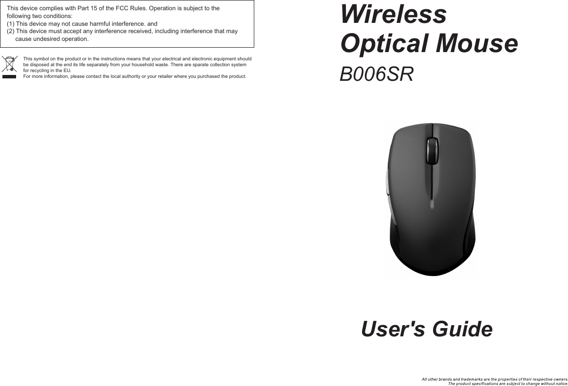 This device complies with Part 15 of the FCC Rules. Operation is subject to the following two conditions:(1) This device may not cause harmful interference. and(2) This device must accept any interference received, including interference that may      cause undesired operation. This symbol on the product or in the instructions means that your electrical and electronic equipment should be disposed at the end its life separately from your household waste. There are sparate collection system for recycling in the EU.For more information, please contact the local authority or your retailer where you purchased the product.WirelessOptical MouseUser&apos;s GuideB006SR