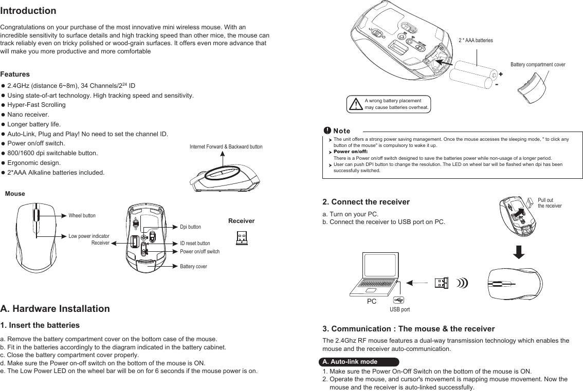 The unit offers a strong power saving management. Once the mouse accesses the sleeping mode, &quot; to click any button of the mouse&quot; is compulsory to wake it up.Power on/off: There is a Power on/off switch designed to save the batteries power while non-usage of a longer period.User can push DPI button to change the resolution. The LED on wheel bar will be flashed when dpi has been successfully switched.Power on/off switchWheel buttonDpi buttonID reset buttonMouseBattery coverReceiverInternet Forward &amp; Backward buttonLow power indicatorReceiverCongratulations on your purchase of the most innovative mini wireless mouse. With an incredible sensitivity to surface details and high tracking speed than other mice, the mouse can track reliably even on tricky polished or wood-grain surfaces. It offers even more advance that will make you more productive and more comfortablea. Remove the battery compartment cover on the bottom case of the mouse.b. Fit in the batteries accordingly to the diagram indicated in the battery cabinet.c. Close the battery compartment cover properly.d. Make sure the Power on-off switch on the bottom of the mouse is ON.e. The Low Power LED on the wheel bar will be on for 6 seconds if the mouse power is on.IntroductionA. Hardware Installation2.4GHz (distance 6~8m), 34 Channels/224 IDUsing state-of-art technology. High tracking speed and sensitivity.Hyper-Fast Scrolling Nano receiver.Longer battery life.Auto-Link, Plug and Play! No need to set the channel ID.Power on/off switch.800/1600 dpi switchable button.Ergonomic design.2*AAA Alkaline batteries included.Features +-A wrong battery placementmay cause batteries overheat.Battery compartment cover2 * AAA batteries3. Communication : The mouse &amp; the receiverThe 2.4Ghz RF mouse features a dual-way transmission technology which enables the mouse and the receiver auto-communication.A. Auto-link mode1. Make sure the Power On-Off Switch on the bottom of the mouse is ON.2. Operate the mouse, and cursor&apos;s movement is mapping mouse movement. Now the    mouse and the receiver is auto-linked successfully.2. Connect the receiverPCUSB port1. Insert the batteriesPull out the receivera. Turn on your PC.b. Connect the receiver to USB port on PC.