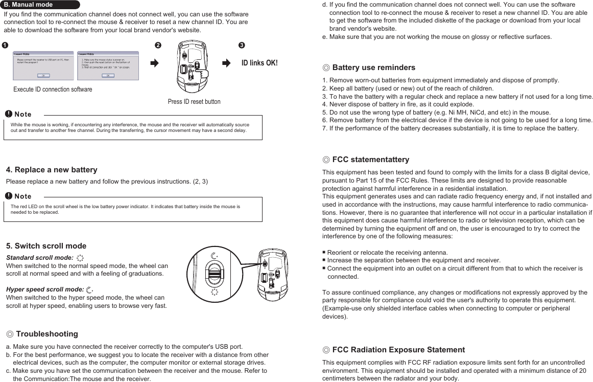 ◎ Troubleshootinga. Make sure you have connected the receiver correctly to the computer&apos;s USB port.b. For the best performance, we suggest you to locate the receiver with a distance from other     electrical devices, such as the computer, the computer monitor or external storage drives.c. Make sure you have set the communication between the receiver and the mouse. Refer to     the Communication:The mouse and the receiver.B. Manual modeIf you find the communication channel does not connect well, you can use the softwareconnection tool to re-connect the mouse &amp; receiver to reset a new channel ID. You areable to download the software from your local brand vendor&apos;s website.Press ID reset buttonExecute ID connection software12 3ID links OK!The red LED on the scroll wheel is the low battery power indicator. It indicates that battery inside the mouse is needed to be replaced.While the mouse is working, if encountering any interference, the mouse and the receiver will automatically source out and transfer to another free channel. During the transferring, the cursor movement may have a second delay.5. Switch scroll modeStandard scroll mode: When switched to the normal speed mode, the wheel can scroll at normal speed and with a feeling of graduations.Hyper speed scroll mode: When switched to the hyper speed mode, the wheel can scroll at hyper speed, enabling users to browse very fast.4. Replace a new batteryPlease replace a new battery and follow the previous instructions. (2, 3)d. If you find the communication channel does not connect well. You can use the software     connection tool to re-connect the mouse &amp; receiver to reset a new channel ID. You are able     to get the software from the included diskette of the package or download from your local     brand vendor&apos;s website.e. Make sure that you are not working the mouse on glossy or reflective surfaces.◎ Battery use reminders1. Remove worn-out batteries from equipment immediately and dispose of promptly.2. Keep all battery (used or new) out of the reach of children.3. To have the battery with a regular check and replace a new battery if not used for a long time.4. Never dispose of battery in fire, as it could explode.5. Do not use the wrong type of battery (e.g. Ni MH, NiCd, and etc) in the mouse.6. Remove battery from the electrical device if the device is not going to be used for a long time.7. If the performance of the battery decreases substantially, it is time to replace the battery.◎ FCC statementatteryThis equipment has been tested and found to comply with the limits for a class B digital device, pursuant to Part 15 of the FCC Rules. These limits are designed to provide reasonable protection against harmful interference in a residential installation.This equipment generates uses and can radiate radio frequency energy and, if not installed and used in accordance with the instructions, may cause harmful interference to radio communica-tions. However, there is no guarantee that interference will not occur in a particular installation if this equipment does cause harmful interference to radio or television reception, which can be determined by turning the equipment off and on, the user is encouraged to try to correct the interference by one of the following measures: Reorient or relocate the receiving antenna. Increase the separation between the equipment and receiver. Connect the equipment into an outlet on a circuit different from that to which the receiver is    connected.To assure continued compliance, any changes or modifications not expressly approved by the party responsible for compliance could void the user&apos;s authority to operate this equipment. (Example-use only shielded interface cables when connecting to computer or peripheral devices).◎ FCC Radiation Exposure StatementThis equipment complies with FCC RF radiation exposure limits sent forth for an uncontrolledenvironment. This equipment should be installed and operated with a minimum distance of 20centimeters between the radiator and your body.