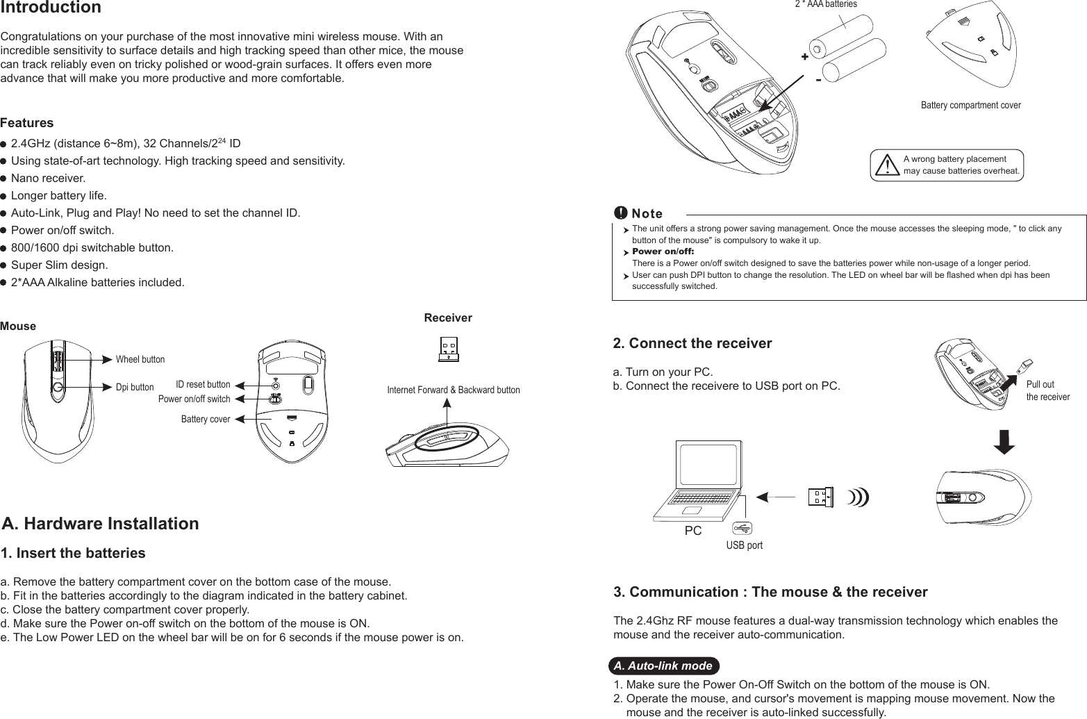 ReceiverWheel buttonPower on/off switchBattery coverDpi buttonMouse2.4GHz (distance 6~8m), 32 Channels/224 IDUsing state-of-art technology. High tracking speed and sensitivity.Nano receiver.Longer battery life.Auto-Link, Plug and Play! No need to set the channel ID.Power on/off switch.800/1600 dpi switchable button.Super Slim design.2*AAA Alkaline batteries included.FeaturesID reset button Internet Forward &amp; Backward button Pull out the receiver A wrong battery placementmay cause batteries overheat.+-Battery compartment cover2 * AAA batteriesIntroductionCongratulations on your purchase of the most innovative mini wireless mouse. With an incredible sensitivity to surface details and high tracking speed than other mice, the mouse can track reliably even on tricky polished or wood-grain surfaces. It offers even more advance that will make you more productive and more comfortable.A. Hardware Installation2. Connect the receivera. Turn on your PC.b. Connect the receivere to USB port on PC.PCUSB portThe unit offers a strong power saving management. Once the mouse accesses the sleeping mode, &quot; to click any button of the mouse&quot; is compulsory to wake it up.Power on/off: There is a Power on/off switch designed to save the batteries power while non-usage of a longer period.User can push DPI button to change the resolution. The LED on wheel bar will be flashed when dpi has been successfully switched.1. Insert the batteriesa. Remove the battery compartment cover on the bottom case of the mouse.b. Fit in the batteries accordingly to the diagram indicated in the battery cabinet.c. Close the battery compartment cover properly.d. Make sure the Power on-off switch on the bottom of the mouse is ON.e. The Low Power LED on the wheel bar will be on for 6 seconds if the mouse power is on.3. Communication : The mouse &amp; the receiverThe 2.4Ghz RF mouse features a dual-way transmission technology which enables the mouse and the receiver auto-communication.A. Auto-link mode1. Make sure the Power On-Off Switch on the bottom of the mouse is ON.2. Operate the mouse, and cursor&apos;s movement is mapping mouse movement. Now the     mouse and the receiver is auto-linked successfully.