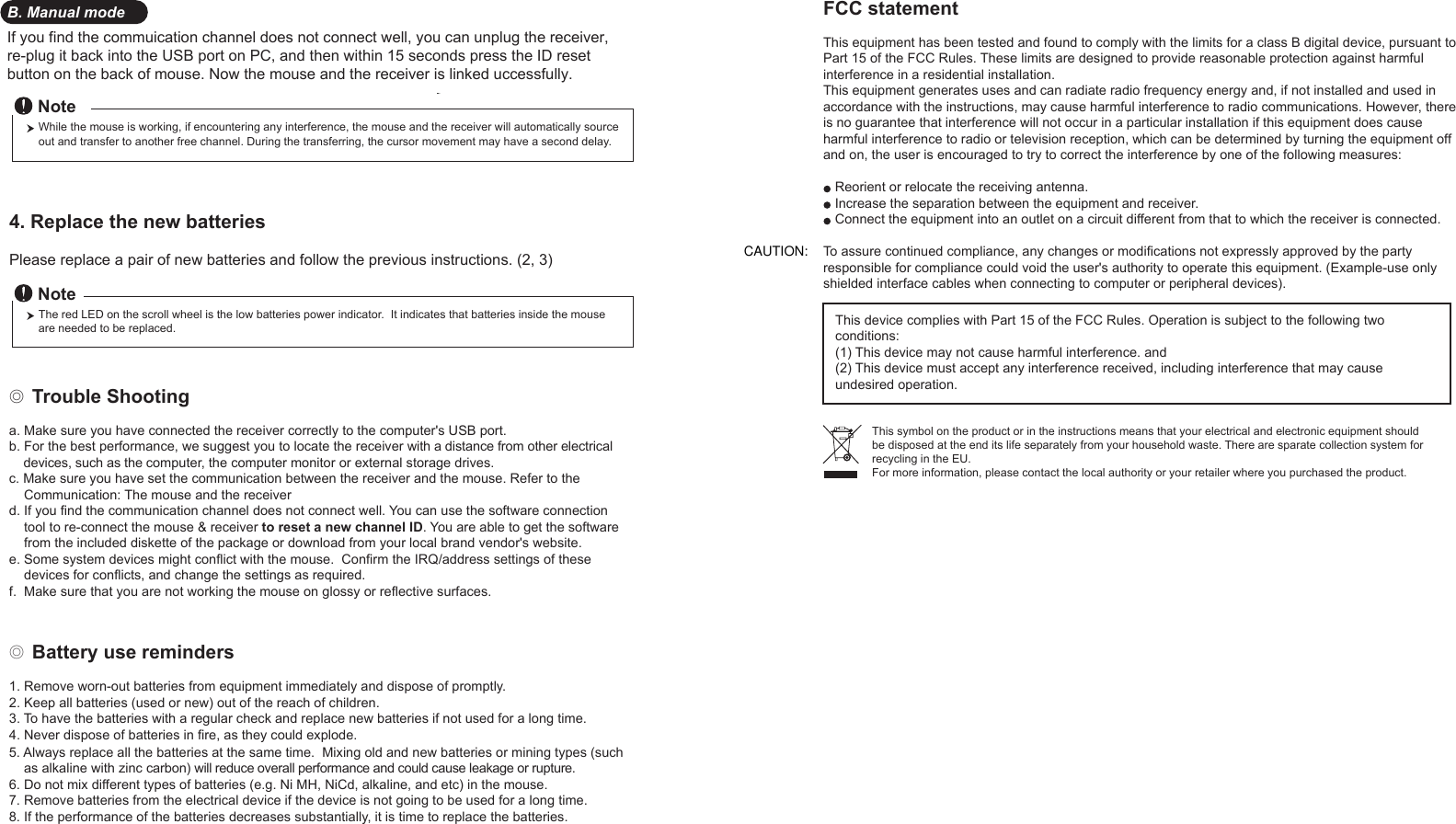 If you find the commuication channel does not connect well, you can unplug the receiver, re-plug it back into the USB port on PC, and then within 15 seconds press the ID reset button on the back of mouse. Now the mouse and the receiver is linked uccessfully.y.5. Always replace all the batteries at the same time.  Mixing old and new batteries or mining types (such     as alkaline with zinc carbon) will reduce overall performance and could cause leakage or rupture.6. Do not mix different types of batteries (e.g. Ni MH, NiCd, alkaline, and etc) in the mouse.7. Remove batteries from the electrical device if the device is not going to be used for a long time.8. If the performance of the batteries decreases substantially, it is time to replace the batteries.◎ Trouble Shootinga. Make sure you have connected the receiver correctly to the computer&apos;s USB port.b. For the best performance, we suggest you to locate the receiver with a distance from other electrical     devices, such as the computer, the computer monitor or external storage drives.c. Make sure you have set the communication between the receiver and the mouse. Refer to the     Communication: The mouse and the receiverd. If you find the communication channel does not connect well. You can use the software connection     tool to re-connect the mouse &amp; receiver to reset a new channel ID. You are able to get the software     from the included diskette of the package or download from your local brand vendor&apos;s website. 4. Replace the new batteries         Please replace a pair of new batteries and follow the previous instructions. (2, 3)The red LED on the scroll wheel is the low batteries power indicator.  It indicates that batteries inside the mouse are needed to be replaced.NoteWhile the mouse is working, if encountering any interference, the mouse and the receiver will automatically source out and transfer to another free channel. During the transferring, the cursor movement may have a second delay.NoteB. Manual mode FCC statementThis equipment has been tested and found to comply with the limits for a class B digital device, pursuant to Part 15 of the FCC Rules. These limits are designed to provide reasonable protection against harmful interference in a residential installation.This equipment generates uses and can radiate radio frequency energy and, if not installed and used in accordance with the instructions, may cause harmful interference to radio communications. However, there is no guarantee that interference will not occur in a particular installation if this equipment does cause harmful interference to radio or television reception, which can be determined by turning the equipment off and on, the user is encouraged to try to correct the interference by one of the following measures:Reorient or relocate the receiving antenna.Increase the separation between the equipment and receiver.Connect the equipment into an outlet on a circuit different from that to which the receiver is connected.To assure continued compliance, any changes or modifications not expressly approved by the party responsible for compliance could void the user&apos;s authority to operate this equipment. (Example-use only shielded interface cables when connecting to computer or peripheral devices).This device complies with Part 15 of the FCC Rules. Operation is subject to the following two conditions:(1) This device may not cause harmful interference. and (2) This device must accept any interference received, including interference that may cause undesired operation.This symbol on the product or in the instructions means that your electrical and electronic equipment should be disposed at the end its life separately from your household waste. There are sparate collection system for recycling in the EU.For more information, please contact the local authority or your retailer where you purchased the product.◎ Battery use reminders1. Remove worn-out batteries from equipment immediately and dispose of promptl2. Keep all batteries (used or new) out of the reach of children.3. To have the batteries with a regular check and replace new batteries if not used for a long time.4. Never dispose of batteries in fire, as they could explode.e. Some system devices might conflict with the mouse.  Confirm the IRQ/address settings of these     devices for conflicts, and change the settings as required.f.  Make sure that you are not working the mouse on glossy or reflective surfaces.CAUTION: