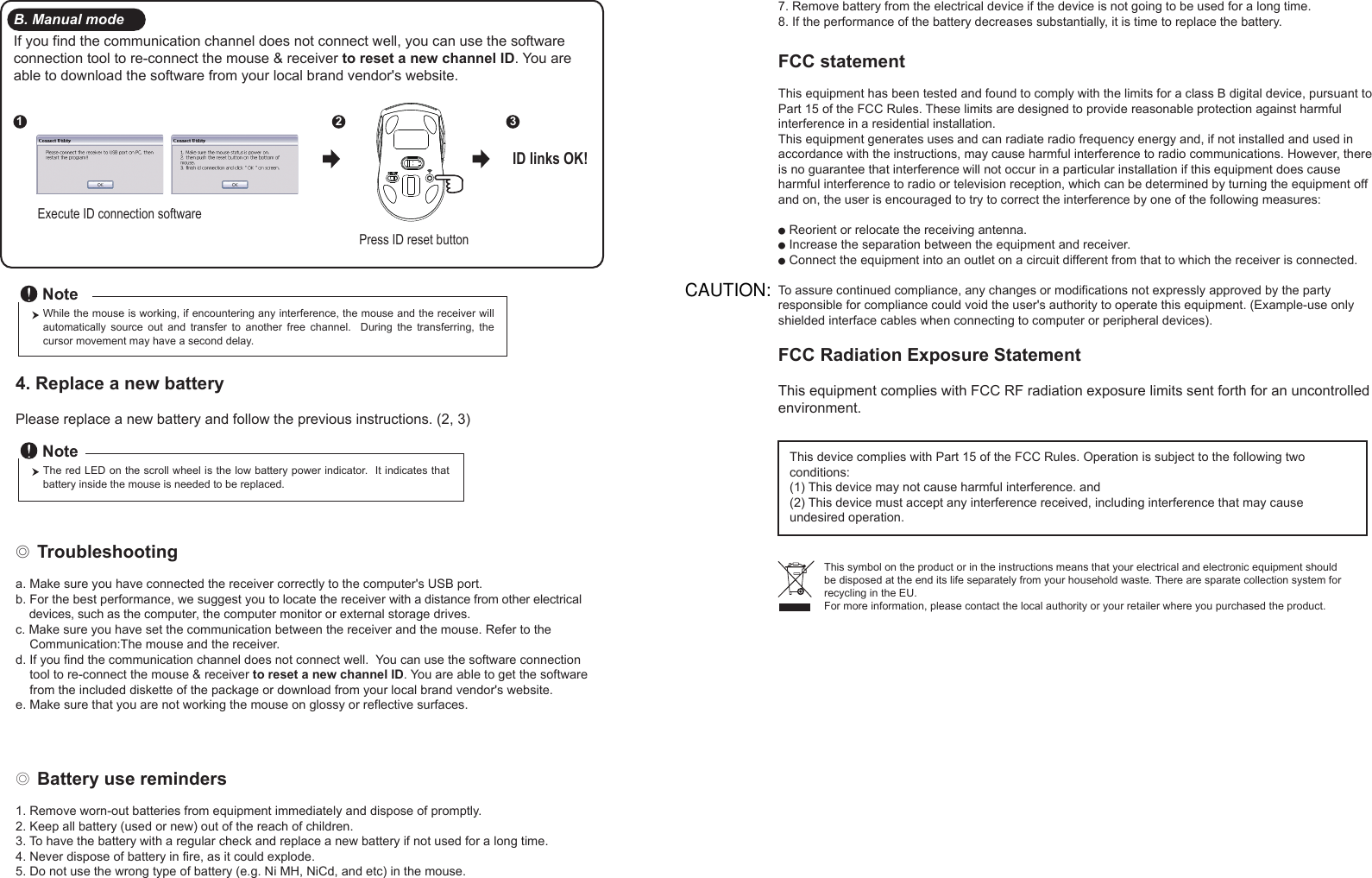 ◎ Battery use reminders1. Remove worn-out batteries from equipment immediately and dispose of promptly.2. Keep all battery (used or new) out of the reach of children.3. To have the battery with a regular check and replace a new battery if not used for a long time.4. Never dispose of battery in fire, as it could explode.5. Do not use the wrong type of battery (e.g. Ni MH, NiCd, and etc) in the mouse.FCC statementThis equipment has been tested and found to comply with the limits for a class B digital device, pursuant to Part 15 of the FCC Rules. These limits are designed to provide reasonable protection against harmful interference in a residential installation.This equipment generates uses and can radiate radio frequency energy and, if not installed and used in accordance with the instructions, may cause harmful interference to radio communications. However, there is no guarantee that interference will not occur in a particular installation if this equipment does cause harmful interference to radio or television reception, which can be determined by turning the equipment off and on, the user is encouraged to try to correct the interference by one of the following measures:● Reorient or relocate the receiving antenna.● Increase the separation between the equipment and receiver.● Connect the equipment into an outlet on a circuit different from that to which the receiver is connected.To assure continued compliance, any changes or modifications not expressly approved by the party responsible for compliance could void the user&apos;s authority to operate this equipment. (Example-use only shielded interface cables when connecting to computer or peripheral devices).FCC Radiation Exposure StatementThis equipment complies with FCC RF radiation exposure limits sent forth for an uncontrolled environment. This device complies with Part 15 of the FCC Rules. Operation is subject to the following two conditions:(1) This device may not cause harmful interference. and (2) This device must accept any interference received, including interference that may cause undesired operation.◎ Troubleshootinga. Make sure you have connected the receiver correctly to the computer&apos;s USB port.b. For the best performance, we suggest you to locate the receiver with a distance from other electrical     devices, such as the computer, the computer monitor or external storage drives.c. Make sure you have set the communication between the receiver and the mouse. Refer to the     Communication:The mouse and the receiver.d. If you find the communication channel does not connect well.  You can use the software connection     tool to re-connect the mouse &amp; receiver to reset a new channel ID. You are able to get the software     from the included diskette of the package or download from your local brand vendor&apos;s website. e. Make sure that you are not working the mouse on glossy or reflective surfaces.This symbol on the product or in the instructions means that your electrical and electronic equipment should be disposed at the end its life separately from your household waste. There are sparate collection system for recycling in the EU.For more information, please contact the local authority or your retailer where you purchased the product.Press ID reset buttonExecute ID connection software12 3ID links OK!4. Replace a new battery         Please replace a new battery and follow the previous instructions. (2, 3)The red LED on the scroll wheel is the low battery power indicator.  It indicates that battery inside the mouse is needed to be replaced.NoteWhile the mouse is working, if encountering any interference, the mouse and the receiver will automatically  source  out  and  transfer  to  another  free  channel.    During  the  transferring,  the cursor movement may have a second delay.NoteB. Manual modeIf you find the communication channel does not connect well, you can use the software connection tool to re-connect the mouse &amp; receiver to reset a new channel ID. You are able to download the software from your local brand vendor&apos;s website. 7. Remove battery from the electrical device if the device is not going to be used for a long time.8. If the performance of the battery decreases substantially, it is time to replace the battery.CAUTION: