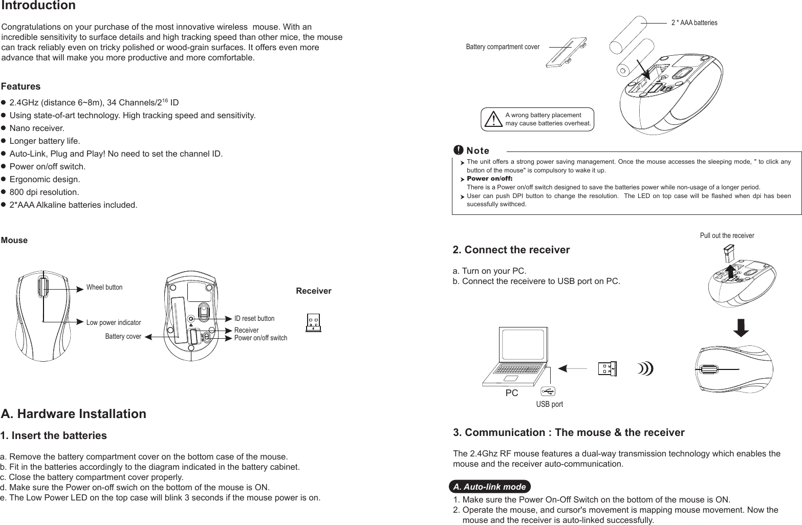 PCUSB portPull out the receiver Battery compartment cover2 * AAA batteriesWheel buttonID reset buttonPower on/off switchBattery coverReceiverLow power indicatorReceiverMouseIntroductionCongratulations on your purchase of the most innovative wireless  mouse. With an incredible sensitivity to surface details and high tracking speed than other mice, the mouse can track reliably even on tricky polished or wood-grain surfaces. It offers even more advance that will make you more productive and more comfortable.A. Hardware Installation2.4GHz (distance 6~8m), 34 Channels/216 IDUsing state-of-art technology. High tracking speed and sensitivity.Nano receiver.Longer battery life.Auto-Link, Plug and Play! No need to set the channel ID.Power on/off switch.Ergonomic design.800 dpi resolution.2*AAA Alkaline batteries included.FeaturesA wrong battery placementmay cause batteries overheat.2. Connect the receivera. Turn on your PC.b. Connect the receivere to USB port on PC.The unit offers a strong power saving management. Once the mouse accesses the sleeping mode, &quot; to click any button of the mouse&quot; is compulsory to wake it up.Power on/off: There is a Power on/off switch designed to save the batteries power while non-usage of a longer period.User  can  push  DPI  button  to  change  the  resolution.    The  LED  on  top  case  will  be  flashed  when  dpi  has  been sucessfully swithced.1. Insert the batteriesa. Remove the battery compartment cover on the bottom case of the mouse.b. Fit in the batteries accordingly to the diagram indicated in the battery cabinet.c. Close the battery compartment cover properly.d. Make sure the Power on-off swich on the bottom of the mouse is ON.e. The Low Power LED on the top case will blink 3 seconds if the mouse power is on. 3. Communication : The mouse &amp; the receiverThe 2.4Ghz RF mouse features a dual-way transmission technology which enables the mouse and the receiver auto-communication.A. Auto-link mode1. Make sure the Power On-Off Switch on the bottom of the mouse is ON.2. Operate the mouse, and cursor&apos;s movement is mapping mouse movement. Now the     mouse and the receiver is auto-linked successfully.