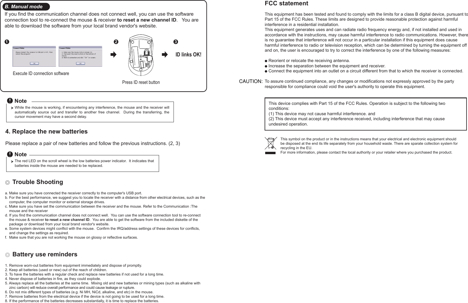 Press ID reset buttonExecute ID connection software12 3ID links OK!4. Replace the new batteries         Please replace a pair of new batteries and follow the previous instructions. (2, 3)The red LED on the scroll wheel is the low batteries power indicator.  It indicates that batteries inside the mouse are needed to be replaced.NoteWhile the mouse is working, if encountering any interference, the mouse and the receiver will automatically  source  out  and  transfer  to  another  free  channel.    During  the  transferring,  the cursor movement may have a second delay.Note◎ Trouble Shootinga. Make sure you have connected the receiver correctly to the computer&apos;s USB port.b. For the best performance, we suggest you to locate the receiver with a distance from other electrical devices, such as the     computer, the computer monitor or external storage drives.c. Make sure you have set the communication between the receiver and the mouse. Refer to the Communication :The     mouse and the receiverd. If you find the communication channel does not connect well.  You can use the software connection tool to re-connect     the mouse &amp; receiver to reset a new channel ID.  You are able to get the software from the included diskette of the     package or download from your local brand vendor&apos;s website. e. Some system devices might conflict with the mouse.  Confirm the IRQ/address settings of these devices for conflicts,     and change the settings as required.f.  Make sure that you are not working the mouse on glossy or reflective surfaces.◎ Battery use reminders1. Remove worn-out batteries from equipment immediately and dispose of promptly.2. Keep all batteries (used or new) out of the reach of children.3. To have the batteries with a regular check and replace new batteries if not used for a long time.4. Never dispose of batteries in fire, as they could explode.5. Always replace all the batteries at the same time.  Mixing old and new batteries or mining types (such as alkaline with     zinc carbon) will reduce overall performance and could cause leakage or rupture.6. Do not mix different types of batteries (e.g. Ni MH, NiCd, alkaline, and etc) in the mouse.7. Remove batteries from the electrical device if the device is not going to be used for a long time.8. If the performance of the batteries decreases substantially, it is time to replace the batteries.B. Manual modeIf you find the communication channel does not connect well, you can use the software connection tool to re-connect the mouse &amp; receiver to reset a new channel ID.   You are able to download the software from your local brand vendor&apos;s website.FCC statementThis equipment has been tested and found to comply with the limits for a class B digital device, pursuant to Part 15 of the FCC Rules. These limits are designed to provide reasonable protection against harmful interference in a residential installation.This equipment generates uses and can radiate radio frequency energy and, if not installed and used in accordance with the instructions, may cause harmful interference to radio communications. However, there is no guarantee that interference will not occur in a particular installation if this equipment does cause harmful interference to radio or television reception, which can be determined by turning the equipment off and on, the user is encouraged to try to correct the interference by one of the following measures:● Reorient or relocate the receiving antenna.● Increase the separation between the equipment and receiver.● Connect the equipment into an outlet on a circuit different from that to which the receiver is connected.To assure continued compliance, any changes or modifications not expressly approved by the party responsible for compliance could void the user&apos;s authority to operate this equipment.  This device complies with Part 15 of the FCC Rules. Operation is subject to the following two conditions:(1) This device may not cause harmful interference. and (2) This device must accept any interference received, including interference that may cause undesired operation.This symbol on the product or in the instructions means that your electrical and electronic equipment should be disposed at the end its life separately from your household waste. There are sparate collection system for recycling in the EU.For more information, please contact the local authority or your retailer where you purchased the product.CAUTION:
