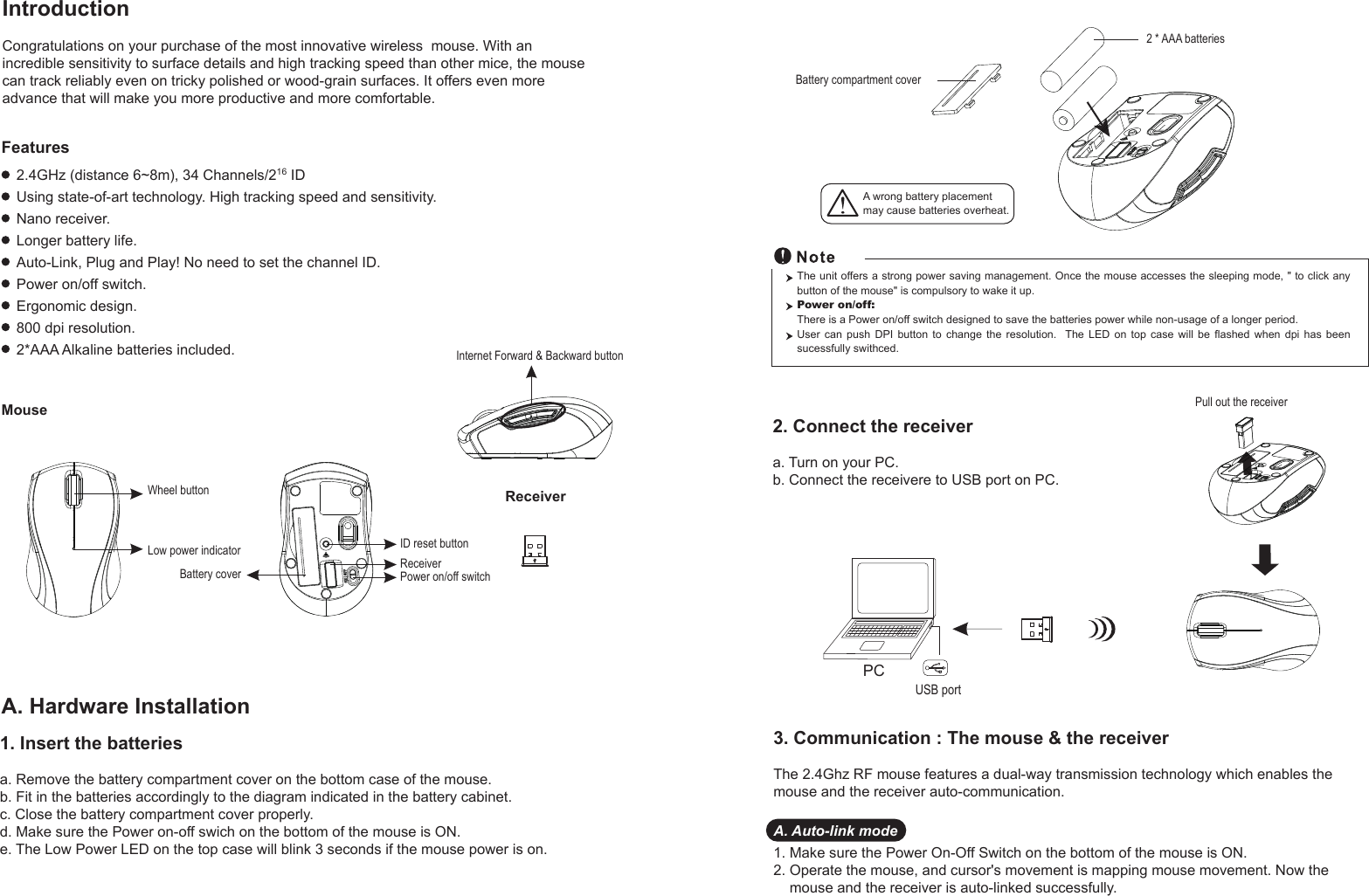 PCUSB portPull out the receiver Battery compartment cover2 * AAA batteriesWheel buttonID reset buttonPower on/off switchBattery coverReceiverLow power indicatorReceiverMouseIntroductionCongratulations on your purchase of the most innovative wireless  mouse. With an incredible sensitivity to surface details and high tracking speed than other mice, the mouse can track reliably even on tricky polished or wood-grain surfaces. It offers even more advance that will make you more productive and more comfortable.A. Hardware Installation2.4GHz (distance 6~8m), 34 Channels/216 IDUsing state-of-art technology. High tracking speed and sensitivity.Nano receiver.Longer battery life.Auto-Link, Plug and Play! No need to set the channel ID.Power on/off switch.Ergonomic design.800 dpi resolution.2*AAA Alkaline batteries included.FeaturesA wrong battery placementmay cause batteries overheat.2. Connect the receivera. Turn on your PC.b. Connect the receivere to USB port on PC.The unit offers a strong power saving management. Once the mouse accesses the sleeping mode, &quot; to click any button of the mouse&quot; is compulsory to wake it up.Power on/off: There is a Power on/off switch designed to save the batteries power while non-usage of a longer period.User  can  push  DPI  button  to  change  the  resolution.    The  LED  on  top  case  will  be  flashed  when  dpi  has  been sucessfully swithced.1. Insert the batteriesa. Remove the battery compartment cover on the bottom case of the mouse.b. Fit in the batteries accordingly to the diagram indicated in the battery cabinet.c. Close the battery compartment cover properly.d. Make sure the Power on-off swich on the bottom of the mouse is ON.e. The Low Power LED on the top case will blink 3 seconds if the mouse power is on. 3. Communication : The mouse &amp; the receiverThe 2.4Ghz RF mouse features a dual-way transmission technology which enables the mouse and the receiver auto-communication.A. Auto-link mode1. Make sure the Power On-Off Switch on the bottom of the mouse is ON.2. Operate the mouse, and cursor&apos;s movement is mapping mouse movement. Now the     mouse and the receiver is auto-linked successfully.Internet Forward &amp; Backward button