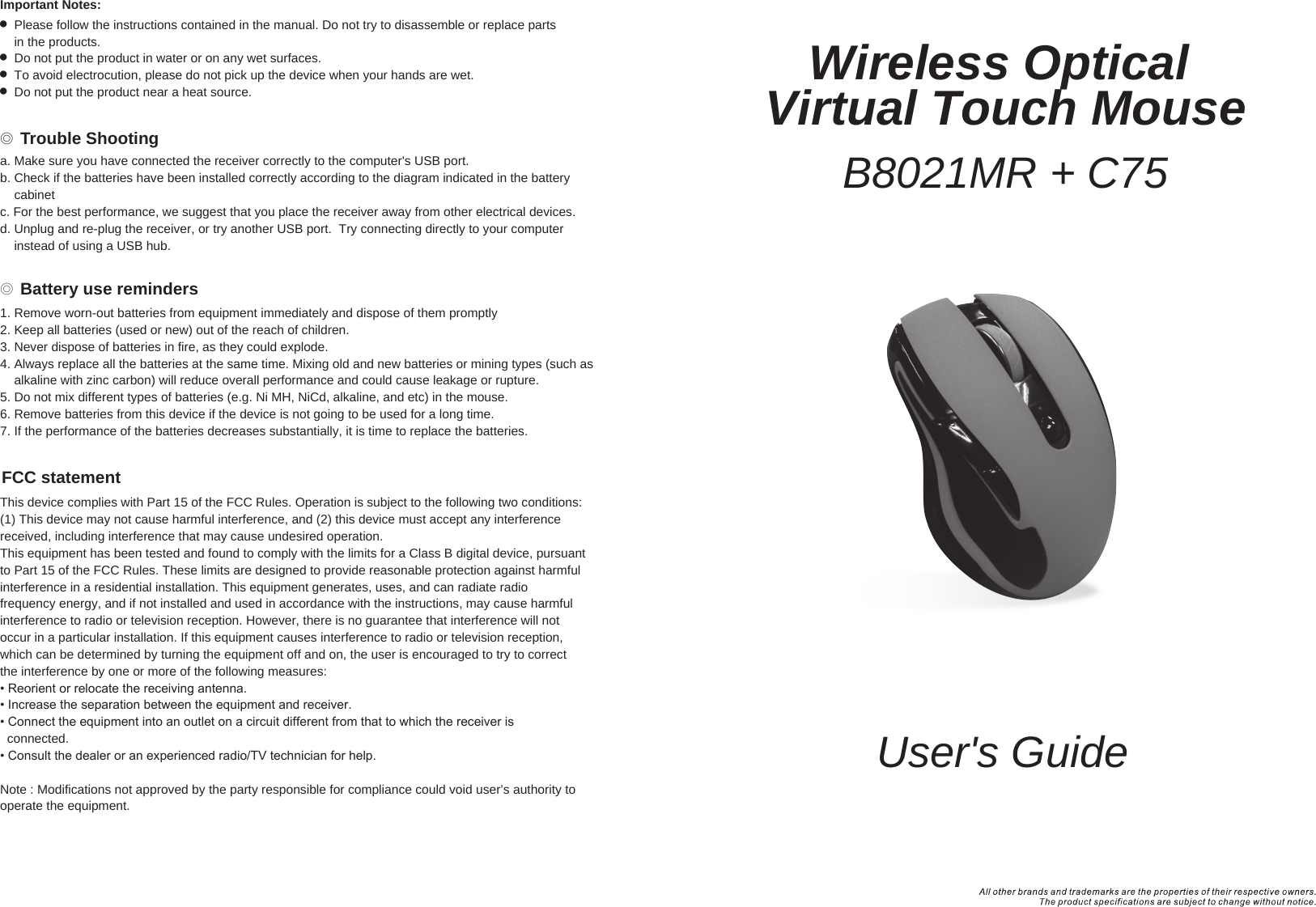 User&apos;s GuideWireless Optical Virtual Touch MouseB8021MR + C75◎ Battery use reminders◎ Trouble ShootingFCC statementImportant Notes:  Please follow the instructions contained in the manual. Do not try to disassemble or replace parts     in the products.  Do not put the product in water or on any wet surfaces.  To avoid electrocution, please do not pick up the device when your hands are wet.  Do not put the product near a heat source.1. Remove worn-out batteries from equipment immediately and dispose of them promptly2. Keep all batteries (used or new) out of the reach of children.3. Never dispose of batteries in fire, as they could explode.4. Always replace all the batteries at the same time. Mixing old and new batteries or mining types (such as     alkaline with zinc carbon) will reduce overall performance and could cause leakage or rupture.5. Do not mix different types of batteries (e.g. Ni MH, NiCd, alkaline, and etc) in the mouse.6. Remove batteries from this device if the device is not going to be used for a long time.7. If the performance of the batteries decreases substantially, it is time to replace the batteries.This device complies with Part 15 of the FCC Rules. Operation is subject to the following two conditions:(1) This device may not cause harmful interference, and (2) this device must accept any interferencereceived, including interference that may cause undesired operation.This equipment has been tested and found to comply with the limits for a Class B digital device, pursuantto Part 15 of the FCC Rules. These limits are designed to provide reasonable protection against harmfulinterference in a residential installation. This equipment generates, uses, and can radiate radiofrequency energy, and if not installed and used in accordance with the instructions, may cause harmfulinterference to radio or television reception. However, there is no guarantee that interference will notoccur in a particular installation. If this equipment causes interference to radio or television reception,which can be determined by turning the equipment off and on, the user is encouraged to try to correctthe interference by one or more of the following measures:• Reorient or relocate the receiving antenna.• Increase the separation between the equipment and receiver.• Connect the equipment into an outlet on a circuit different from that to which the receiver is  connected.• Consult the dealer or an experienced radio/TV technician for help.Note : Modifications not approved by the party responsible for compliance could void user’s authority to operate the equipment.a. Make sure you have connected the receiver correctly to the computer&apos;s USB port.b. Check if the batteries have been installed correctly according to the diagram indicated in the battery     cabinetc. For the best performance, we suggest that you place the receiver away from other electrical devices.d. Unplug and re-plug the receiver, or try another USB port.  Try connecting directly to your computer     instead of using a USB hub.