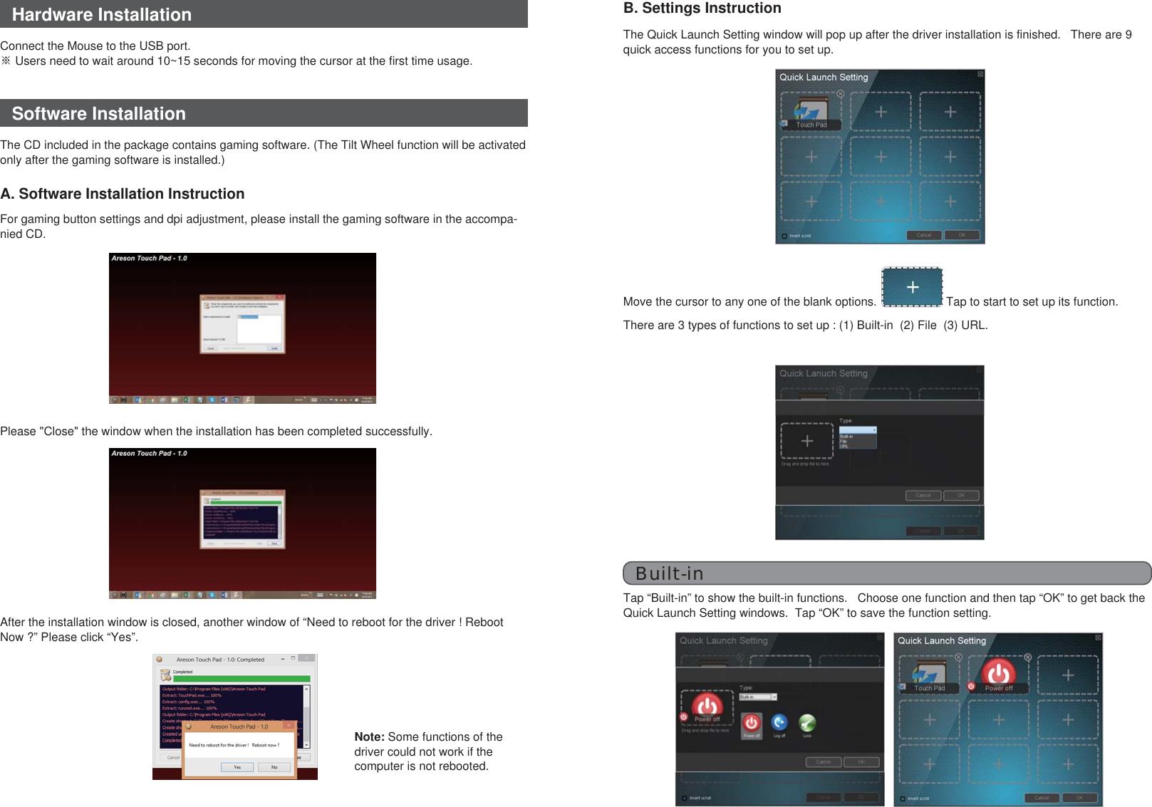 Hardware InstallationSoftware InstallationThe CD included in the package contains gaming software. (The Tilt Wheel function will be activated only after the gaming software is installed.)Connect the Mouse to the USB port.※ Users need to wait around 10~15 seconds for moving the cursor at the first time usage.A. Software Installation InstructionAfter the installation window is closed, another window of “Need to reboot for the driver ! Reboot Now ?” Please click “Yes”.Please &quot;Close&quot; the window when the installation has been completed successfully.For gaming button settings and dpi adjustment, please install the gaming software in the accompa-nied CD.B. Settings InstructionThe Quick Launch Setting window will pop up after the driver installation is finished.   There are 9 quick access functions for you to set up.Move the cursor to any one of the blank options. Tap to start to set up its function.There are 3 types of functions to set up : (1) Built-in  (2) File  (3) URL.Built-inTap “Built-in” to show the built-in functions.   Choose one function and then tap “OK” to get back the Quick Launch Setting windows.  Tap “OK” to save the function setting.Note: Some functions of the driver could not work if the computer is not rebooted.