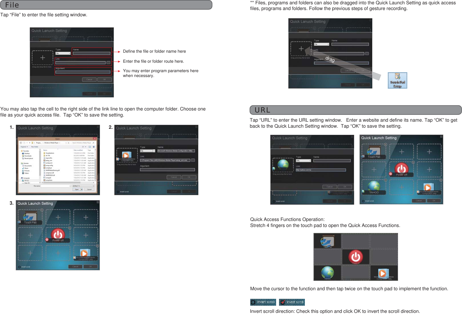 FileTap “File” to enter the file setting window.Define the file or folder name hereEnter the file or folder route here.You may enter program parameters here when necessary.You may also tap the cell to the right side of the link line to open the computer folder. Choose one file as your quick access file.  Tap “OK” to save the setting.** Files, programs and folders can also be dragged into the Quick Launch Setting as quick access files, programs and folders. Follow the previous steps of gesture recording.dragURLTap “URL” to enter the URL setting window.   Enter a website and define its name. Tap “OK” to get back to the Quick Launch Setting window.  Tap “OK” to save the setting.1.3.2.Quick Access Functions Operation: Stretch 4 fingers on the touch pad to open the Quick Access Functions.Invert scroll direction: Check this option and click OK to invert the scroll direction.Move the cursor to the function and then tap twice on the touch pad to implement the function.