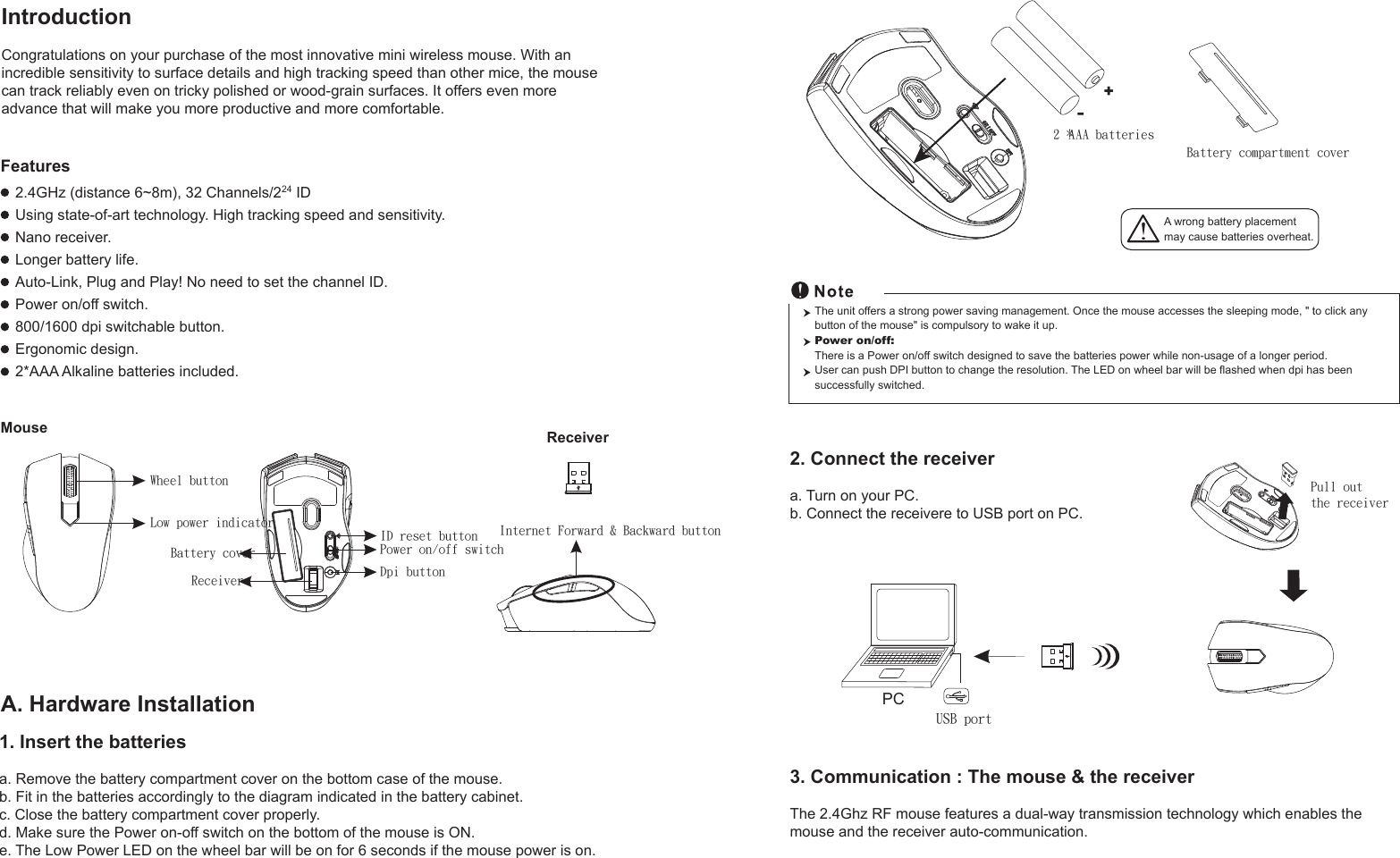 ReceiverWheel buttonPower on/off switchBattery coverReceiver Dpi buttonPull out the receiver A wrong battery placementmay cause batteries overheat.+-Battery compartment cover2 * AAA batteriesMouseIntroductionCongratulations on your purchase of the most innovative mini wireless mouse. With an incredible sensitivity to surface details and high tracking speed than other mice, the mouse can track reliably even on tricky polished or wood-grain surfaces. It offers even more advance that will make you more productive and more comfortable.A. Hardware Installation2.4GHz (distance 6~8m), 32 Channels/224 IDUsing state-of-art technology. High tracking speed and sensitivity.Nano receiver.Longer battery life.Auto-Link, Plug and Play! No need to set the channel ID.Power on/off switch.800/1600 dpi switchable button.Ergonomic design.2*AAA Alkaline batteries included.Features2. Connect the receivera. Turn on your PC.b. Connect the receivere to USB port on PC.PCUSB portThe unit offers a strong power saving management. Once the mouse accesses the sleeping mode, &quot; to click any button of the mouse&quot; is compulsory to wake it up.Power on/off: There is a Power on/off switch designed to save the batteries power while non-usage of a longer period.User can push DPI button to change the resolution. The LED on wheel bar will be flashed when dpi has been successfully switched.1. Insert the batteriesa. Remove the battery compartment cover on the bottom case of the mouse.b. Fit in the batteries accordingly to the diagram indicated in the battery cabinet.c. Close the battery compartment cover properly.d. Make sure the Power on-off switch on the bottom of the mouse is ON.e. The Low Power LED on the wheel bar will be on for 6 seconds if the mouse power is on.ID reset button Internet Forward &amp; Backward buttonLow power indicator3. Communication : The mouse &amp; the receiverThe 2.4Ghz RF mouse features a dual-way transmission technology which enables the mouse and the receiver auto-communication.