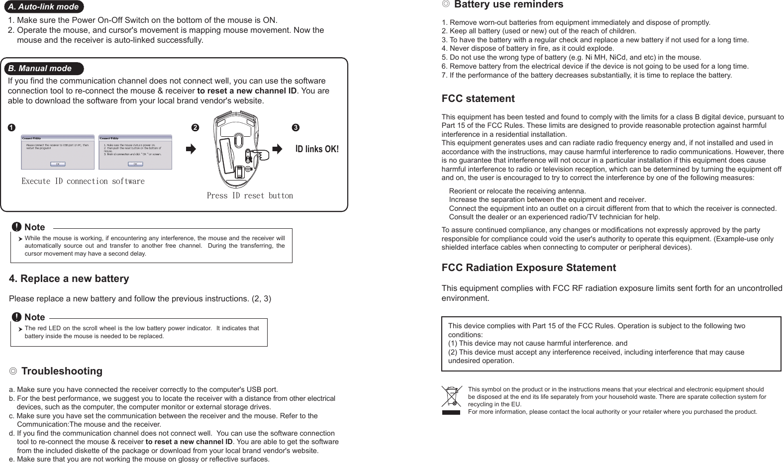 A. Auto-link mode1. Make sure the Power On-Off Switch on the bottom of the mouse is ON.2. Operate the mouse, and cursor&apos;s movement is mapping mouse movement. Now themouse and the receiver is auto-linked successfully.◎Troubleshootinga. Make sure you have connected the receiver correctly to the computer&apos;s USB port.b. For the best performance, we suggest you to locate the receiver with a distance from other electrical  devices, such as the computer, the computer monitor or external storage drives.c. Make sure you have set the communication between the receiver and the mouse. Refer to the Communication:The mouse and the receiver.d. If you find the communication channel does not connect well.  You can use the software connection tool to re-connect the mouse &amp; receiver to reset a new channel ID. You are able to get the software from the included diskette of the package or download from your local brand vendor&apos;s website. e. Make sure that you are not working the mouse on glossy or reflective surfaces.Press ID reset buttonExecute ID connection software12 3ID links OK!4. Replace a new batteryPlease replace a new battery and follow the previous instructions. (2, 3)The red LED on the scroll wheel is the low battery power indicator.  It indicates that battery inside the mouse is needed to be replaced.NoteWhile the mouse is working, if encountering any interference, the mouse and the receiver will automatically  source  out  and  transfer  to  another  free  channel.    During  the  transferring,  the cursor movement may have a second delay.NoteB. Manual modeIf you find the communication channel does not connect well, you can use the software connection tool to re-connect the mouse &amp; receiver to reset a new channel ID. You are able to download the software from your local brand vendor&apos;s website.  FCC statementThis equipment has been tested and found to comply with the limits for a class B digital device, pursuant to Part 15 of the FCC Rules. These limits are designed to provide reasonable protection against harmful interference in a residential installation.This equipment generates uses and can radiate radio frequency energy and, if not installed and used in accordance with the instructions, may cause harmful interference to radio communications. However, there is no guarantee that interference will not occur in a particular installation if this equipment does cause harmful interference to radio or television reception, which can be determined by turning the equipment off and on, the user is encouraged to try to correct the interference by one of the following measures:Reorient or relocate the receiving antenna.Increase the separation between the equipment and receiver.Connect the equipment into an outlet on a circuit different from that to which the receiver is connected.Consult the dealer or an experienced radio/TV technician for help.To assure continued compliance, any changes or modifications not expressly approved by the party responsible for compliance could void the user&apos;s authority to operate this equipment. (Example-use only shielded interface cables when connecting to computer or peripheral devices).FCC Radiation Exposure StatementThis equipment complies with FCC RF radiation exposure limits sent forth for an uncontrolled environment. This device complies with Part 15 of the FCC Rules. Operation is subject to the following two conditions:(1) This device may not cause harmful interference. and (2) This device must accept any interference received, including interference that may cause undesired operation.This symbol on the product or in the instructions means that your electrical and electronic equipment should be disposed at the end its life separately from your household waste. There are sparate collection system for recycling in the EU.For more information, please contact the local authority or your retailer where you purchased the product.6. Remove battery from the electrical device if the device is not going to be used for a long time.7. If the performance of the battery decreases substantially, it is time to replace the battery.◎Battery use reminders1. Remove worn-out batteries from equipment immediately and dispose of promptly.2. Keep all battery (used or new) out of the reach of children.3. To have the battery with a regular check and replace a new battery if not used for a long time.4. Never dispose of battery in fire, as it could explode.5. Do not use the wrong type of battery (e.g. Ni MH, NiCd, and etc) in the mouse.