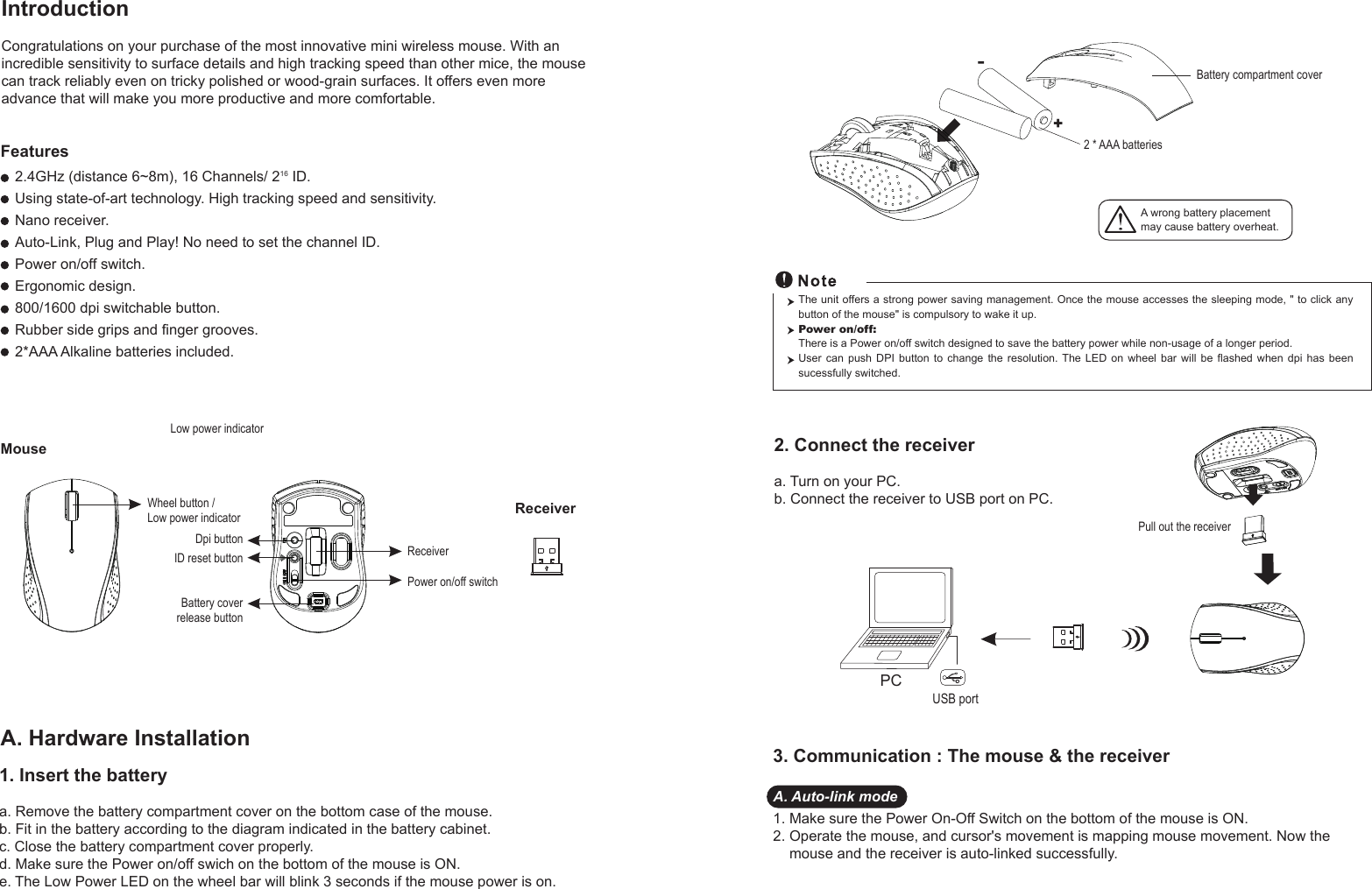 MouseIntroductionCongratulations on your purchase of the most innovative mini wireless mouse. With an incredible sensitivity to surface details and high tracking speed than other mice, the mouse can track reliably even on tricky polished or wood-grain surfaces. It offers even more advance that will make you more productive and more comfortable.A. Hardware Installation2.4GHz (distance 6~8m), 16 Channels/ 216 ID.Using state-of-art technology. High tracking speed and sensitivity.Nano receiver.Auto-Link, Plug and Play! No need to set the channel ID.Power on/off switch.Ergonomic design.800/1600 dpi switchable button.Rubber side grips and finger grooves.2*AAA Alkaline batteries included. FeaturesA wrong battery placementmay cause battery overheat.2. Connect the receivera. Turn on your PC.b. Connect the receiver to USB port on PC.PCUSB portThe unit offers a strong power saving management. Once the mouse accesses the sleeping mode, &quot; to click any button of the mouse&quot; is compulsory to wake it up.Power on/off: There is a Power on/off switch designed to save the battery power while non-usage of a longer period.User  can  push  DPI  button  to  change  the  resolution.  The  LED  on  wheel  bar  will  be  flashed  when  dpi  has  been sucessfully switched.1. Insert the batterya. Remove the battery compartment cover on the bottom case of the mouse.b. Fit in the battery according to the diagram indicated in the battery cabinet.c. Close the battery compartment cover properly.d. Make sure the Power on/off swich on the bottom of the mouse is ON.e. The Low Power LED on the wheel bar will blink 3 seconds if the mouse power is on. 3. Communication : The mouse &amp; the receiverA. Auto-link mode1. Make sure the Power On-Off Switch on the bottom of the mouse is ON.2. Operate the mouse, and cursor&apos;s movement is mapping mouse movement. Now the     mouse and the receiver is auto-linked successfully.Wheel button /Low power indicatorDpi buttonID reset buttonPower on/off switchBattery coverrelease buttonReceiverLow power indicatorReceiver+-Battery compartment cover2 * AAA batteriesPull out the receiver