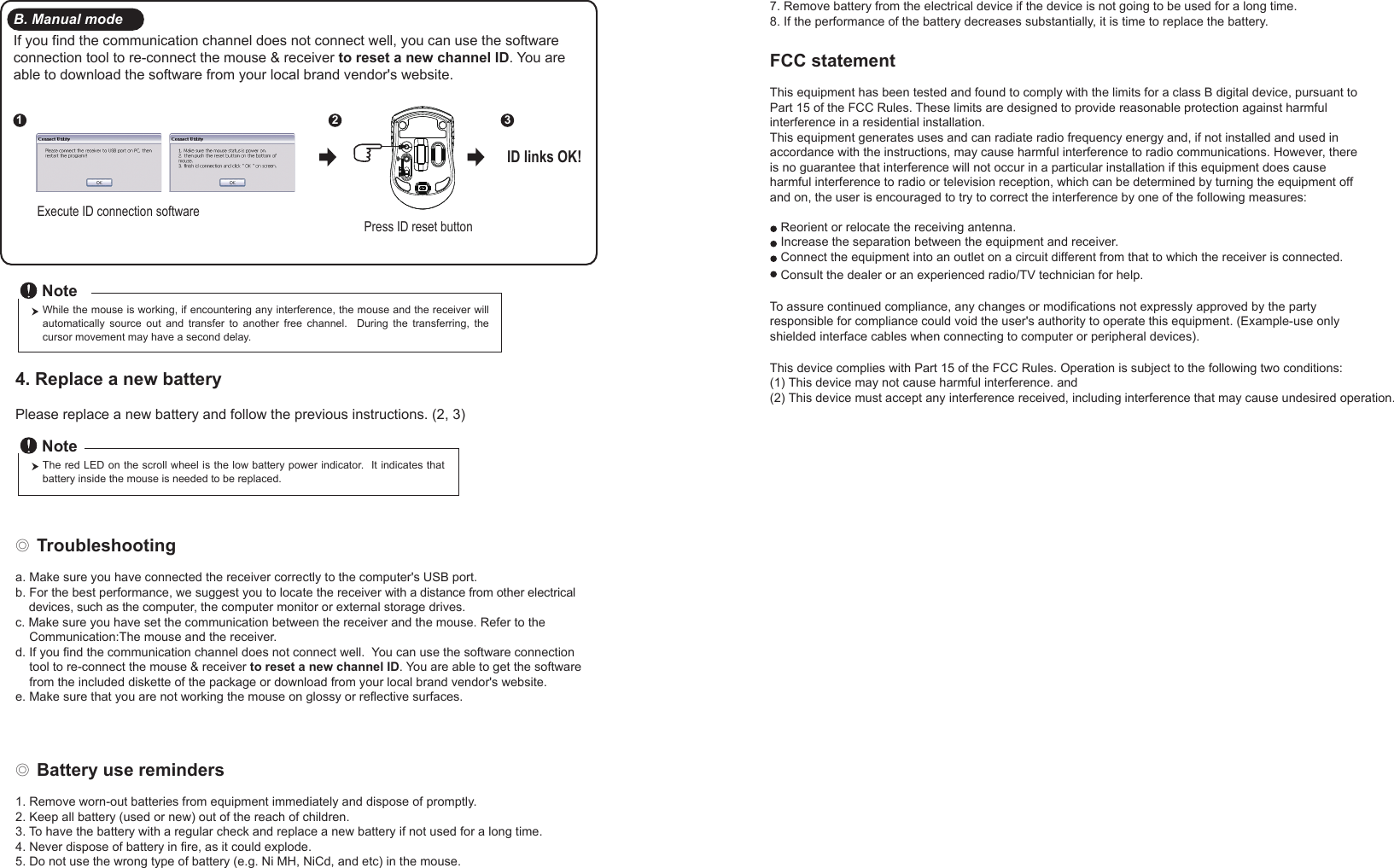 ◎ Battery use reminders1. Remove worn-out batteries from equipment immediately and dispose of promptly.2. Keep all battery (used or new) out of the reach of children.3. To have the battery with a regular check and replace a new battery if not used for a long time.4. Never dispose of battery in fire, as it could explode.5. Do not use the wrong type of battery (e.g. Ni MH, NiCd, and etc) in the mouse.FCC statementThis equipment has been tested and found to comply with the limits for a class B digital device, pursuant to Part 15 of the FCC Rules. These limits are designed to provide reasonable protection against harmful interference in a residential installation.This equipment generates uses and can radiate radio frequency energy and, if not installed and used in accordance with the instructions, may cause harmful interference to radio communications. However, there is no guarantee that interference will not occur in a particular installation if this equipment does cause harmful interference to radio or television reception, which can be determined by turning the equipment off and on, the user is encouraged to try to correct the interference by one of the following measures:Reorient or relocate the receiving antenna.Increase the separation between the equipment and receiver.Connect the equipment into an outlet on a circuit different from that to which the receiver is connected.To assure continued compliance, any changes or modifications not expressly approved by the party responsible for compliance could void the user&apos;s authority to operate this equipment. (Example-use only shielded interface cables when connecting to computer or peripheral devices).◎ Troubleshootinga. Make sure you have connected the receiver correctly to the computer&apos;s USB port.b. For the best performance, we suggest you to locate the receiver with a distance from other electrical     devices, such as the computer, the computer monitor or external storage drives.c. Make sure you have set the communication between the receiver and the mouse. Refer to the     Communication:The mouse and the receiver.d. If you find the communication channel does not connect well.  You can use the software connection     tool to re-connect the mouse &amp; receiver to reset a new channel ID. You are able to get the software     from the included diskette of the package or download from your local brand vendor&apos;s website. e. Make sure that you are not working the mouse on glossy or reflective surfaces.Press ID reset buttonExecute ID connection software12 3ID links OK!4. Replace a new battery         Please replace a new battery and follow the previous instructions. (2, 3)The red LED on the scroll wheel is the low battery power indicator.  It indicates that battery inside the mouse is needed to be replaced.NoteWhile the mouse is working, if encountering any interference, the mouse and the receiver will automatically  source  out  and  transfer  to  another  free  channel.    During  the  transferring,  the cursor movement may have a second delay.NoteB. Manual modeIf you find the communication channel does not connect well, you can use the software connection tool to re-connect the mouse &amp; receiver to reset a new channel ID. You are able to download the software from your local brand vendor&apos;s website. 7. Remove battery from the electrical device if the device is not going to be used for a long time.8. If the performance of the battery decreases substantially, it is time to replace the battery.Consult the dealer or an experienced radio/TV technician for help.This device complies with Part 15 of the FCC Rules. Operation is subject to the following two conditions:(1) This device may not cause harmful interference. and(2) This device must accept any interference received, including interference that may cause undesired operation.