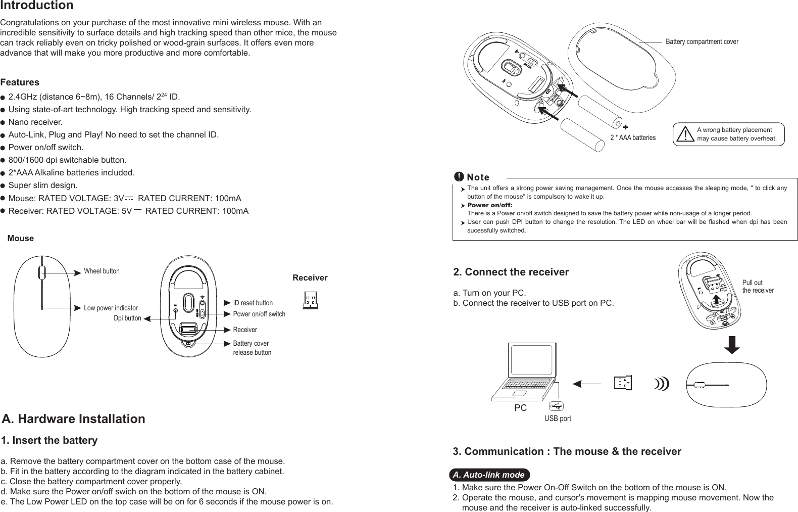 A. Hardware Installation1. Insert the batterya. Remove the battery compartment cover on the bottom case of the mouse.b. Fit in the battery according to the diagram indicated in the battery cabinet.c. Close the battery compartment cover properly.d. Make sure the Power on/off swich on the bottom of the mouse is ON.e. The Low Power LED on the top case will be on for 6 seconds if the mouse power is on. MouseWheel buttonDpi buttonID reset buttonPower on/off switchBattery cover release buttonReceiverLow power indicatorReceiverIntroductionA wrong battery placementmay cause battery overheat.2. Connect the receivera. Turn on your PC.b. Connect the receiver to USB port on PC.PCUSB portThe unit offers a strong power saving management. Once the mouse accesses the sleeping mode, &quot; to click any button of the mouse&quot; is compulsory to wake it up.Power on/off: There is a Power on/off switch designed to save the battery power while non-usage of a longer period.User  can  push  DPI  button  to  change  the  resolution. The  LED  on  wheel  bar  will  be  flashed  when  dpi  has  been sucessfully switched.3. Communication : The mouse &amp; the receiverA. Auto-link mode1. Make sure the Power On-Off Switch on the bottom of the mouse is ON.2. Operate the mouse, and cursor&apos;s movement is mapping mouse movement. Now the     mouse and the receiver is auto-linked successfully.+Battery compartment cover2 * AAA batteriesPull out the receiverCongratulations on your purchase of the most innovative mini wireless mouse. With anincredible sensitivity to surface details and high tracking speed than other mice, the mousecan track reliably even on tricky polished or wood-grain surfaces. It offers even moreadvance that will make you more productive and more comfortable.2.4GHz (distance 6~8m), 16 Channels/ 224 ID.Using state-of-art technology. High tracking speed and sensitivity.Nano receiver.Auto-Link, Plug and Play! No need to set the channel ID.Power on/off switch.800/1600 dpi switchable button.2*AAA Alkaline batteries included. Super slim design.FeaturesReceiver: RATED VOLTAGE: 5V      RATED CURRENT: 100mAMouse: RATED VOLTAGE: 3V      RATED CURRENT: 100mA