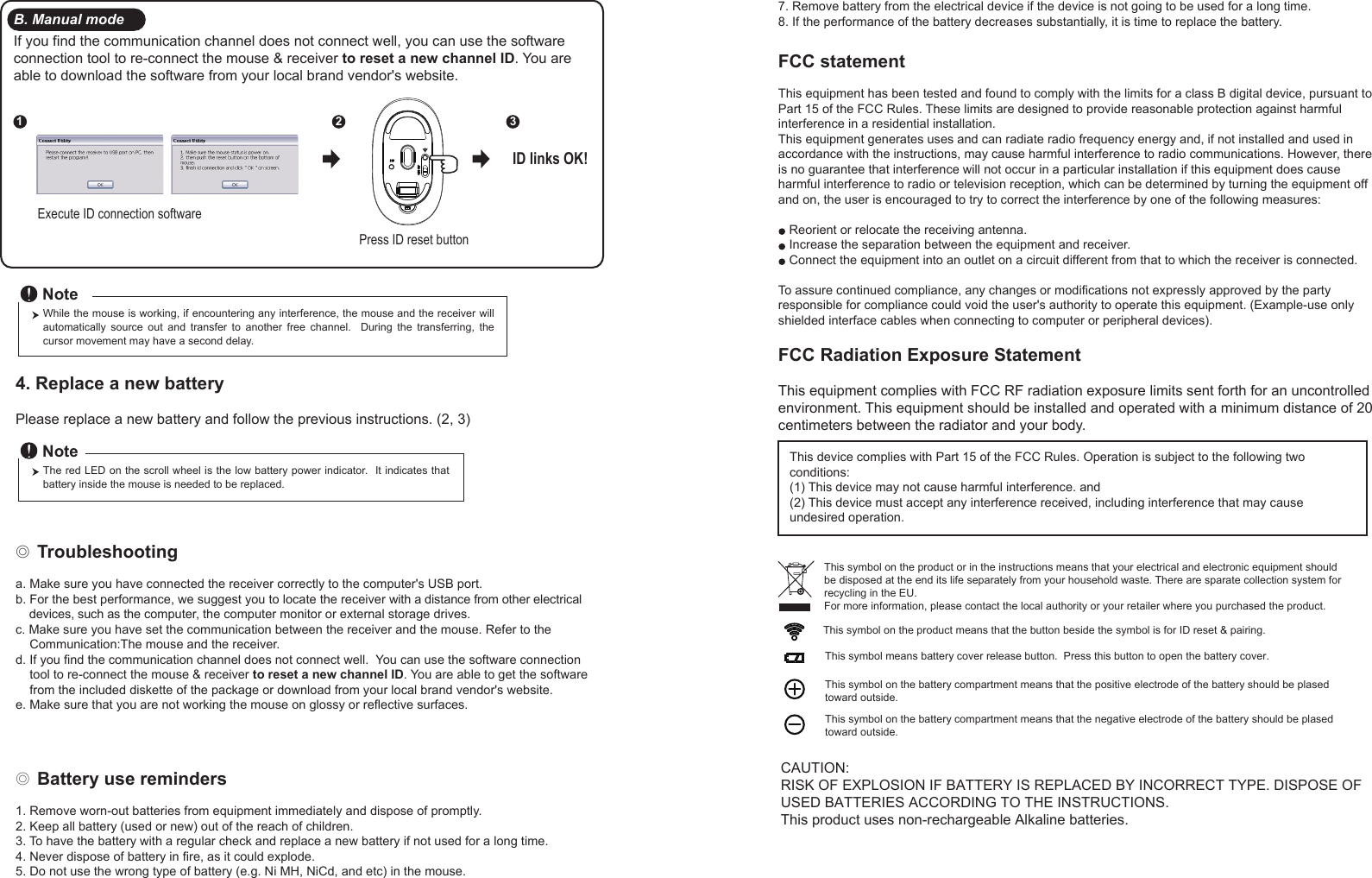 ◎ Battery use reminders1. Remove worn-out batteries from equipment immediately and dispose of promptly.2. Keep all battery (used or new) out of the reach of children.3. To have the battery with a regular check and replace a new battery if not used for a long time.4. Never dispose of battery in fire, as it could explode.5. Do not use the wrong type of battery (e.g. Ni MH, NiCd, and etc) in the mouse.FCC statementThis equipment has been tested and found to comply with the limits for a class B digital device, pursuant to Part 15 of the FCC Rules. These limits are designed to provide reasonable protection against harmful interference in a residential installation.This equipment generates uses and can radiate radio frequency energy and, if not installed and used in accordance with the instructions, may cause harmful interference to radio communications. However, there is no guarantee that interference will not occur in a particular installation if this equipment does cause harmful interference to radio or television reception, which can be determined by turning the equipment off and on, the user is encouraged to try to correct the interference by one of the following measures:Reorient or relocate the receiving antenna.Increase the separation between the equipment and receiver.Connect the equipment into an outlet on a circuit different from that to which the receiver is connected.To assure continued compliance, any changes or modifications not expressly approved by the party responsible for compliance could void the user&apos;s authority to operate this equipment. (Example-use only shielded interface cables when connecting to computer or peripheral devices).FCC Radiation Exposure StatementThis equipment complies with FCC RF radiation exposure limits sent forth for an uncontrolled environment. This equipment should be installed and operated with a minimum distance of 20 centimeters between the radiator and your body. This device complies with Part 15 of the FCC Rules. Operation is subject to the following two conditions:(1) This device may not cause harmful interference. and (2) This device must accept any interference received, including interference that may cause undesired operation.◎ Troubleshootinga. Make sure you have connected the receiver correctly to the computer&apos;s USB port.b. For the best performance, we suggest you to locate the receiver with a distance from other electrical     devices, such as the computer, the computer monitor or external storage drives.c. Make sure you have set the communication between the receiver and the mouse. Refer to the     Communication:The mouse and the receiver.d. If you find the communication channel does not connect well.  You can use the software connection     tool to re-connect the mouse &amp; receiver to reset a new channel ID. You are able to get the software     from the included diskette of the package or download from your local brand vendor&apos;s website. e. Make sure that you are not working the mouse on glossy or reflective surfaces.This symbol on the product or in the instructions means that your electrical and electronic equipment should be disposed at the end its life separately from your household waste. There are sparate collection system for recycling in the EU.For more information, please contact the local authority or your retailer where you purchased the product.Press ID reset buttonExecute ID connection software12 3ID links OK!4. Replace a new battery         Please replace a new battery and follow the previous instructions. (2, 3)The red LED on the scroll wheel is the low battery power indicator.  It indicates that battery inside the mouse is needed to be replaced.NoteWhile the mouse is working, if encountering any interference, the mouse and the receiver will automatically  source  out  and  transfer  to  another  free  channel.    During  the  transferring,  the cursor movement may have a second delay.NoteB. Manual modeIf you find the communication channel does not connect well, you can use the software connection tool to re-connect the mouse &amp; receiver to reset a new channel ID. You are able to download the software from your local brand vendor&apos;s website. 7. Remove battery from the electrical device if the device is not going to be used for a long time.8. If the performance of the battery decreases substantially, it is time to replace the battery.CAUTION:RISK OF EXPLOSION IF BATTERY IS REPLACED BY INCORRECT TYPE. DISPOSE OF USED BATTERIES ACCORDING TO THE INSTRUCTIONS.This product uses non-rechargeable Alkaline batteries.This symbol on the product means that the button beside the symbol is for ID reset &amp; pairing.This symbol means battery cover release button.  Press this button to open the battery cover.This symbol on the battery compartment means that the positive electrode of the battery should be plased toward outside.This symbol on the battery compartment means that the negative electrode of the battery should be plased toward outside.