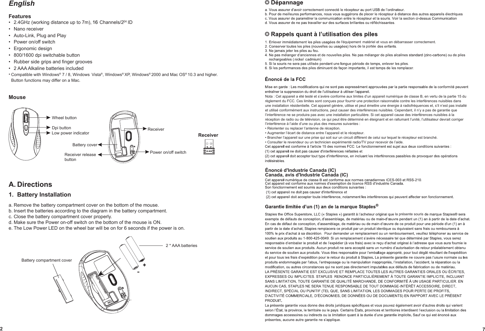 EnglishFeatures2.4GHz (working distance up to 7m), 34 Channels/2   ID • Nano receiver •Auto-Link, Plug and Play •Power on/off switch •Ergonomic design •800/1600 dpi switchable button •Rubber side grips and ﬁnger grooves •2 AAA Alkaline batteries included •* Compatible with Windows® 7 / 8, Windows  Vista®, Windows® XP, Windows® 2000 and Mac OS® 10.3 and higher.  Button functions may differ on a Mac.MouseA. Directions1.  Battery Installationa. Remove the battery compartment cover on the bottom of the mouse.b. Insert the batteries according to the diagram in the battery compartment.c. Close the battery compartment cover properly.d. Make sure the Power on-off switch on the bottom of the mouse is ON.e. The Low Power LED on the wheel bar will be on for 6 seconds if the power is on.Wheel buttonLow power indicatorDpi buttonPower on/off switchReceiverBattery coverReceiver release buttonReceiver2   7matériel et vous en débarrasser correctement.Énoncé d&apos;Industrie Canada (IC)Canada, avis d&apos;Industrie Canada (IC)24+-Battery compartment cover2 * AAA batteriesplacerde l&apos;équipementde la portéeNota : Cet appareil a été testé et s’avère conforme aux limites d’un appareil numérique de classe B, en vertu de la partie 15 du règlement du FCC. Ces limites sont conçues pour fournir une protection raisonnable contre les interférences nuisibles dans une installation résidentielle. Cet appareil génère, utilise et peut émettre une énergie à radiofréquences et, s’il n’est pas installé et utilisé conformément aux instructions, peut causer des interférences nuisibles. Cependant, il n’y a pas de garantie que l’interférence ne se produira pas avec une installation particulière. Si cet appareil cause des interférences nuisibles à la réception de radio ou de télévision, ce qui peut être déterminé en éteignant et en rallumant l’unité, l’utilisateur devrait corriger l’interférence à l’aide d’une ou plus des mesures suivantes :• Réorienter ou replacer l’antenne de réception.• Augmenter l’écart de distance entre l’appareil et le récepteur.• Brancher l’appareil sur une prise qui soit sur un circuit différent de celui sur lequel le récepteur est branché.• Consulter le revendeur ou un technicien expérimenté radio/TV pour recevoir de l’aide.la présente souris16