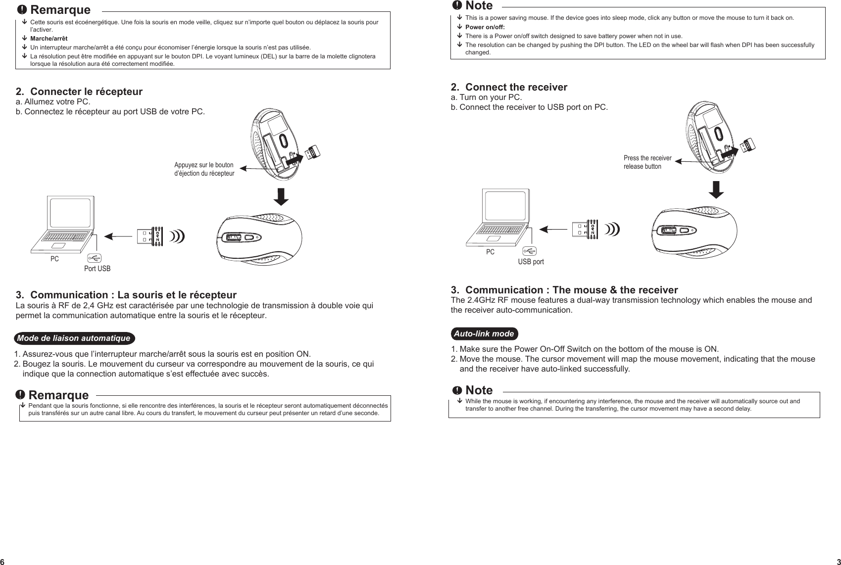  NoteThis is a power saving mouse. If the device goes into sleep mode, click any button or move the mouse to turn it back on. Power on/off:  There is a Power on/off switch designed to save battery power when not in use. The resolution can be changed by pushing the DPI button. The LED on the wheel bar will flash when DPI has been successfully  changed.2.  Connect the receivera. Turn on your PC.b. Connect the receiver to USB port on PC.3.  Communication : The mouse &amp; the receiverThe 2.4GHz RF mouse features a dual-way transmission technology which enables the mouse and the receiver auto-communication.Press the receiver  release buttonPCUSB port3 RemarqueCette souris est écoénergétique. Une fois la souris en mode veille, cliquez sur n’importe quel bouton ou déplacez la souris pour l’activer. Marche/arrêt  Un interrupteur marche/arrêt a été conçu pour économiser l’énergie lorsque la souris n’est pas utilisée. La résolution peut être modifiée en appuyant sur le bouton DPI. Le voyant lumineux (DEL) sur la barre de la molette clignotera  lorsque la résolution aura été correctement modifiée.2.  Connecter le récepteura. Allumez votre PC.b. Connectez le récepteur au port USB de votre PC.3.  Communication : La souris et le récepteurLa souris à RF de 2,4 GHz est caractérisée par une technologie de transmission à double voie qui permet la communication automatique entre la souris et le récepteur.Appuyez sur le bouton d’éjection du récepteurPCPort USB6Auto-link mode1. Make sure the Power On-Off Switch on the bottom of the mouse is ON.2. Move the mouse. The cursor movement will map the mouse movement, indicating that the mouse and the receiver have auto-linked successfully. NoteWhile the mouse is working, if encountering any interference, the mouse and the receiver will automatically source out and   transfer to another free channel. During the transferring, the cursor movement may have a second delay.  Mode de liaison automatique1. Assurez-vous que l’interrupteur marche/arrêt sous la souris est en position ON.2. Bougez la souris. Le mouvement du curseur va correspondre au mouvement de la souris, ce qui indique que la connection automatique s’est effectuée avec succès. RemarquePendant que la souris fonctionne, si elle rencontre des interférences, la souris et le récepteur seront automatiquement déconnectés     puis transférés sur un autre canal libre. Au cours du transfert, le mouvement du curseur peut présenter un retard d’une seconde.  