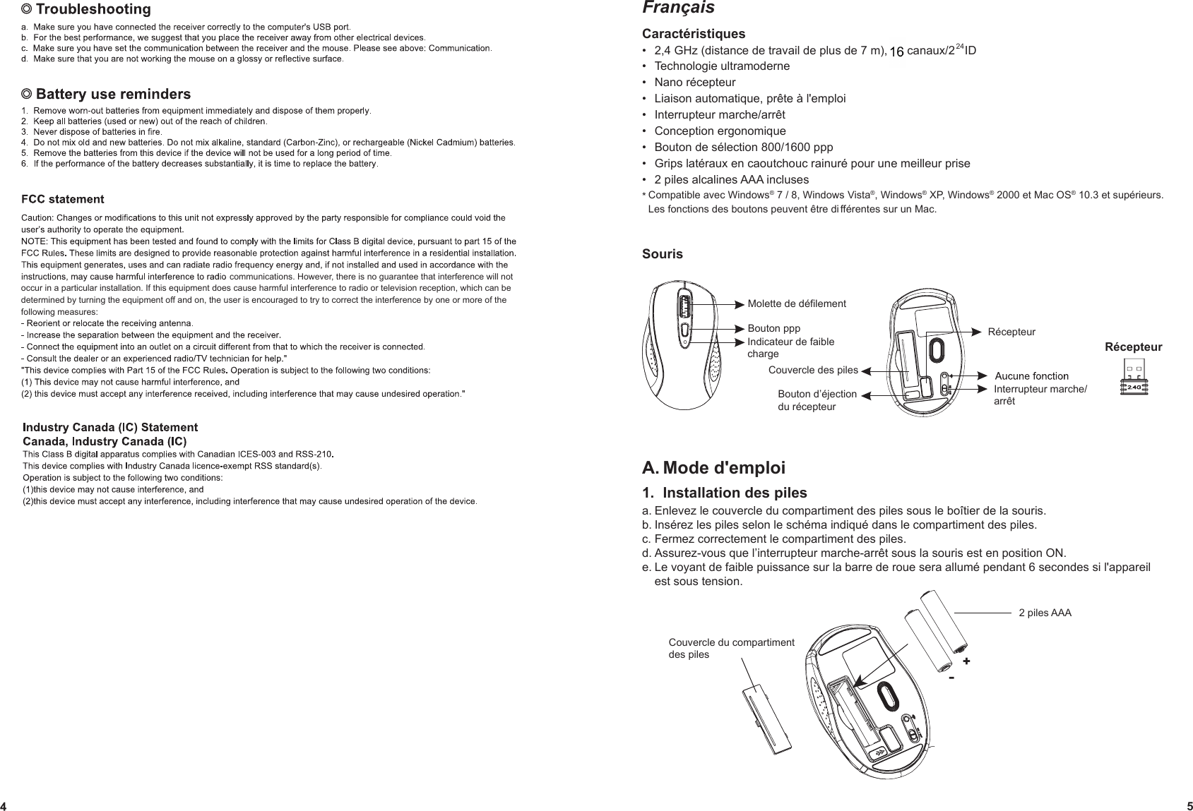                                                                                       communications. However, there is no guarantee that interference will not occur in a particular installation. If this equipment does cause harmful interference to radio or television reception, which can be determined by turning the equipment off and on, the user is encouraged to try to correct the interference by one or more of the following measures:FrançaisCaractéristiques2,4 GHz (distance de travail de plus de 7 m), 34 canaux/2   ID •Technologie ultramoderne •Nano récepteur •Liaison automatique, prête à l&apos;emploi  •Interrupteur marche/arrêt •Conception ergonomique •Bouton de sélection 800/1600 ppp •Grips latéraux en caoutchouc rainuré pour une meilleur prise •2 piles alcalines AAA incluses •* Compatible avec Windows® 7 / 8, Windows Vista®, Windows® XP, Windows® 2000 et Mac OS® 10.3 et supérieurs. Les fonctions des boutons peuvent être di fférentes sur un Mac.SourisA. Mode d&apos;emploi1.  Installation des pilesa. Enlevez le couvercle du compartiment des piles sous le boîtier de la souris.b. Insérez les piles selon le schéma indiqué dans le compartiment des piles.c. Fermez correctement le compartiment des piles.d. Assurez-vous que l’interrupteur marche-arrêt sous la souris est en position ON.e. Le voyant de faible puissance sur la barre de roue sera allumé pendant 6 secondes si l&apos;appareil est sous tension.Molette de défilementIndicateur de faible chargeBouton pppInterrupteur marche/arrêtRécepteurCouvercle des pilesBouton d’éjection du récepteurRécepteur524mouse+-Couvercle du compartiment des piles2 piles AAA