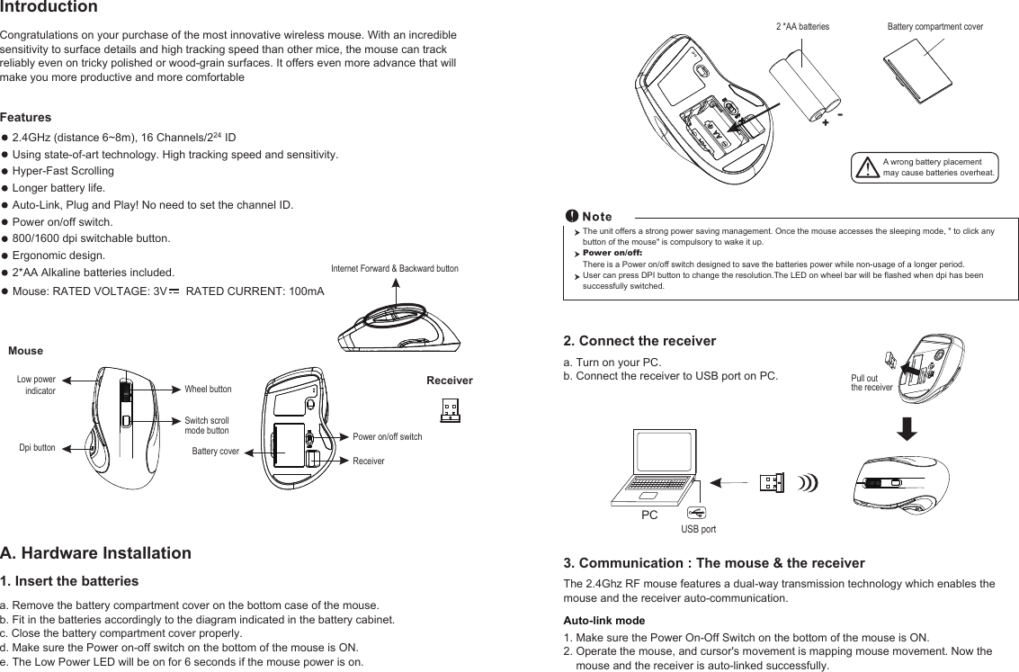 The unit offers a strong power saving management. Once the mouse accesses the sleeping mode, &quot; to click any button of the mouse&quot; is compulsory to wake it up.Power on/off: There is a Power on/off switch designed to save the batteries power while non-usage of a longer period.User can press DPI button to change the resolution. The LED on wheel bar will be flashed when dpi has been successfully switched.Power on/off switchWheel buttonDpi buttonMouseBattery coverReceiverInternet Forward &amp; Backward buttonSwitch scroll mode buttonReceiverCongratulations on your purchase of the most innovative wireless mouse. With an incredible sensitivity to surface details and high tracking speed than other mice, the mouse can track reliably even on tricky polished or wood-grain surfaces. It offers even more advance that will make you more productive and more comfortablea. Remove the battery compartment cover on the bottom case of the mouse.b. Fit in the batteries accordingly to the diagram indicated in the battery cabinet.c. Close the battery compartment cover properly.d. Make sure the Power on-off switch on the bottom of the mouse is ON.e. The Low Power LED will be on for 6 seconds if the mouse power is on.IntroductionA. Hardware Installation2.4GHz (distance 6~8m), 16 Channels/224 IDUsing state-of-art technology. High tracking speed and sensitivity.Hyper-Fast Scrolling Longer battery life.Auto-Link, Plug and Play! No need to set the channel ID.Power on/off switch.800/1600 dpi switchable button.Ergonomic design.2*AA Alkaline batteries included.Features +-+A wrong battery placementmay cause batteries overheat.Battery compartment cover2 *AA batteries 3. Communication : The mouse &amp; the receiverThe 2.4Ghz RF mouse features a dual-way transmission technology which enables the mouse and the receiver auto-communication.Auto-link mode1. Make sure the Power On-Off Switch on the bottom of the mouse is ON.2. Operate the mouse, and cursor&apos;s movement is mapping mouse movement. Now the    mouse and the receiver is auto-linked successfully.2. Connect the receiverPCUSB port1. Insert the batteriesPull out the receivera. Turn on your PC.b. Connect the receiver to USB port on PC.Low powerindicatorMouse: RATED VOLTAGE: 3V      RATED CURRENT: 100mA