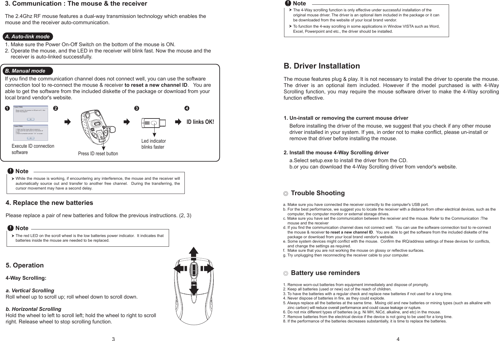 Press ID reset buttonExecute ID connectionsoftwareLed indicator blinks faster12 34ID links OK!4. Replace the new batteries         Please replace a pair of new batteries and follow the previous instructions. (2, 3)The red LED on the scroll wheel is the low batteries power indicator.  It indicates that batteries inside the mouse are needed to be replaced.NoteWhile the mouse is working, if encountering any interference, the mouse and the receiver will automatically  source  out  and  transfer  to  another  free  channel.    During  the  transferring,  the cursor movement may have a second delay.Note◎ Trouble Shootinga. Make sure you have connected the receiver correctly to the computer&apos;s USB port.b. For the best performance, we suggest you to locate the receiver with a distance from other electrical devices, such as the     computer, the computer monitor or external storage drives.c. Make sure you have set the communication between the receiver and the mouse. Refer to the Communication :The     mouse and the receiverd. If you find the communication channel does not connect well.  You can use the software connection tool to re-connect     the mouse &amp; receiver to reset a new channel ID.  You are able to get the software from the included diskette of the     package or download from your local brand vendor&apos;s website. e. Some system devices might conflict with the mouse.  Confirm the IRQ/address settings of these devices for conflicts,     and change the settings as required.f.  Make sure that you are not working the mouse on glossy or reflective surfaces.g. Try unplugging then reconnecting the receiver cable to your computer.◎ Battery use reminders1. Remove worn-out batteries from equipment immediately and dispose of promptly.2. Keep all batteries (used or new) out of the reach of children.3. To have the batteries with a regular check and replace new batteries if not used for a long time.4. Never dispose of batteries in fire, as they could explode.5. Always replace all the batteries at the same time.  Mixing old and new batteries or mining types (such as alkaline with     zinc carbon) will reduce overall performance and could cause leakage or rupture.6. Do not mix different types of batteries (e.g. Ni MH, NiCd, alkaline, and etc) in the mouse.7. Remove batteries from the electrical device if the device is not going to be used for a long time.8. If the performance of the batteries decreases substantially, it is time to replace the batteries.5. Operation4-Way Scrolling:a. Vertical ScrollingRoll wheel up to scroll up; roll wheel down to scroll down.b. Horizontal Scrolling Hold the wheel to left to scroll left; hold the wheel to right to scroll right. Release wheel to stop scrolling function.B. Driver InstallationThe mouse features plug &amp; play. It is not necessary to install the driver to operate the mouse. The  driver  is  an  optional  item  included.  However  if  the  model  purchased  is  with  4-Way Scrolling function, you may require  the  mouse software  driver  to make  the  4-Way  scrolling function effective.1. Un-install or removing the current mouse driver    Before installing the driver of the mouse, we suggest that you check if any other mouse     driver installed in your system. If yes, in order not to make conflict, please un-install or     remove that driver before installing the mouse.2. Install the mouse 4-Way Scrolling driver    a.Select setup.exe to install the driver from the CD.    b.or you can download the 4-Way Scrolling driver from vendor&apos;s website.3. Communication : The mouse &amp; the receiverThe 2.4Ghz RF mouse features a dual-way transmission technology which enables the mouse and the receiver auto-communication.A. Auto-link mode1. Make sure the Power On-Off Switch on the bottom of the mouse is ON.2. Operate the mouse, and the LED in the receiver will blink fast. Now the mouse and the     receiver is auto-linked successfully.B. Manual modeIf you find the communication channel does not connect well, you can use the software connection tool to re-connect the mouse &amp; receiver to reset a new channel ID.   You are able to get the software from the included diskette of the package or download from your local brand vendor&apos;s website. The 4-Way scrolling function is only effective under successful installation of the original mouse driver. The driver is an optional item included in the package or it can be downloaded from the website of your local brand vendor.To function the 4-way scrolling in some applications in Window VISTA such as Word, Excel, Powerpoint and etc., the driver should be installed.Note3 4