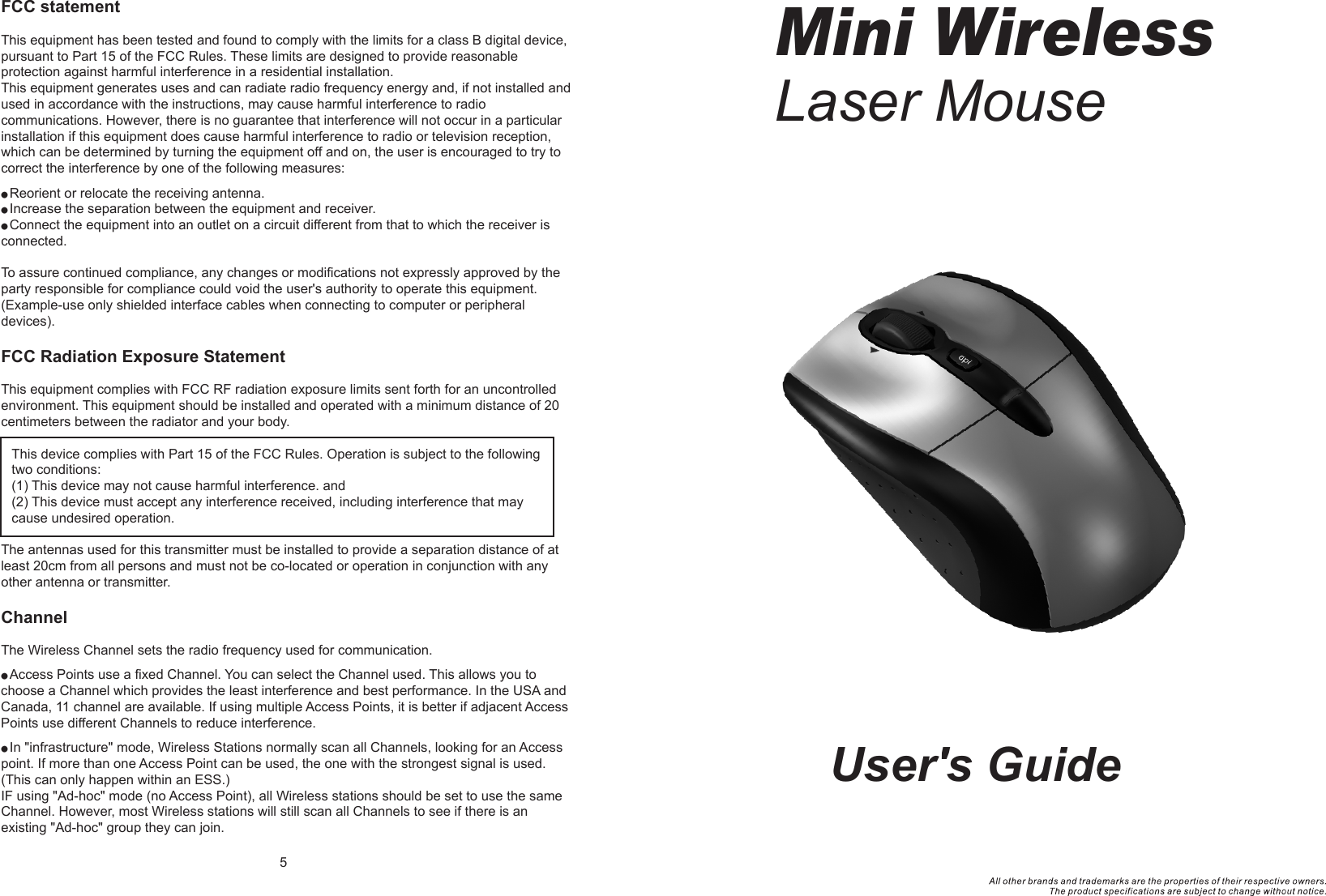 User&apos;s GuideMini WirelessLaser Mouse  FCC statementThis equipment has been tested and found to comply with the limits for a class B digital device, pursuant to Part 15 of the FCC Rules. These limits are designed to provide reasonable protection against harmful interference in a residential installation.This equipment generates uses and can radiate radio frequency energy and, if not installed and used in accordance with the instructions, may cause harmful interference to radio communications. However, there is no guarantee that interference will not occur in a particular installation if this equipment does cause harmful interference to radio or television reception, which can be determined by turning the equipment off and on, the user is encouraged to try to correct the interference by one of the following measures:● Reorient or relocate the receiving antenna.● Increase the separation between the equipment and receiver.● Connect the equipment into an outlet on a circuit different from that to which the receiver is connected.To assure continued compliance, any changes or modifications not expressly approved by the party responsible for compliance could void the user&apos;s authority to operate this equipment. (Example-use only shielded interface cables when connecting to computer or peripheral devices).FCC Radiation Exposure StatementThis equipment complies with FCC RF radiation exposure limits sent forth for an uncontrolled environment. This equipment should be installed and operated with a minimum distance of 20 centimeters between the radiator and your body. The antennas used for this transmitter must be installed to provide a separation distance of at least 20cm from all persons and must not be co-located or operation in conjunction with any other antenna or transmitter.ChannelThe Wireless Channel sets the radio frequency used for communication.● Access Points use a fixed Channel. You can select the Channel used. This allows you to choose a Channel which provides the least interference and best performance. In the USA and Canada, 11 channel are available. If using multiple Access Points, it is better if adjacent Access Points use different Channels to reduce interference.● In &quot;infrastructure&quot; mode, Wireless Stations normally scan all Channels, looking for an Access point. If more than one Access Point can be used, the one with the strongest signal is used. (This can only happen within an ESS.)IF using &quot;Ad-hoc&quot; mode (no Access Point), all Wireless stations should be set to use the same Channel. However, most Wireless stations will still scan all Channels to see if there is an existing &quot;Ad-hoc&quot; group they can join.5This device complies with Part 15 of the FCC Rules. Operation is subject to the following two conditions:(1) This device may not cause harmful interference. and (2) This device must accept any interference received, including interference that may cause undesired operation.