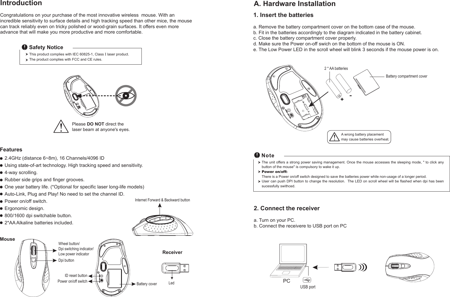 Wheel button/Dpi switching indicator/Low power indicatorDpi buttonID reset buttonMouseIntroductionCongratulations on your purchase of the most innovative wireless  mouse. With an incredible sensitivity to surface details and high tracking speed than other mice, the mouse can track reliably even on tricky polished or wood-grain surfaces. It offers even more advance that will make you more productive and more comfortable.A. Hardware Installation2.4GHz (distance 6~8m), 16 Channels/4096 IDUsing state-of-art technology. High tracking speed and sensitivity.4-way scrolling.Rubber side grips and finger grooves.One year battery life. (*Optional for specific laser long-life models)Auto-Link, Plug and Play! No need to set the channel ID.Power on/off switch.Ergonomic design.800/1600 dpi switchable button.2*AA Alkaline batteries included. Power on/off switchThis product complies with IEC 60825-1, Class I laser product. The product complies with FCC and CE rules.Safety NoticePlease DO NOT direct the laser beam at anyone&apos;s eyes.Features+-A wrong battery placementmay cause batteries overheat.Battery compartment cover2 * AA batteriesBattery cover2. Connect the receivera. Turn on your PC.b. Connect the receivere to USB port on PCPCUSB portThe unit offers a strong power saving management. Once the mouse accesses the sleeping mode, &quot; to click any button of the mouse&quot; is compulsory to wake it up.Power on/off: There is a Power on/off switch designed to save the batteries power while non-usage of a longer period.User can push DPI button to change the resolution.  The LED on scroll wheel will be flashed when dpi has been sucessfully swithced.Internet Forward &amp; Backward button1. Insert the batteriesa. Remove the battery compartment cover on the bottom case of the mouse.b. Fit in the batteries accordingly to the diagram indicated in the battery cabinet.c. Close the battery compartment cover properly.d. Make sure the Power on-off swich on the bottom of the mouse is ON.e. The Low Power LED in the scroll wheel will blink 3 seconds if the mouse power is on. ReceiverLed