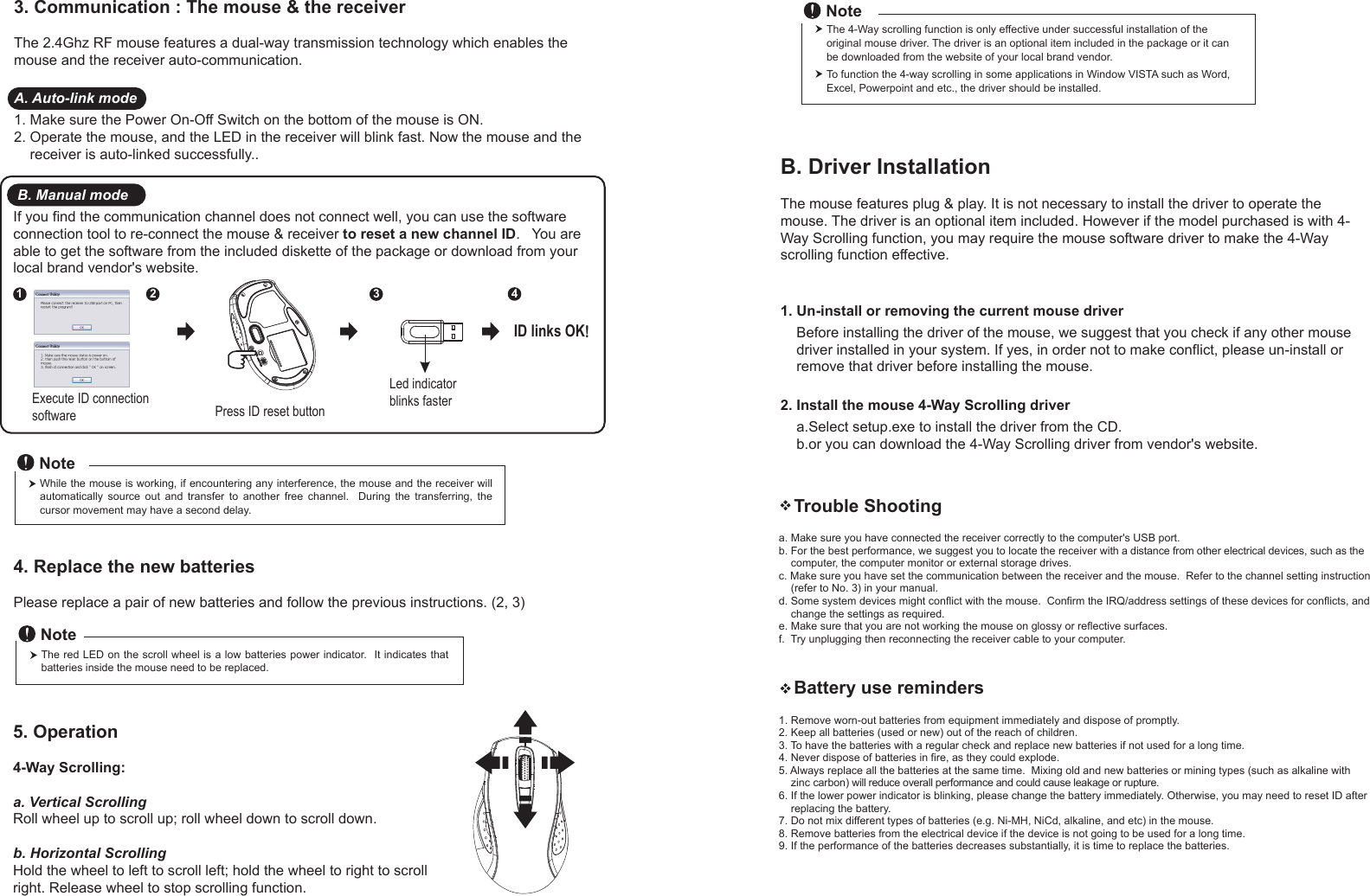 3. Communication : The mouse &amp; the receiverThe 2.4Ghz RF mouse features a dual-way transmission technology which enables the mouse and the receiver auto-communication.A. Auto-link mode1. Make sure the Power On-Off Switch on the bottom of the mouse is ON.2. Operate the mouse, and the LED in the receiver will blink fast. Now the mouse and the     receiver is auto-linked successfully..  While the mouse is working, if encountering any interference, the mouse and the receiver will automatically  source  out  and  transfer  to  another  free  channel.    During  the  transferring,  the cursor movement may have a second delay.Note4. Replace the new batteriesPlease replace a pair of new batteries and follow the previous instructions. (2, 3)The red LED on the scroll wheel is a low batteries power indicator.  It indicates that batteries inside the mouse need to be replaced.Note5. Operation4-Way Scrolling: a. Vertical ScrollingRoll wheel up to scroll up; roll wheel down to scroll down.b. Horizontal Scrolling Hold the wheel to left to scroll left; hold the wheel to right to scroll right. Release wheel to stop scrolling function.The 4-Way scrolling function is only effective under successful installation of the original mouse driver. The driver is an optional item included in the package or it can be downloaded from the website of your local brand vendor.To function the 4-way scrolling in some applications in Window VISTA such as Word, Excel, Powerpoint and etc., the driver should be installed.NoteB. Driver InstallationThe mouse features plug &amp; play. It is not necessary to install the driver to operate the mouse. The driver is an optional item included. However if the model purchased is with 4-Way Scrolling function, you may require the mouse software driver to make the 4-Way scrolling function effective.1. Un-install or removing the current mouse driver    Before installing the driver of the mouse, we suggest that you check if any other mouse     driver installed in your system. If yes, in order not to make conflict, please un-install or     remove that driver before installing the mouse.2. Install the mouse 4-Way Scrolling driver    a.Select setup.exe to install the driver from the CD.    b.or you can download the 4-Way Scrolling driver from vendor&apos;s website.   Trouble Shootinga. Make sure you have connected the receiver correctly to the computer&apos;s USB port.b. For the best performance, we suggest you to locate the receiver with a distance from other electrical devices, such as the     computer, the computer monitor or external storage drives.c. Make sure you have set the communication between the receiver and the mouse.  Refer to the channel setting instruction     (refer to No. 3) in your manual.d. Some system devices might conflict with the mouse.  Confirm the IRQ/address settings of these devices for conflicts, and     change the settings as required.e. Make sure that you are not working the mouse on glossy or reflective surfaces.f.  Try unplugging then reconnecting the receiver cable to your computer.   Battery use reminders1. Remove worn-out batteries from equipment immediately and dispose of promptly.2. Keep all batteries (used or new) out of the reach of children.3. To have the batteries with a regular check and replace new batteries if not used for a long time.4. Never dispose of batteries in fire, as they could explode.5. Always replace all the batteries at the same time.  Mixing old and new batteries or mining types (such as alkaline with     zinc carbon) will reduce overall performance and could cause leakage or rupture.6. If the lower power indicator is blinking, please change the battery immediately. Otherwise, you may need to reset ID after     replacing the battery.7. Do not mix different types of batteries (e.g. Ni-MH, NiCd, alkaline, and etc) in the mouse.8. Remove batteries from the electrical device if the device is not going to be used for a long time.9. If the performance of the batteries decreases substantially, it is time to replace the batteries.Press ID reset buttonExecute ID connectionsoftwareLed indicator blinks faster12 34ID links OK! B. Manual modeIf you find the communication channel does not connect well, you can use the software connection tool to re-connect the mouse &amp; receiver to reset a new channel ID.   You are able to get the software from the included diskette of the package or download from your local brand vendor&apos;s website. 