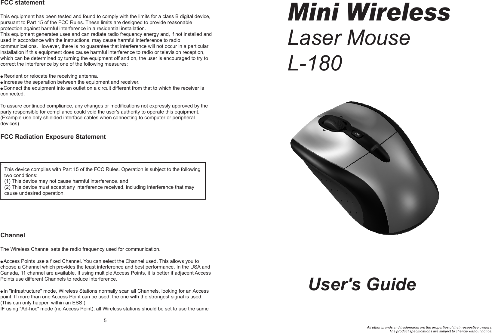 User&apos;s GuideMini WirelessLaser MouseL-180  FCC statementThis equipment has been tested and found to comply with the limits for a class B digital device, pursuant to Part 15 of the FCC Rules. These limits are designed to provide reasonable protection against harmful interference in a residential installation.This equipment generates uses and can radiate radio frequency energy and, if not installed and used in accordance with the instructions, may cause harmful interference to radio communications. However, there is no guarantee that interference will not occur in a particular installation if this equipment does cause harmful interference to radio or television reception, which can be determined by turning the equipment off and on, the user is encouraged to try to correct the interference by one of the following measures:● Reorient or relocate the receiving antenna.● Increase the separation between the equipment and receiver.● Connect the equipment into an outlet on a circuit different from that to which the receiver is connected.To assure continued compliance, any changes or modifications not expressly approved by the party responsible for compliance could void the user&apos;s authority to operate this equipment. (Example-use only shielded interface cables when connecting to computer or peripheral devices).FCC Radiation Exposure Statement . ChannelThe Wireless Channel sets the radio frequency used for communication.● Access Points use a fixed Channel. You can select the Channel used. This allows you to choose a Channel which provides the least interference and best performance. In the USA and Canada, 11 channel are available. If using multiple Access Points, it is better if adjacent Access Points use different Channels to reduce interference.● In &quot;infrastructure&quot; mode, Wireless Stations normally scan all Channels, looking for an Access point. If more than one Access Point can be used, the one with the strongest signal is used. (This can only happen within an ESS.)IF using &quot;Ad-hoc&quot; mode (no Access Point), all Wireless stations should be set to use the same 5This device complies with Part 15 of the FCC Rules. Operation is subject to the following two conditions:(1) This device may not cause harmful interference. and (2) This device must accept any interference received, including interference that may cause undesired operation.