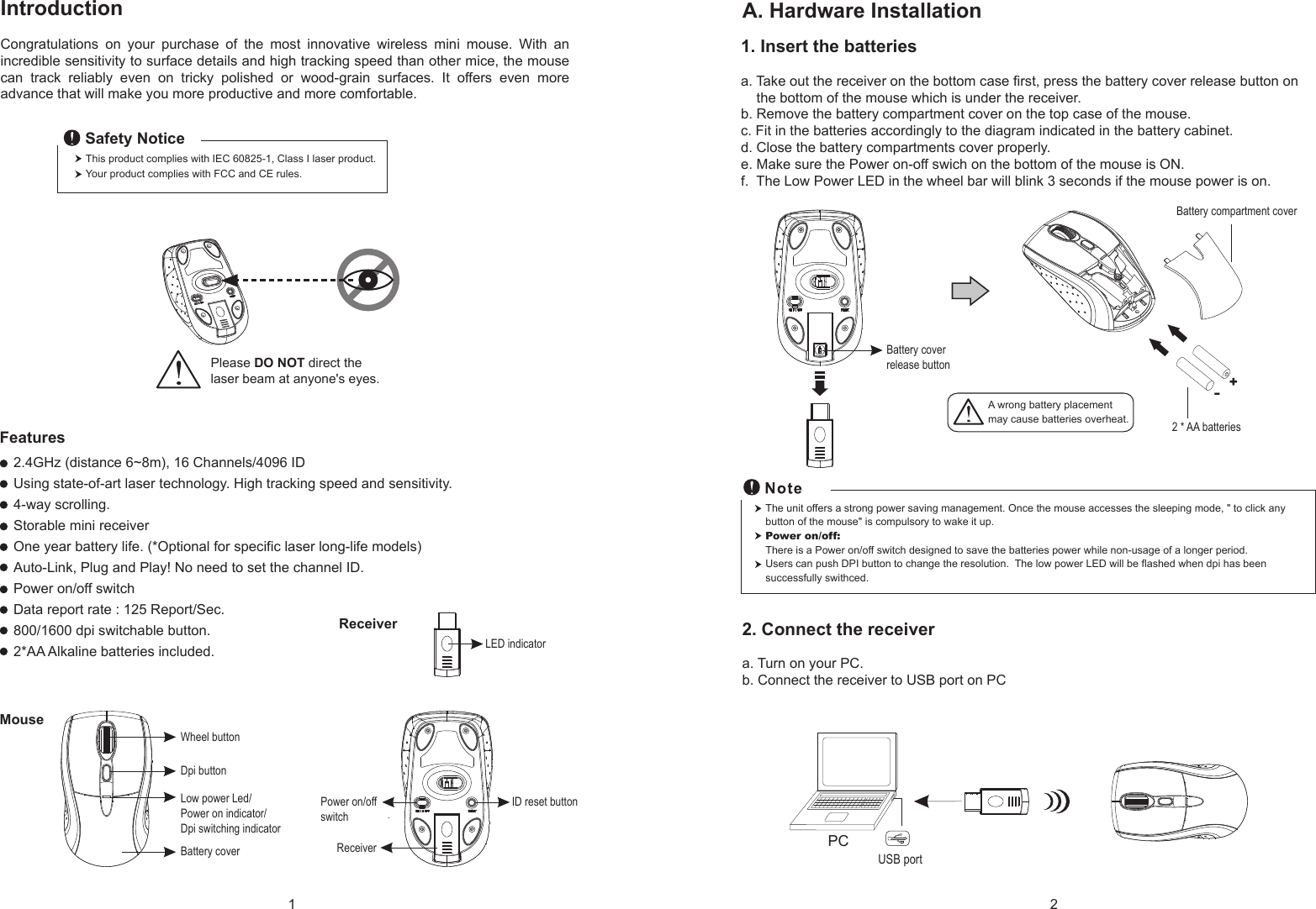 1. Insert the batteriesa. Take out the receiver on the bottom case first, press the battery cover release button on     the bottom of the mouse which is under the receiver.b. Remove the battery compartment cover on the top case of the mouse.c. Fit in the batteries accordingly to the diagram indicated in the battery cabinet.d. Close the battery compartments cover properly.e. Make sure the Power on-off swich on the bottom of the mouse is ON.f.  The Low Power LED in the wheel bar will blink 3 seconds if the mouse power is on.Wheel buttonDpi buttonBattery coverID reset buttonLED indicatorReceiverMouseReceiverIntroductionCongratulations  on  your  purchase  of  the  most  innovative  wireless  mini  mouse.  With  an incredible sensitivity to surface details and high tracking speed than other mice, the mouse can  track  reliably  even  on  tricky  polished  or  wood-grain  surfaces.  It  offers  even  more advance that will make you more productive and more comfortable.A. Hardware Installation2.4GHz (distance 6~8m), 16 Channels/4096 IDUsing state-of-art laser technology. High tracking speed and sensitivity.4-way scrolling.Storable mini receiverOne year battery life. (*Optional for specific laser long-life models)Auto-Link, Plug and Play! No need to set the channel ID.Power on/off switchData report rate : 125 Report/Sec. 800/1600 dpi switchable button.2*AA Alkaline batteries included. Power on/offswitchThis product complies with IEC 60825-1, Class I laser product.  Your product complies with FCC and CE rules.Safety NoticePlease DO NOT direct the laser beam at anyone&apos;s eyes.Features+-A wrong battery placementmay cause batteries overheat.Battery compartment cover2 * AA batteriesBattery cover release buttonLow power Led/Power on indicator/Dpi switching indicator2. Connect the receivera. Turn on your PC.b. Connect the receiver to USB port on PCPCUSB portThe unit offers a strong power saving management. Once the mouse accesses the sleeping mode, &quot; to click any button of the mouse&quot; is compulsory to wake it up.Power on/off: There is a Power on/off switch designed to save the batteries power while non-usage of a longer period.Users can push DPI button to change the resolution.  The low power LED will be flashed when dpi has been successfully swithced.1 2