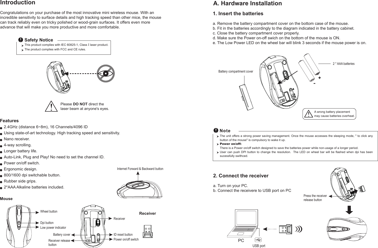 Wheel buttonDpi buttonID reset buttonMouseIntroductionCongratulations on your purchase of the most innovative mini wireless mouse. With an incredible sensitivity to surface details and high tracking speed than other mice, the mouse can track reliably even on tricky polished or wood-grain surfaces. It offers even more advance that will make you more productive and more comfortable.A. Hardware Installation2.4GHz (distance 6~8m), 16 Channels/4096 IDUsing state-of-art technology. High tracking speed and sensitivity.Nano receiver.4-way scrolling.Longer battery life.Auto-Link, Plug and Play! No need to set the channel ID.Power on/off switch.Ergonomic design.800/1600 dpi switchable button.Rubber side grips.2*AAA Alkaline batteries included. Power on/off switchThis product complies with IEC 60825-1, Class I laser product.  The product complies with FCC and CE rules.Safety NoticePlease DO NOT direct the laser beam at anyone&apos;s eyes.Features+-A wrong battery placementmay cause batteries overheat.Battery compartment cover2 * AAA batteriesBattery cover2. Connect the receivera. Turn on your PC.b. Connect the receivere to USB port on PCPCUSB portThe unit offers a strong power saving management. Once the mouse accesses the sleeping mode, &quot; to click any button of the mouse&quot; is compulsory to wake it up.Power on/off: There is a Power on/off switch designed to save the batteries power while non-usage of a longer period.User can push DPI button to change the resolution.  The  LED  on  wheel  bar  will  be  flashed  when  dpi  has  been sucessfully swithced.ReceiverInternet Forward &amp; Backward button1. Insert the batteriesa. Remove the battery compartment cover on the bottom case of the mouse.b. Fit in the batteries accordingly to the diagram indicated in the battery cabinet.c. Close the battery compartment cover properly.d. Make sure the Power on-off swich on the bottom of the mouse is ON.e. The Low Power LED on the wheel bar will blink 3 seconds if the mouse power is on. Low power indicatorReceiver releasebuttonPress the receiver release buttonReceiver