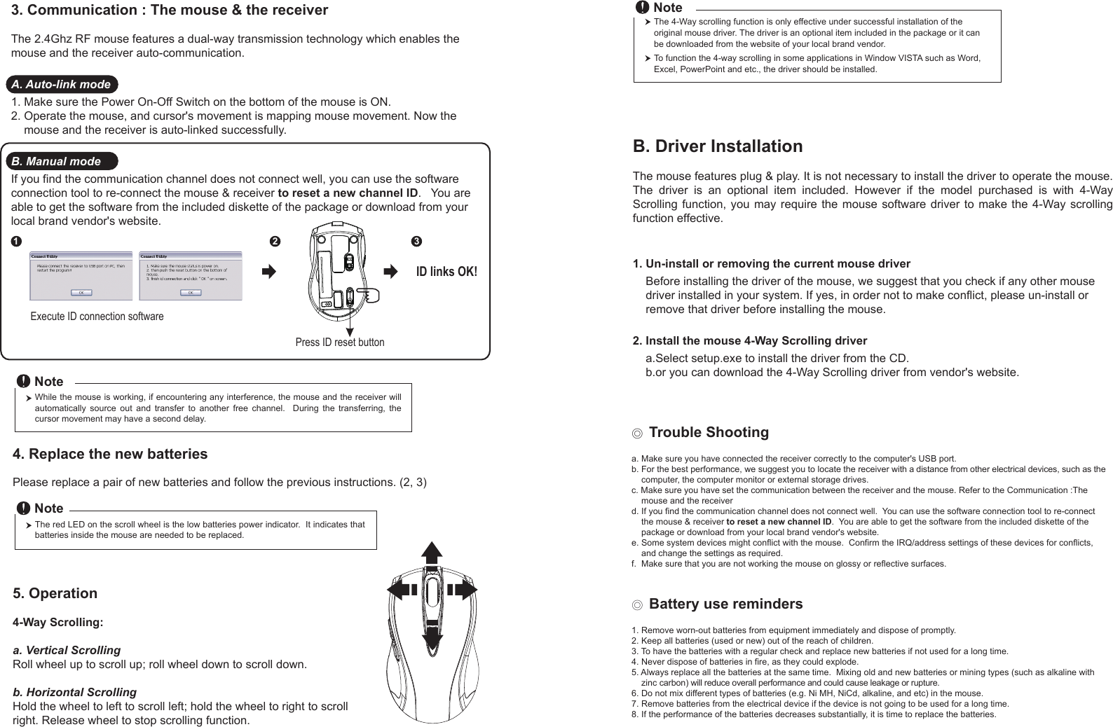 Press ID reset buttonExecute ID connection software12 3ID links OK!4. Replace the new batteries         Please replace a pair of new batteries and follow the previous instructions. (2, 3)The red LED on the scroll wheel is the low batteries power indicator.  It indicates that batteries inside the mouse are needed to be replaced.NoteWhile the mouse is working, if encountering any interference, the mouse and the receiver will automatically  source  out  and  transfer  to  another  free  channel.    During  the  transferring,  the cursor movement may have a second delay.Note◎ Trouble Shootinga. Make sure you have connected the receiver correctly to the computer&apos;s USB port.b. For the best performance, we suggest you to locate the receiver with a distance from other electrical devices, such as the     computer, the computer monitor or external storage drives.c. Make sure you have set the communication between the receiver and the mouse. Refer to the Communication :The     mouse and the receiverd. If you find the communication channel does not connect well.  You can use the software connection tool to re-connect     the mouse &amp; receiver to reset a new channel ID.  You are able to get the software from the included diskette of the     package or download from your local brand vendor&apos;s website. e. Some system devices might conflict with the mouse.  Confirm the IRQ/address settings of these devices for conflicts,     and change the settings as required.f.  Make sure that you are not working the mouse on glossy or reflective surfaces.◎ Battery use reminders1. Remove worn-out batteries from equipment immediately and dispose of promptly.2. Keep all batteries (used or new) out of the reach of children.3. To have the batteries with a regular check and replace new batteries if not used for a long time.4. Never dispose of batteries in fire, as they could explode.5. Always replace all the batteries at the same time.  Mixing old and new batteries or mining types (such as alkaline with     zinc carbon) will reduce overall performance and could cause leakage or rupture.6. Do not mix different types of batteries (e.g. Ni MH, NiCd, alkaline, and etc) in the mouse.7. Remove batteries from the electrical device if the device is not going to be used for a long time.8. If the performance of the batteries decreases substantially, it is time to replace the batteries.5. Operation4-Way Scrolling:a. Vertical ScrollingRoll wheel up to scroll up; roll wheel down to scroll down.b. Horizontal Scrolling Hold the wheel to left to scroll left; hold the wheel to right to scroll right. Release wheel to stop scrolling function.B. Driver InstallationThe mouse features plug &amp; play. It is not necessary to install the driver to operate the mouse. The  driver  is  an  optional  item  included.  However  if  the  model  purchased  is  with  4-Way Scrolling function,  you  may require  the  mouse software  driver to make  the 4-Way  scrolling function effective.1. Un-install or removing the current mouse driver    Before installing the driver of the mouse, we suggest that you check if any other mouse     driver installed in your system. If yes, in order not to make conflict, please un-install or     remove that driver before installing the mouse.2. Install the mouse 4-Way Scrolling driver    a.Select setup.exe to install the driver from the CD.    b.or you can download the 4-Way Scrolling driver from vendor&apos;s website.3. Communication : The mouse &amp; the receiverThe 2.4Ghz RF mouse features a dual-way transmission technology which enables the mouse and the receiver auto-communication.A. Auto-link mode1. Make sure the Power On-Off Switch on the bottom of the mouse is ON.2. Operate the mouse, and cursor&apos;s movement is mapping mouse movement. Now the     mouse and the receiver is auto-linked successfully.B. Manual modeIf you find the communication channel does not connect well, you can use the software connection tool to re-connect the mouse &amp; receiver to reset a new channel ID.   You are able to get the software from the included diskette of the package or download from your local brand vendor&apos;s website. The 4-Way scrolling function is only effective under successful installation of the original mouse driver. The driver is an optional item included in the package or it can be downloaded from the website of your local brand vendor.To function the 4-way scrolling in some applications in Window VISTA such as Word, Excel, PowerPoint and etc., the driver should be installed.Note