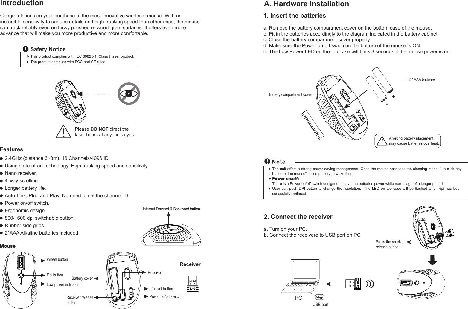 Wheel buttonDpi buttonID reset buttonMouseIntroductionCongratulations on your purchase of the most innovative wireless  mouse. With an incredible sensitivity to surface details and high tracking speed than other mice, the mouse can track reliably even on tricky polished or wood-grain surfaces. It offers even more advance that will make you more productive and more comfortable.A. Hardware Installation2.4GHz (distance 6~8m), 16 Channels/4096 IDUsing state-of-art technology. High tracking speed and sensitivity.Nano receiver.4-way scrolling.Longer battery life.Auto-Link, Plug and Play! No need to set the channel ID.Power on/off switch.Ergonomic design.800/1600 dpi switchable button.Rubber side grips.2*AAA Alkaline batteries included. Power on/off switchThis product complies with IEC 60825-1, Class I laser product.The product complies with FCC and CE rules.Safety NoticePlease DO NOT direct the laser beam at anyone&apos;s eyes.Features+-A wrong battery placementmay cause batteries overheat.Battery compartment cover2 * AAA batteriesBattery cover2. Connect the receivera. Turn on your PC.b. Connect the receivere to USB port on PCPCUSB portThe unit offers a strong power saving management. Once the mouse accesses the sleeping mode, &quot; to click any button of the mouse&quot; is compulsory to wake it up.Power on/off: There is a Power on/off switch designed to save the batteries power while non-usage of a longer period.User  can  push  DPI  button  to  change  the  resolution.   The LED on top case will be flashed  when  dpi  has  been sucessfully swithced.ReceiverInternet Forward &amp; Backward button1. Insert the batteriesa. Remove the battery compartment cover on the bottom case of the mouse.b. Fit in the batteries accordingly to the diagram indicated in the battery cabinet.c. Close the battery compartment cover properly.d. Make sure the Power on-off swich on the bottom of the mouse is ON.e. The Low Power LED on the top case will blink 3 seconds if the mouse power is on. Low power indicatorReceiver releasebuttonPress the receiver release buttonReceiver