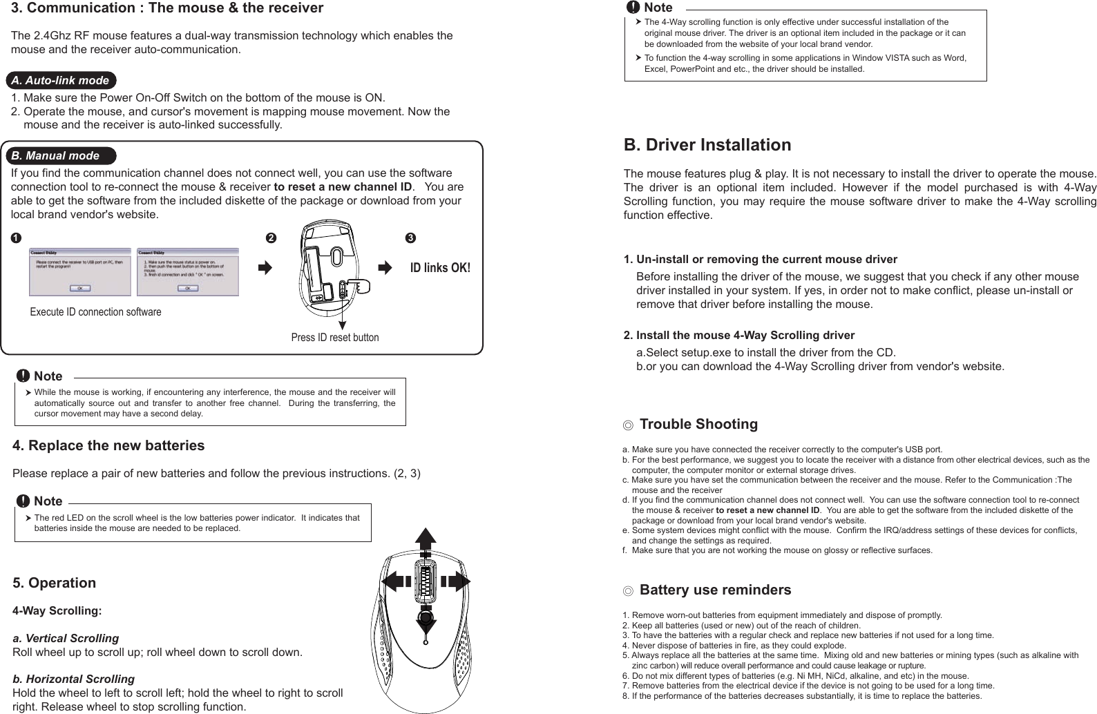 Press ID reset buttonExecute ID connection software12 3ID links OK!4. Replace the new batteries         Please replace a pair of new batteries and follow the previous instructions. (2, 3)The red LED on the scroll wheel is the low batteries power indicator.  It indicates that batteries inside the mouse are needed to be replaced.NoteWhile the mouse is working, if encountering any interference, the mouse and the receiver will automatically  source  out  and  transfer  to  another  free  channel.    During  the  transferring,  the cursor movement may have a second delay.Note◎ Trouble Shootinga. Make sure you have connected the receiver correctly to the computer&apos;s USB port.b. For the best performance, we suggest you to locate the receiver with a distance from other electrical devices, such as the     computer, the computer monitor or external storage drives.c. Make sure you have set the communication between the receiver and the mouse. Refer to the Communication :The     mouse and the receiverd. If you find the communication channel does not connect well.  You can use the software connection tool to re-connect     the mouse &amp; receiver to reset a new channel ID.  You are able to get the software from the included diskette of the     package or download from your local brand vendor&apos;s website. e. Some system devices might conflict with the mouse.  Confirm the IRQ/address settings of these devices for conflicts,     and change the settings as required.f.  Make sure that you are not working the mouse on glossy or reflective surfaces.◎ Battery use reminders1. Remove worn-out batteries from equipment immediately and dispose of promptly.2. Keep all batteries (used or new) out of the reach of children.3. To have the batteries with a regular check and replace new batteries if not used for a long time.4. Never dispose of batteries in fire, as they could explode.5. Always replace all the batteries at the same time.  Mixing old and new batteries or mining types (such as alkaline with     zinc carbon) will reduce overall performance and could cause leakage or rupture.6. Do not mix different types of batteries (e.g. Ni MH, NiCd, alkaline, and etc) in the mouse.7. Remove batteries from the electrical device if the device is not going to be used for a long time.8. If the performance of the batteries decreases substantially, it is time to replace the batteries.5. Operation4-Way Scrolling:a. Vertical ScrollingRoll wheel up to scroll up; roll wheel down to scroll down.b. Horizontal Scrolling Hold the wheel to left to scroll left; hold the wheel to right to scroll right. Release wheel to stop scrolling function.B. Driver InstallationThe mouse features plug &amp; play. It is not necessary to install the driver to operate the mouse. The  driver  is  an  optional  item  included.  However  if  the  model  purchased  is  with  4-Way Scrolling function,  you  may  require the mouse software  driver  to  make the 4-Way scrolling function effective.1. Un-install or removing the current mouse driver    Before installing the driver of the mouse, we suggest that you check if any other mouse     driver installed in your system. If yes, in order not to make conflict, please un-install or     remove that driver before installing the mouse.2. Install the mouse 4-Way Scrolling driver    a.Select setup.exe to install the driver from the CD.    b.or you can download the 4-Way Scrolling driver from vendor&apos;s website.3. Communication : The mouse &amp; the receiverThe 2.4Ghz RF mouse features a dual-way transmission technology which enables the mouse and the receiver auto-communication.A. Auto-link mode1. Make sure the Power On-Off Switch on the bottom of the mouse is ON.2. Operate the mouse, and cursor&apos;s movement is mapping mouse movement. Now the     mouse and the receiver is auto-linked successfully.B. Manual modeIf you find the communication channel does not connect well, you can use the software connection tool to re-connect the mouse &amp; receiver to reset a new channel ID.   You are able to get the software from the included diskette of the package or download from your local brand vendor&apos;s website. The 4-Way scrolling function is only effective under successful installation of the original mouse driver. The driver is an optional item included in the package or it can be downloaded from the website of your local brand vendor.To function the 4-way scrolling in some applications in Window VISTA such as Word, Excel, PowerPoint and etc., the driver should be installed.Note