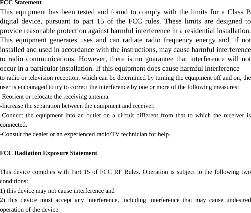  FCC Statement This equipment has been tested and found to comply with the limits for a Class B digital device, pursuant to part 15 of the FCC rules. These limits are designed to provide reasonable protection against harmful interference in a residential installation. This equipment generates uses and can radiate radio frequency energy and, if not installed and used in accordance with the instructions, may cause harmful interference to radio communications. However, there is no guarantee that interference will not occur in a particular installation. If this equipment does cause harmful interference   to radio or television reception, which can be determined by turning the equipment off and on, the user is encouraged to try to correct the interference by one or more of the following measures: -Reorient or relocate the receiving antenna. -Increase the separation between the equipment and receiver. -Connect the equipment into an outlet on a circuit different from that to which the receiver is connected. -Consult the dealer or an experienced radio/TV technician for help.  FCC Radiation Exposure Statement  This device complies with Part 15 of FCC RF Rules. Operation is subject to the following two conditions: 1) this device may not cause interference and 2) this device must accept any interference, including interference that may cause undesired operation of the device.  