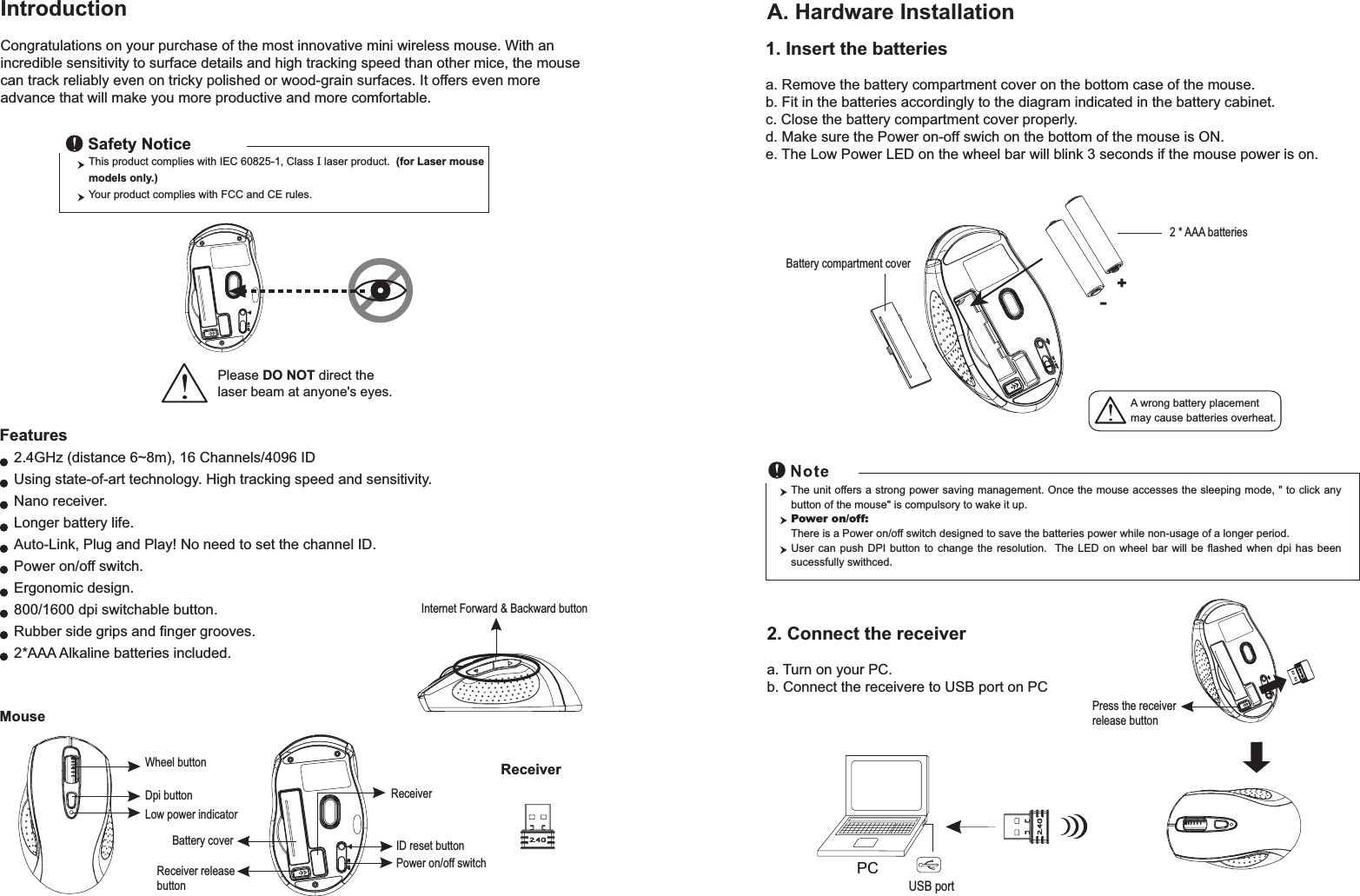 Wheel buttonDpi buttonID reset buttonMouseIntroductionCongratulations on your purchase of the most innovative mini wireless mouse. With an incredible sensitivity to surface details and high tracking speed than other mice, the mouse can track reliably even on tricky polished or wood-grain surfaces. It offers even more advance that will make you more productive and more comfortable.A. Hardware Installation2.4GHz (distance 6~8m), 16 Channels/4096 IDUsing state-of-art technology. High tracking speed and sensitivity.Nano receiver.Longer battery life.Auto-Link, Plug and Play! No need to set the channel ID.Power on/off switch.Ergonomic design.800/1600 dpi switchable button.Rubber side grips and finger grooves.2*AAA Alkaline batteries included. Power on/off switchThis product complies with IEC 60825-1, Class I laser product.  (for Laser mouse models only.)Your product complies with FCC and CE rules.Safety NoticePlease DO NOT direct the laser beam at anyone&apos;s eyes.Features+-A wrong battery placementmay cause batteries overheat.Battery compartment cover2 * AAA batteriesBattery cover2. Connect the receivera. Turn on your PC.b. Connect the receivere to USB port on PCPCUSB portThe unit offers a strong power saving management. Once the mouse accesses the sleeping mode, &quot; to click any button of the mouse&quot; is compulsory to wake it up.Power on/off: There is a Power on/off switch designed to save the batteries power while non-usage of a longer period.User can push DPI button to change the resolution.  The LED on wheel bar will be flashed when dpi has been sucessfully swithced.ReceiverInternet Forward &amp; Backward button1. Insert the batteriesa. Remove the battery compartment cover on the bottom case of the mouse.b. Fit in the batteries accordingly to the diagram indicated in the battery cabinet.c. Close the battery compartment cover properly.d. Make sure the Power on-off swich on the bottom of the mouse is ON.e. The Low Power LED on the wheel bar will blink 3 seconds if the mouse power is on. Low power indicatorReceiver releasebuttonPress the receiver release buttonReceiver