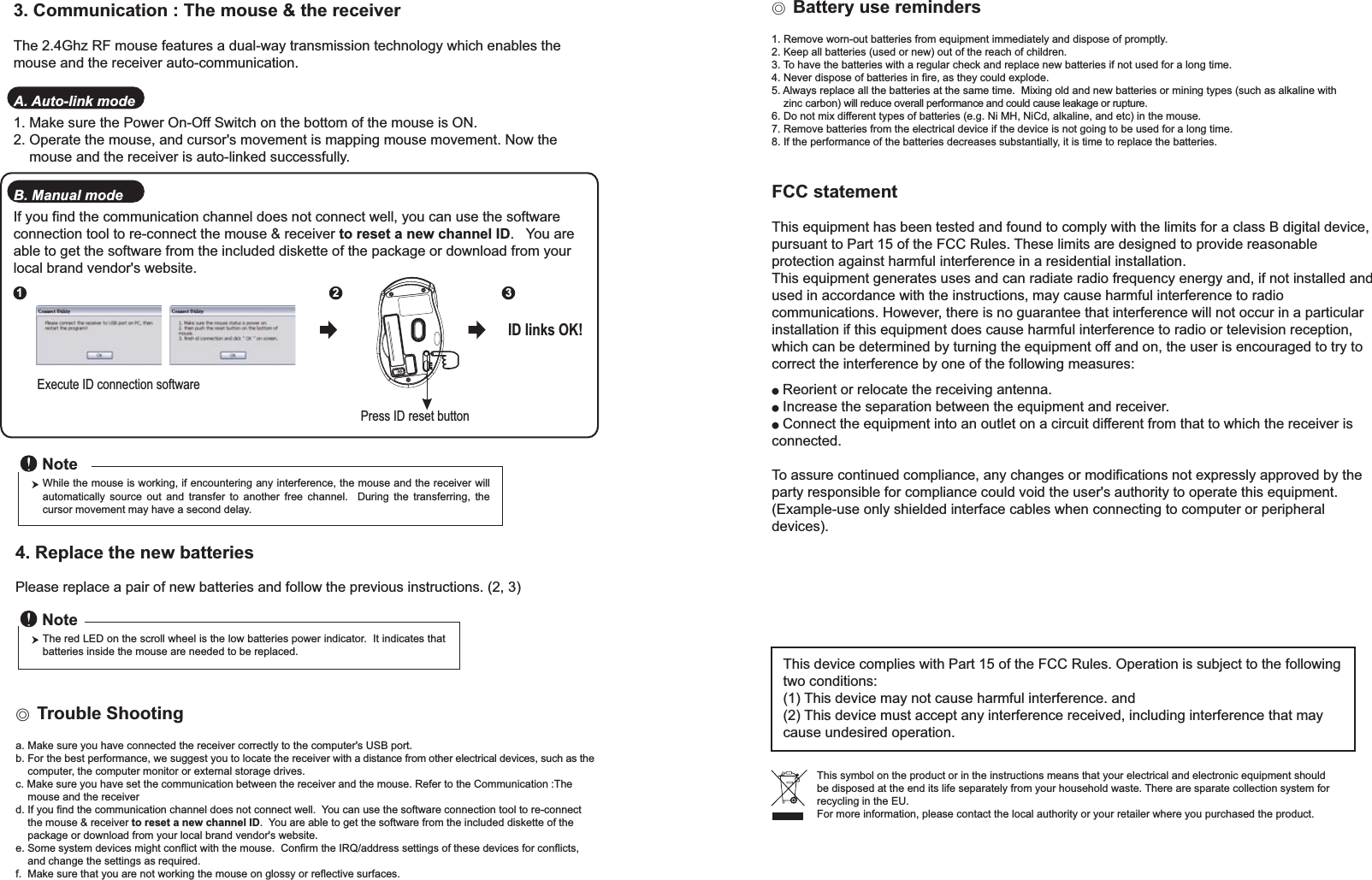 This symbol on the product or in the instructions means that your electrical and electronic equipment should be disposed at the end its life separately from your household waste. There are sparate collection system for recycling in the EU.For more information, please contact the local authority or your retailer where you purchased the product.Press ID reset buttonExecute ID connection software12 3ID links OK!4. Replace the new batteriesPlease replace a pair of new batteries and follow the previous instructions. (2, 3)The red LED on the scroll wheel is the low batteries power indicator.  It indicates that batteries inside the mouse are needed to be replaced.NoteWhile the mouse is working, if encountering any interference, the mouse and the receiver will automatically source out and transfer to another free channel.  During the transferring, the cursor movement may have a second delay.Noteɖ!Trouble Shootinga. Make sure you have connected the receiver correctly to the computer&apos;s USB port.b. For the best performance, we suggest you to locate the receiver with a distance from other electrical devices, such as the    computer, the computer monitor or external storage drives.c. Make sure you have set the communication between the receiver and the mouse. Refer to the Communication :The     mouse and the receiverd. If you find the communication channel does not connect well.  You can use the software connection tool to re-connect     the mouse &amp; receiver to reset a new channel ID.  You are able to get the software from the included diskette of the     package or download from your local brand vendor&apos;s website. e. Some system devices might conflict with the mouse.  Confirm the IRQ/address settings of these devices for conflicts,     and change the settings as required.f.  Make sure that you are not working the mouse on glossy or reflective surfaces.3. Communication : The mouse &amp; the receiverThe 2.4Ghz RF mouse features a dual-way transmission technology which enables the mouse and the receiver auto-communication.A. Auto-link mode1. Make sure the Power On-Off Switch on the bottom of the mouse is ON.2. Operate the mouse, and cursor&apos;s movement is mapping mouse movement. Now the     mouse and the receiver is auto-linked successfully.B. Manual modeIf you find the communication channel does not connect well, you can use the software connection tool to re-connect the mouse &amp; receiver to reset a new channel ID.   You are able to get the software from the included diskette of the package or download from your local brand vendor&apos;s website. Ϩ!Battery use reminders1. Remove worn-out batteries from equipment immediately and dispose of promptly.2. Keep all batteries (used or new) out of the reach of children.3. To have the batteries with a regular check and replace new batteries if not used for a long time.4. Never dispose of batteries in fire, as they could explode.5. Always replace all the batteries at the same time.  Mixing old and new batteries or mining types (such as alkaline with     zinc carbon) will reduce overall performance and could cause leakage or rupture.6. Do not mix different types of batteries (e.g. Ni MH, NiCd, alkaline, and etc) in the mouse.7. Remove batteries from the electrical device if the device is not going to be used for a long time.8. If the performance of the batteries decreases substantially, it is time to replace the batteries.FCC statementThis equipment has been tested and found to comply with the limits for a class B digital device, pursuant to Part 15 of the FCC Rules. These limits are designed to provide reasonable protection against harmful interference in a residential installation.This equipment generates uses and can radiate radio frequency energy and, if not installed and used in accordance with the instructions, may cause harmful interference to radio communications. However, there is no guarantee that interference will not occur in a particular installation if this equipment does cause harmful interference to radio or television reception, which can be determined by turning the equipment off and on, the user is encouraged to try to correct the interference by one of the following measures:● Reorient or relocate the receiving antenna.● Increase the separation between the equipment and receiver.● Connect the equipment into an outlet on a circuit different from that to which the receiver is connected.To assure continued compliance, any changes or modifications not expressly approved by the party responsible for compliance could void the user&apos;s authority to operate this equipment. (Example-use only shielded interface cables when connecting to computer or peripheral devices).This device complies with Part 15 of the FCC Rules. Operation is subject to the following two conditions:(1) This device may not cause harmful interference. and (2) This device must accept any interference received, including interference that may cause undesired operation.