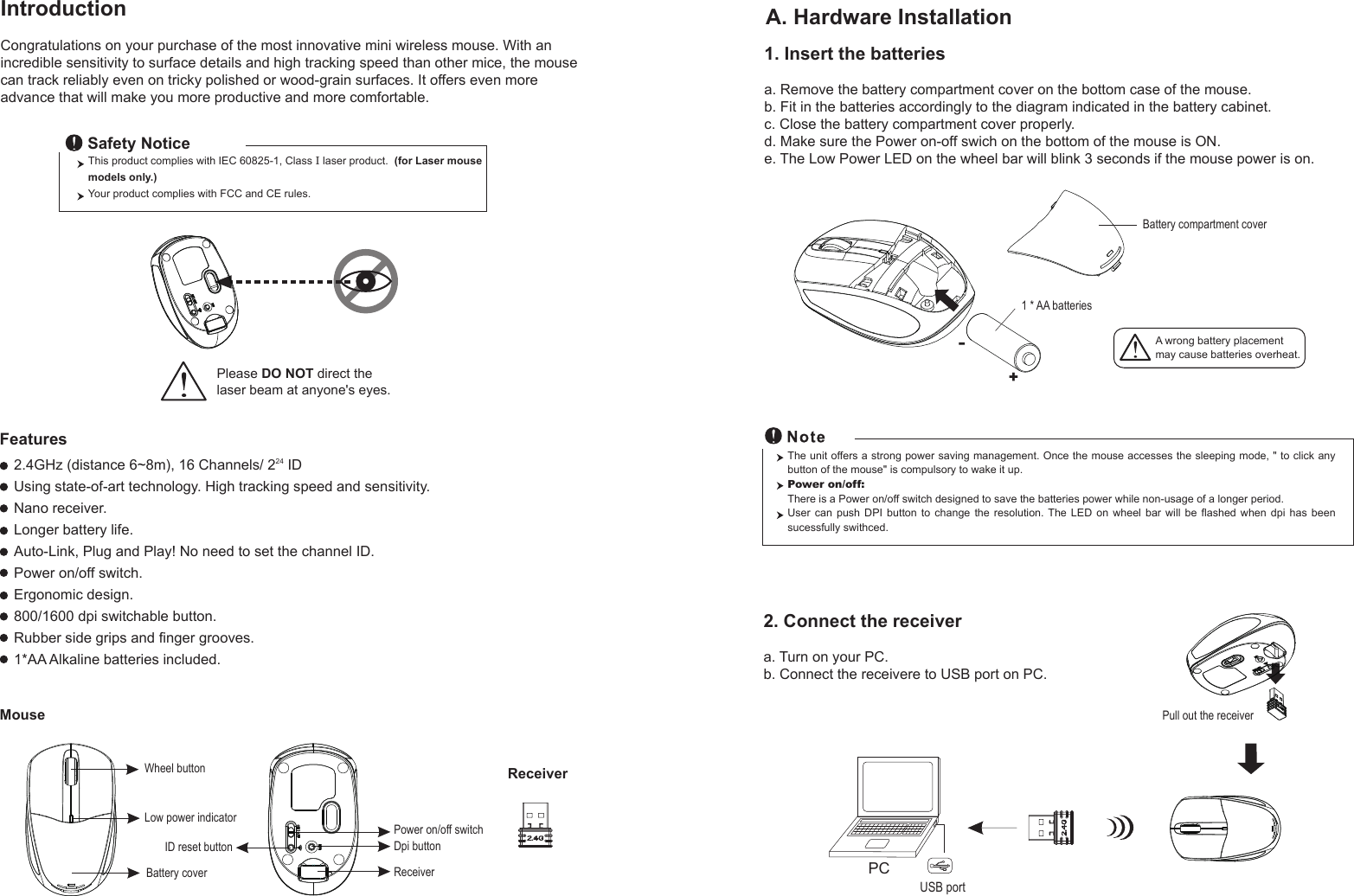 This product complies with IEC 60825-1, Class I laser product.  (for Laser mouse models only.)Your product complies with FCC and CE rules.Safety NoticePlease DO NOT direct the laser beam at anyone&apos;s eyes.Wheel buttonDpi buttonID reset buttonMouseIntroductionCongratulations on your purchase of the most innovative mini wireless mouse. With an incredible sensitivity to surface details and high tracking speed than other mice, the mouse can track reliably even on tricky polished or wood-grain surfaces. It offers even more advance that will make you more productive and more comfortable.A. Hardware Installation2.4GHz (distance 6~8m), 16 Channels/ 224 IDUsing state-of-art technology. High tracking speed and sensitivity.Nano receiver.Longer battery life.Auto-Link, Plug and Play! No need to set the channel ID.Power on/off switch.Ergonomic design.800/1600 dpi switchable button.Rubber side grips and finger grooves.1*AA Alkaline batteries included. Power on/off switchFeatures+-A wrong battery placementmay cause batteries overheat.Battery compartment cover1 * AA batteriesBattery cover2. Connect the receivera. Turn on your PC.b. Connect the receivere to USB port on PC.PCUSB portThe unit offers a strong power saving management. Once the mouse accesses the sleeping mode, &quot; to click any button of the mouse&quot; is compulsory to wake it up.Power on/off: There is a Power on/off switch designed to save the batteries power while non-usage of a longer period.User  can  push  DPI  button  to  change  the  resolution.  The  LED  on  wheel  bar  will  be  flashed  when  dpi  has  been sucessfully swithced.Receiver1. Insert the batteriesa. Remove the battery compartment cover on the bottom case of the mouse.b. Fit in the batteries accordingly to the diagram indicated in the battery cabinet.c. Close the battery compartment cover properly.d. Make sure the Power on-off swich on the bottom of the mouse is ON.e. The Low Power LED on the wheel bar will blink 3 seconds if the mouse power is on.Low power indicatorPull out the receiverReceiver