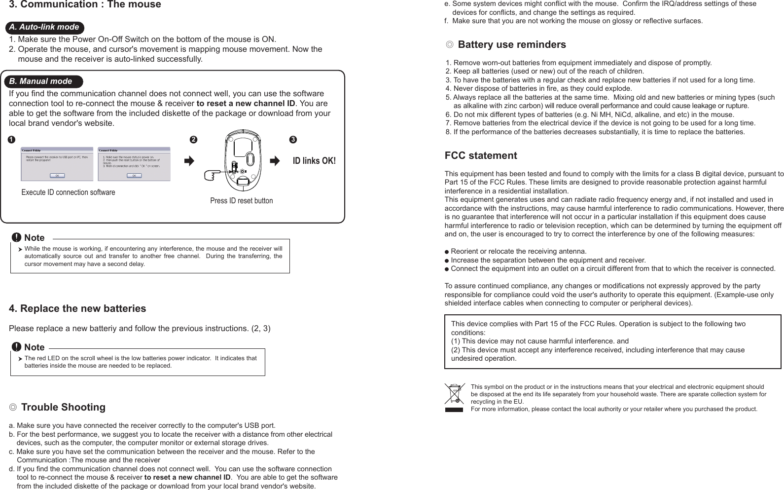 ◎ Battery use reminders1. Remove worn-out batteries from equipment immediately and dispose of promptly.2. Keep all batteries (used or new) out of the reach of children.3. To have the batteries with a regular check and replace new batteries if not used for a long time.4. Never dispose of batteries in fire, as they could explode.5. Always replace all the batteries at the same time.  Mixing old and new batteries or mining types (such     as alkaline with zinc carbon) will reduce overall performance and could cause leakage or rupture.6. Do not mix different types of batteries (e.g. Ni MH, NiCd, alkaline, and etc) in the mouse.7. Remove batteries from the electrical device if the device is not going to be used for a long time.8. If the performance of the batteries decreases substantially, it is time to replace the batteries.FCC statementThis equipment has been tested and found to comply with the limits for a class B digital device, pursuant to Part 15 of the FCC Rules. These limits are designed to provide reasonable protection against harmful interference in a residential installation.This equipment generates uses and can radiate radio frequency energy and, if not installed and used in accordance with the instructions, may cause harmful interference to radio communications. However, there is no guarantee that interference will not occur in a particular installation if this equipment does cause harmful interference to radio or television reception, which can be determined by turning the equipment off and on, the user is encouraged to try to correct the interference by one of the following measures:● Reorient or relocate the receiving antenna.● Increase the separation between the equipment and receiver.● Connect the equipment into an outlet on a circuit different from that to which the receiver is connected.To assure continued compliance, any changes or modifications not expressly approved by the party responsible for compliance could void the user&apos;s authority to operate this equipment. (Example-use only shielded interface cables when connecting to computer or peripheral devices).This device complies with Part 15 of the FCC Rules. Operation is subject to the following two conditions:(1) This device may not cause harmful interference. and (2) This device must accept any interference received, including interference that may cause undesired operation.◎ Trouble Shootinga. Make sure you have connected the receiver correctly to the computer&apos;s USB port.b. For the best performance, we suggest you to locate the receiver with a distance from other electrical     devices, such as the computer, the computer monitor or external storage drives.c. Make sure you have set the communication between the receiver and the mouse. Refer to the     Communication :The mouse and the receiverd. If you find the communication channel does not connect well.  You can use the software connection     tool to re-connect the mouse &amp; receiver to reset a new channel ID.  You are able to get the software     from the included diskette of the package or download from your local brand vendor&apos;s website. This symbol on the product or in the instructions means that your electrical and electronic equipment should be disposed at the end its life separately from your household waste. There are sparate collection system for recycling in the EU.For more information, please contact the local authority or your retailer where you purchased the product.e. Some system devices might conflict with the mouse.  Confirm the IRQ/address settings of these     devices for conflicts, and change the settings as required.f.  Make sure that you are not working the mouse on glossy or reflective surfaces.Press ID reset buttonExecute ID connection software12 3ID links OK!4. Replace the new batteries         Please replace a new batteriy and follow the previous instructions. (2, 3)The red LED on the scroll wheel is the low batteries power indicator.  It indicates that batteries inside the mouse are needed to be replaced.NoteWhile the mouse is working, if encountering any interference, the mouse and the receiver will automatically  source  out  and  transfer  to  another  free  channel.    During  the  transferring,  the cursor movement may have a second delay.Note3. Communication : The mouse A. Auto-link mode1. Make sure the Power On-Off Switch on the bottom of the mouse is ON.2. Operate the mouse, and cursor&apos;s movement is mapping mouse movement. Now the     mouse and the receiver is auto-linked successfully.B. Manual modeIf you find the communication channel does not connect well, you can use the software connection tool to re-connect the mouse &amp; receiver to reset a new channel ID. You are able to get the software from the included diskette of the package or download from your local brand vendor&apos;s website.