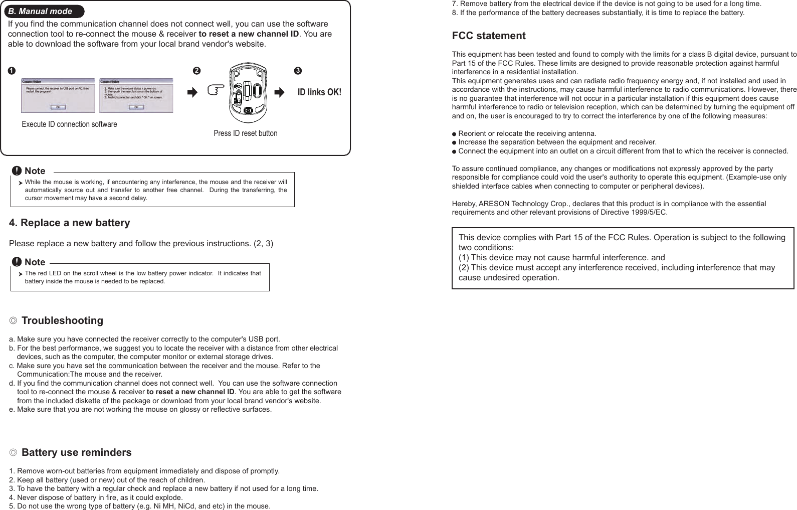 ◎ Battery use reminders1. Remove worn-out batteries from equipment immediately and dispose of promptly.2. Keep all battery (used or new) out of the reach of children.3. To have the battery with a regular check and replace a new battery if not used for a long time.4. Never dispose of battery in fire, as it could explode.5. Do not use the wrong type of battery (e.g. Ni MH, NiCd, and etc) in the mouse.FCC statementThis equipment has been tested and found to comply with the limits for a class B digital device, pursuant to Part 15 of the FCC Rules. These limits are designed to provide reasonable protection against harmful interference in a residential installation.This equipment generates uses and can radiate radio frequency energy and, if not installed and used in accordance with the instructions, may cause harmful interference to radio communications. However, there is no guarantee that interference will not occur in a particular installation if this equipment does cause harmful interference to radio or television reception, which can be determined by turning the equipment off and on, the user is encouraged to try to correct the interference by one of the following measures:● Reorient or relocate the receiving antenna.● Increase the separation between the equipment and receiver.● Connect the equipment into an outlet on a circuit different from that to which the receiver is connected.To assure continued compliance, any changes or modifications not expressly approved by the party responsible for compliance could void the user&apos;s authority to operate this equipment. (Example-use only shielded interface cables when connecting to computer or peripheral devices).Hereby, ARESON Technology Crop., declares that this product is in compliance with the essential requirements and other relevant provisions of Directive 1999/5/EC.◎ Troubleshootinga. Make sure you have connected the receiver correctly to the computer&apos;s USB port.b. For the best performance, we suggest you to locate the receiver with a distance from other electrical     devices, such as the computer, the computer monitor or external storage drives.c. Make sure you have set the communication between the receiver and the mouse. Refer to the     Communication:The mouse and the receiver.d. If you find the communication channel does not connect well.  You can use the software connection     tool to re-connect the mouse &amp; receiver to reset a new channel ID. You are able to get the software     from the included diskette of the package or download from your local brand vendor&apos;s website. e. Make sure that you are not working the mouse on glossy or reflective surfaces.Press ID reset buttonExecute ID connection software12 3ID links OK!4. Replace a new battery         Please replace a new battery and follow the previous instructions. (2, 3)The red LED on the scroll wheel is the low battery power indicator.  It indicates that battery inside the mouse is needed to be replaced.NoteWhile the mouse is working, if encountering any interference, the mouse and the receiver will automatically  source  out  and  transfer  to  another  free  channel.    During  the  transferring,  the cursor movement may have a second delay.NoteB. Manual modeIf you find the communication channel does not connect well, you can use the software connection tool to re-connect the mouse &amp; receiver to reset a new channel ID. You are able to download the software from your local brand vendor&apos;s website. 7. Remove battery from the electrical device if the device is not going to be used for a long time.8. If the performance of the battery decreases substantially, it is time to replace the battery.This device complies with Part 15 of the FCC Rules. Operation is subject to the following two conditions:(1) This device may not cause harmful interference. and (2) This device must accept any interference received, including interference that may cause undesired operation.