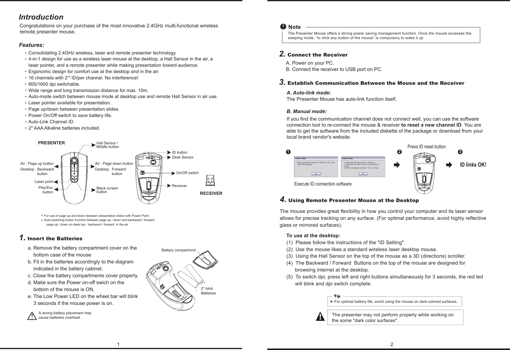 To use at the desktop:(1)  Please follow the instructions of the &quot;ID Setting&quot;.(2)  Use the mouse likes a standard wireless laser desktop mouse.(3)  Using the Hall Sensor on the top of the mouse as a 3D (directions) scroller.(4)  The Backward / Forward  Buttons on the top of the mouse are designed for       browsing internet at the desktop.(5)  To switch dpi, press left and right buttons simultaneously for 3 seconds, the red led       will blink and dpi switch complete.1 2IntroductionConsolidating 2.4GHz wireless, laser and remote presenter technology.4-in-1 design for use as a wireless laser mouse at the desktop, a Hall Sensor in the air, a laser pointer, and a remote presenter while making presentation toward audience. Ergonomic design for comfort use at the desktop and in the air.16 channels with 216 ID/per channel. No interference! 800/1600 dpi switchable.Wide range and long transmission distance for max. 10m.Auto-mode switch between mouse mode at desktop use and remote Hall Sensor in air use.Laser pointer available for presentation.Page up/down between presentation slides.Power On/Off switch to save battery life.Auto-Link Channel ID.2* AAA Alkaline batteries included.!Hall Sensor / Middle buttonDesk SensorID buttonLaser pointPlay/EscbuttonBlack screen buttonFeatures:RECEIVERCongratulations on your purchase of the most innovative 2.4GHz multi-functional wireless remote presenter mouse.  A. Power on your PC.B. Connect the receiver to USB port on PC.A. Auto-link mode:The Presenter Mouse has auto-link function itself.B. Manual mode:If you find the communication channel does not connect well, you can use the software connection tool to re-connect the mouse &amp; receiver to reset a new channel ID. You are able to get the software from the included diskette of the package or download from your local brand vendor&apos;s website. 4. Using Remote Presenter Mouse at the DesktopThe mouse provides great flexibility in how you control your computer and its laser sensor allows for precise tracking on any surface. (For optimal performance, avoid highly reflective glass or mirrored surfaces).For optimal battery life, avoid using the mouse on dark-colored surfaces.Tip The presenter may not perform properly while working on the some &quot;dark color surfaces&quot;. A wrong battery placement may cause batteries overheat. For use of page up and down between presentation slides with Power Point.Auto-switching button function between page up / down and backward / forward , page up / down on desk top , backward / forward  in the air.*2. Connect the Receiver3. Establish Communication Between the Mouse and the Receiver1. Insert the BatteriesNoteExecute ID connection software12 3ID links OK!Press ID reset buttonOn/Off switchReceiverPRESENTERThe Presenter Mouse offers a strong power saving management function. Once the mouse accesses the sleeping mode, “to click any button of the mouse” is compulsory to wake it up+-+-Battery compartmrnt2* AAABatteriesa. Remove the battery compartment cover on the     bottom case of the mouseb. Fit in the batteries accordingly to the diagram     indicated in the battery cabinet.c. Close the battery compartments cover properly.d. Make sure the Power on-off swich on the     bottom of the mouse is ON.e. The Low Power LED on the wheel bar will blink     3 seconds if the mouse power is on.*Air : Page up buttonDesktop : Backward                  buttonAir : Page down buttonDesktop : Forward                  button