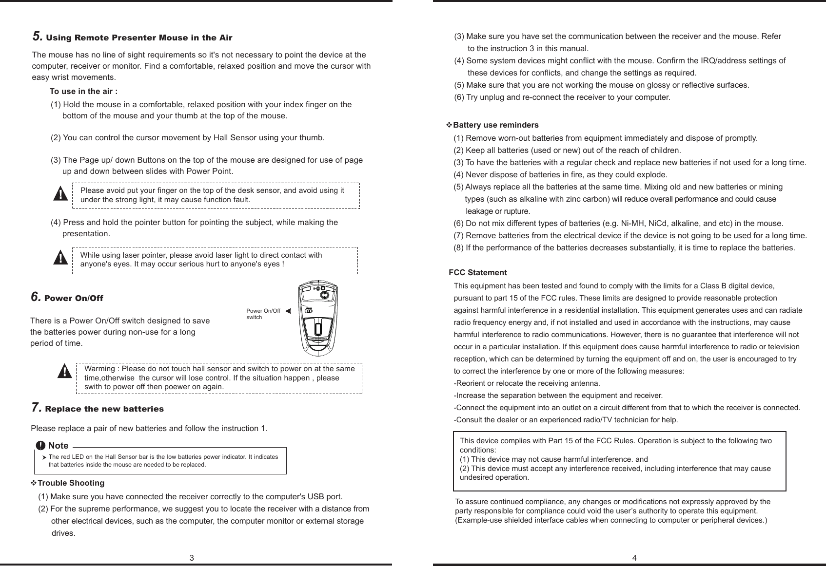3 46. Power On/OffThere is a Power On/Off switch designed to save the batteries power during non-use for a long period of time. (4) Press and hold the pointer button for pointing the subject, while making the      presentation.(1) Hold the mouse in a comfortable, relaxed position with your index finger on the      bottom of the mouse and your thumb at the top of the mouse. (2) You can control the cursor movement by Hall Sensor using your thumb.(3) The Page up/ down Buttons on the top of the mouse are designed for use of page      up and down between slides with Power Point.While using laser pointer, please avoid laser light to direct contact with anyone&apos;s eyes. It may occur serious hurt to anyone&apos;s eyes !Please avoid put your finger on the top of the desk sensor, and avoid using it under the strong light, it may cause function fault.Power On/Offswitch(1) Remove worn-out batteries from equipment immediately and dispose of promptly.(2) Keep all batteries (used or new) out of the reach of children.(3) To have the batteries with a regular check and replace new batteries if not used for a long time.(4) Never dispose of batteries in fire, as they could explode.(5) Always replace all the batteries at the same time. Mixing old and new batteries or mining      types (such as alkaline with zinc carbon) will reduce overall performance and could cause       leakage or rupture.(6) Do not mix different types of batteries (e.g. Ni-MH, NiCd, alkaline, and etc) in the mouse.(7) Remove batteries from the electrical device if the device is not going to be used for a long time.(8) If the performance of the batteries decreases substantially, it is time to replace the batteries.Battery use remindersThis equipment has been tested and found to comply with the limits for a Class B digital device, pursuant to part 15 of the FCC rules. These limits are designed to provide reasonable protection against harmful interference in a residential installation. This equipment generates uses and can radiate radio frequency energy and, if not installed and used in accordance with the instructions, may cause harmful interference to radio communications. However, there is no guarantee that interference will not occur in a particular installation. If this equipment does cause harmful interference to radio or television reception, which can be determined by turning the equipment off and on, the user is encouraged to try to correct the interference by one or more of the following measures:-Reorient or relocate the receiving antenna.-Increase the separation between the equipment and receiver.-Connect the equipment into an outlet on a circuit different from that to which the receiver is connected.-Consult the dealer or an experienced radio/TV technician for help.FCC StatementTo use in the air :7. Replace the new batteries         Please replace a pair of new batteries and follow the instruction 1.The red LED on the Hall Sensor bar is the low batteries power indicator. It indicates that batteries inside the mouse are needed to be replaced.Note(1) Make sure you have connected the receiver correctly to the computer&apos;s USB port.(2) For the supreme performance, we suggest you to locate the receiver with a distance from       other electrical devices, such as the computer, the computer monitor or external storage       drives.Trouble Shooting(3) Make sure you have set the communication between the receiver and the mouse. Refer       to the instruction 3 in this manual.(4) Some system devices might conflict with the mouse. Confirm the IRQ/address settings of       these devices for conflicts, and change the settings as required.(5) Make sure that you are not working the mouse on glossy or reflective surfaces.(6) Try unplug and re-connect the receiver to your computer.5. Using Remote Presenter Mouse in the AirThe mouse has no line of sight requirements so it&apos;s not necessary to point the device at the computer, receiver or monitor. Find a comfortable, relaxed position and move the cursor with easy wrist movements.Warming : Please do not touch hall sensor and switch to power on at the same time,otherwise  the cursor will lose control. If the situation happen , please swith to power off then poewer on again.This device complies with Part 15 of the FCC Rules. Operation is subject to the following two conditions:(1) This device may not cause harmful interference. and (2) This device must accept any interference received, including interference that may cause undesired operation.To assure continued compliance, any changes or modifications not expressly approved by the party responsible for compliance could void the user’s authority to operate this equipment. (Example-use shielded interface cables when connecting to computer or peripheral devices.)