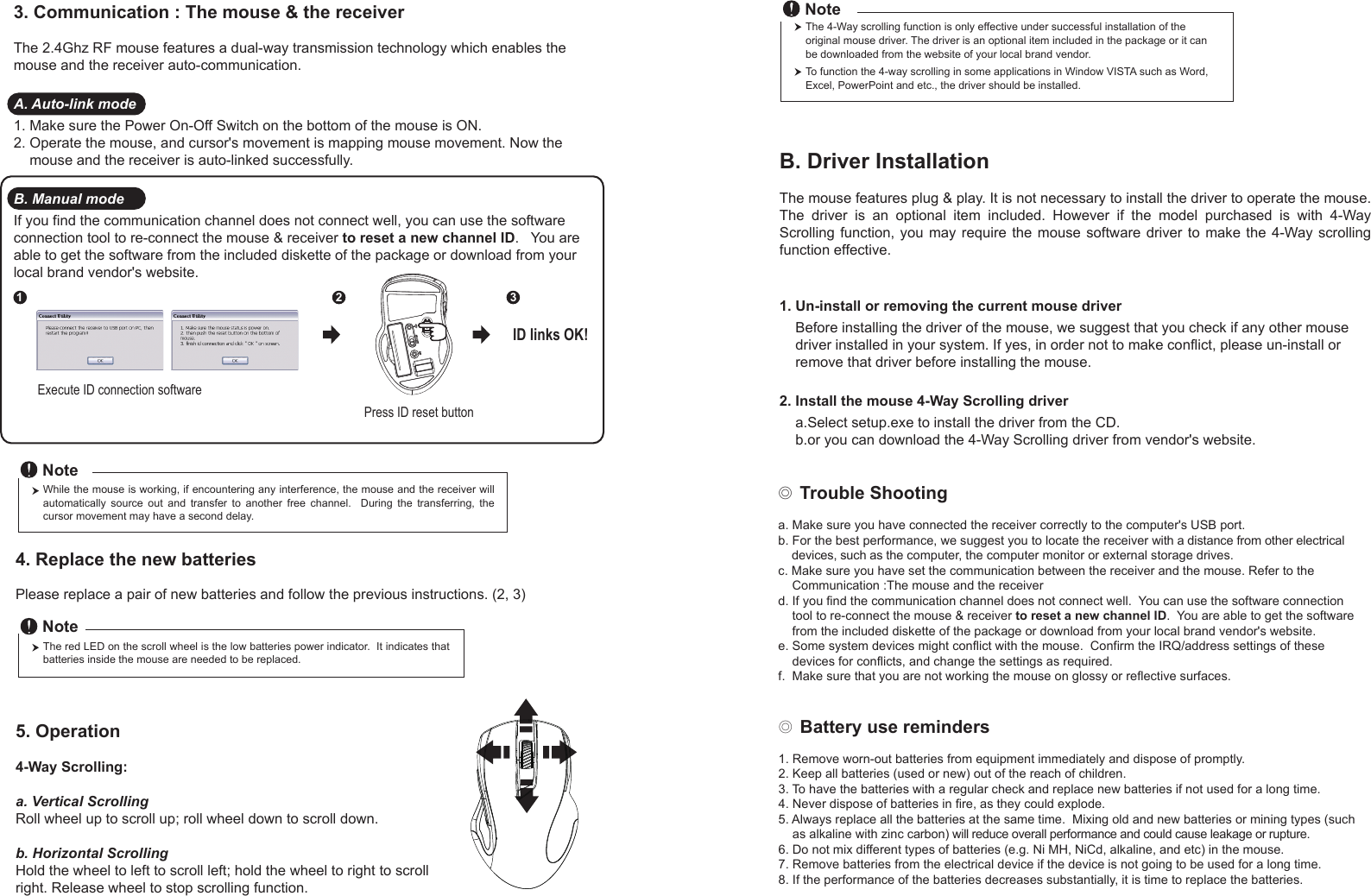 ◎ Battery use reminders1. Remove worn-out batteries from equipment immediately and dispose of promptly.2. Keep all batteries (used or new) out of the reach of children.3. To have the batteries with a regular check and replace new batteries if not used for a long time.4. Never dispose of batteries in fire, as they could explode.5. Always replace all the batteries at the same time.  Mixing old and new batteries or mining types (such     as alkaline with zinc carbon) will reduce overall performance and could cause leakage or rupture.6. Do not mix different types of batteries (e.g. Ni MH, NiCd, alkaline, and etc) in the mouse.7. Remove batteries from the electrical device if the device is not going to be used for a long time.8. If the performance of the batteries decreases substantially, it is time to replace the batteries.◎ Trouble Shootinga. Make sure you have connected the receiver correctly to the computer&apos;s USB port.b. For the best performance, we suggest you to locate the receiver with a distance from other electrical     devices, such as the computer, the computer monitor or external storage drives.c. Make sure you have set the communication between the receiver and the mouse. Refer to the     Communication :The mouse and the receiverd. If you find the communication channel does not connect well.  You can use the software connection     tool to re-connect the mouse &amp; receiver to reset a new channel ID.  You are able to get the software     from the included diskette of the package or download from your local brand vendor&apos;s website. e. Some system devices might conflict with the mouse.  Confirm the IRQ/address settings of these     devices for conflicts, and change the settings as required.f.  Make sure that you are not working the mouse on glossy or reflective surfaces.Press ID reset buttonExecute ID connection software12 3ID links OK!4. Replace the new batteries         Please replace a pair of new batteries and follow the previous instructions. (2, 3)The red LED on the scroll wheel is the low batteries power indicator.  It indicates that batteries inside the mouse are needed to be replaced.NoteWhile the mouse is working, if encountering any interference, the mouse and the receiver will automatically  source  out  and  transfer  to  another  free  channel.    During  the  transferring,  the cursor movement may have a second delay.Note5. Operation4-Way Scrolling:a. Vertical ScrollingRoll wheel up to scroll up; roll wheel down to scroll down.b. Horizontal Scrolling Hold the wheel to left to scroll left; hold the wheel to right to scroll right. Release wheel to stop scrolling function.B. Driver InstallationThe mouse features plug &amp; play. It is not necessary to install the driver to operate the mouse. The  driver  is  an  optional  item  included.  However  if  the  model  purchased  is  with  4-Way Scrolling function, you may require  the  mouse software  driver  to make  the  4-Way scrolling function effective.1. Un-install or removing the current mouse driver    Before installing the driver of the mouse, we suggest that you check if any other mouse     driver installed in your system. If yes, in order not to make conflict, please un-install or     remove that driver before installing the mouse.2. Install the mouse 4-Way Scrolling driver    a.Select setup.exe to install the driver from the CD.    b.or you can download the 4-Way Scrolling driver from vendor&apos;s website.3. Communication : The mouse &amp; the receiverThe 2.4Ghz RF mouse features a dual-way transmission technology which enables the mouse and the receiver auto-communication.A. Auto-link mode1. Make sure the Power On-Off Switch on the bottom of the mouse is ON.2. Operate the mouse, and cursor&apos;s movement is mapping mouse movement. Now the     mouse and the receiver is auto-linked successfully.B. Manual modeIf you find the communication channel does not connect well, you can use the software connection tool to re-connect the mouse &amp; receiver to reset a new channel ID.   You are able to get the software from the included diskette of the package or download from your local brand vendor&apos;s website. The 4-Way scrolling function is only effective under successful installation of the original mouse driver. The driver is an optional item included in the package or it can be downloaded from the website of your local brand vendor.To function the 4-way scrolling in some applications in Window VISTA such as Word, Excel, PowerPoint and etc., the driver should be installed.Note