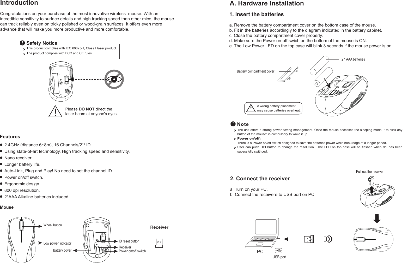 This product complies with IEC 60825-1, Class I laser product.  The product complies with FCC and CE rules.Safety NoticePlease DO NOT direct the laser beam at anyone&apos;s eyes.PCUSB portPull out the receiver Battery compartment cover2 * AAA batteriesWheel buttonID reset buttonPower on/off switchBattery coverReceiverLow power indicatorReceiverMouseIntroductionCongratulations on your purchase of the most innovative wireless  mouse. With an incredible sensitivity to surface details and high tracking speed than other mice, the mouse can track reliably even on tricky polished or wood-grain surfaces. It offers even more advance that will make you more productive and more comfortable.A. Hardware Installation2.4GHz (distance 6~8m), 16 Channels/216 IDUsing state-of-art technology. High tracking speed and sensitivity.Nano receiver.Longer battery life.Auto-Link, Plug and Play! No need to set the channel ID.Power on/off switch.Ergonomic design.800 dpi resolution.2*AAA Alkaline batteries included.FeaturesA wrong battery placementmay cause batteries overheat.2. Connect the receivera. Turn on your PC.b. Connect the receivere to USB port on PC.The unit offers a strong power saving management. Once the mouse accesses the sleeping mode, &quot; to click any button of the mouse&quot; is compulsory to wake it up.Power on/off: There is a Power on/off switch designed to save the batteries power while non-usage of a longer period.User  can  push  DPI  button  to  change  the  resolution.    The  LED  on  top  case  will  be  flashed  when  dpi  has  been sucessfully swithced.1. Insert the batteriesa. Remove the battery compartment cover on the bottom case of the mouse.b. Fit in the batteries accordingly to the diagram indicated in the battery cabinet.c. Close the battery compartment cover properly.d. Make sure the Power on-off swich on the bottom of the mouse is ON.e. The Low Power LED on the top case will blink 3 seconds if the mouse power is on. 