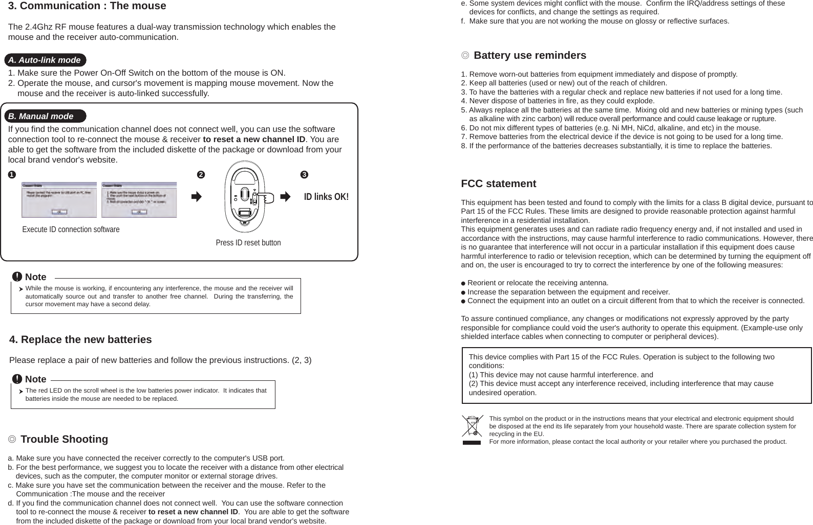 ◎ Battery use reminders1. Remove worn-out batteries from equipment immediately and dispose of promptly.2. Keep all batteries (used or new) out of the reach of children.3. To have the batteries with a regular check and replace new batteries if not used for a long time.4. Never dispose of batteries in fire, as they could explode.5. Always replace all the batteries at the same time.  Mixing old and new batteries or mining types (such     as alkaline with zinc carbon) will reduce overall performance and could cause leakage or rupture.6. Do not mix different types of batteries (e.g. Ni MH, NiCd, alkaline, and etc) in the mouse.7. Remove batteries from the electrical device if the device is not going to be used for a long time.8. If the performance of the batteries decreases substantially, it is time to replace the batteries.◎ Trouble Shootinga. Make sure you have connected the receiver correctly to the computer&apos;s USB port.b. For the best performance, we suggest you to locate the receiver with a distance from other electrical     devices, such as the computer, the computer monitor or external storage drives.c. Make sure you have set the communication between the receiver and the mouse. Refer to the     Communication :The mouse and the receiverd. If you find the communication channel does not connect well.  You can use the software connection     tool to re-connect the mouse &amp; receiver to reset a new channel ID.  You are able to get the software     from the included diskette of the package or download from your local brand vendor&apos;s website. Press ID reset buttonExecute ID connection software12 3ID links OK!4. Replace the new batteries         Please replace a pair of new batteries and follow the previous instructions. (2, 3)The red LED on the scroll wheel is the low batteries power indicator.  It indicates that batteries inside the mouse are needed to be replaced.NoteWhile the mouse is working, if encountering any interference, the mouse and the receiver will automatically  source  out  and  transfer  to  another  free  channel.    During  the  transferring,  the cursor movement may have a second delay.Note3. Communication : The mouse &amp; the receiverThe 2.4Ghz RF mouse features a dual-way transmission technology which enables the mouse and the receiver auto-communication.A. Auto-link mode1. Make sure the Power On-Off Switch on the bottom of the mouse is ON.2. Operate the mouse, and cursor&apos;s movement is mapping mouse movement. Now the     mouse and the receiver is auto-linked successfully.B. Manual modeIf you find the communication channel does not connect well, you can use the software connection tool to re-connect the mouse &amp; receiver to reset a new channel ID. You are able to get the software from the included diskette of the package or download from your local brand vendor&apos;s website. e. Some system devices might conflict with the mouse.  Confirm the IRQ/address settings of these     devices for conflicts, and change the settings as required.f.  Make sure that you are not working the mouse on glossy or reflective surfaces.FCC statementThis equipment has been tested and found to comply with the limits for a class B digital device, pursuant to Part 15 of the FCC Rules. These limits are designed to provide reasonable protection against harmful interference in a residential installation.This equipment generates uses and can radiate radio frequency energy and, if not installed and used in accordance with the instructions, may cause harmful interference to radio communications. However, there is no guarantee that interference will not occur in a particular installation if this equipment does cause harmful interference to radio or television reception, which can be determined by turning the equipment off and on, the user is encouraged to try to correct the interference by one of the following measures:● Reorient or relocate the receiving antenna.● Increase the separation between the equipment and receiver.● Connect the equipment into an outlet on a circuit different from that to which the receiver is connected.To assure continued compliance, any changes or modifications not expressly approved by the party responsible for compliance could void the user&apos;s authority to operate this equipment. (Example-use only shielded interface cables when connecting to computer or peripheral devices).This device complies with Part 15 of the FCC Rules. Operation is subject to the following two conditions:(1) This device may not cause harmful interference. and (2) This device must accept any interference received, including interference that may cause undesired operation.This symbol on the product or in the instructions means that your electrical and electronic equipment should be disposed at the end its life separately from your household waste. There are sparate collection system for recycling in the EU.For more information, please contact the local authority or your retailer where you purchased the product.