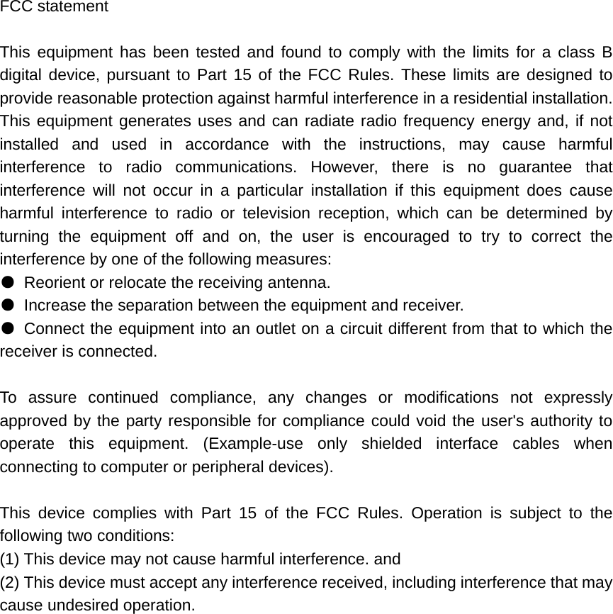 FCC statement  This equipment has been tested and found to comply with the limits for a class B digital device, pursuant to Part 15 of the FCC Rules. These limits are designed to provide reasonable protection against harmful interference in a residential installation. This equipment generates uses and can radiate radio frequency energy and, if not installed and used in accordance with the instructions, may cause harmful interference to radio communications. However, there is no guarantee that interference will not occur in a particular installation if this equipment does cause harmful interference to radio or television reception, which can be determined by turning the equipment off and on, the user is encouraged to try to correct the interference by one of the following measures: ●  Reorient or relocate the receiving antenna. ●  Increase the separation between the equipment and receiver. ● Connect the equipment into an outlet on a circuit different from that to which the receiver is connected.  To assure continued compliance, any changes or modifications not expressly approved by the party responsible for compliance could void the user&apos;s authority to operate this equipment. (Example-use only shielded interface cables when connecting to computer or peripheral devices).  This device complies with Part 15 of the FCC Rules. Operation is subject to the following two conditions: (1) This device may not cause harmful interference. and   (2) This device must accept any interference received, including interference that may cause undesired operation.  