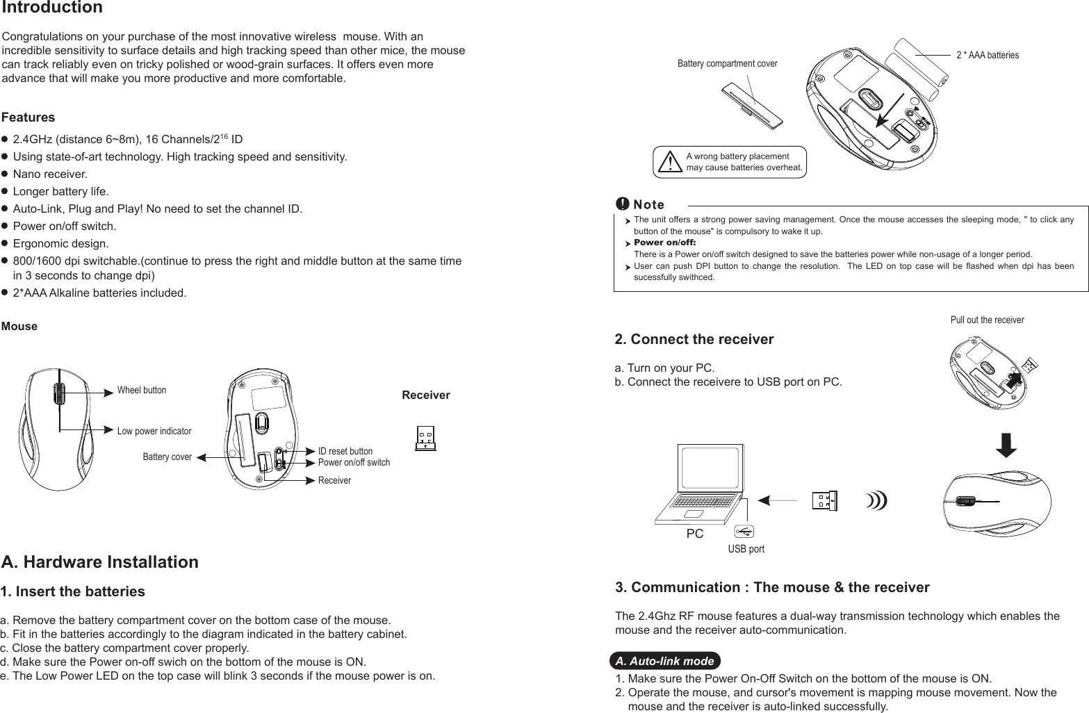 PC USB portPull out the receiver Battery compartment cover 2 * AAA batteriesWheel buttonID reset buttonPower on/off switchBattery coverReceiverLow power indicatorReceiverMouseIntroductionCongratulations on your purchase of the most innovative wireless  mouse. With an incredible sensitivity to surface details and high tracking speed than other mice, the mouse can track reliably even on tricky polished or wood-grain surfaces. It offers even more advance that will make you more productive and more comfortable.A. Hardware Installation2.4GHz (distance 6~8m), 16 Channels/216 IDUsing state-of-art technology. High tracking speed and sensitivity.Nano receiver.Longer battery life.Auto-Link, Plug and Play! No need to set the channel ID.Power on/off switch.Ergonomic design.800/1600 dpi switchable.(continue to press the right and middle button at the same time in 3 seconds to change dpi)2*AAA Alkaline batteries included.FeaturesA wrong battery placementmay cause batteries overheat.2. Connect the receivera. Turn on your PC.b. Connect the receivere to USB port on PC.The unit offers a strong power saving management. Once the mouse accesses the sleeping mode, &quot; to click any button of the mouse&quot; is compulsory to wake it up.Power on/off: There is a Power on/off switch designed to save the batteries power while non-usage of a longer period.User can push DPI button to change the resolution.  The LED on top case will be flashed when dpi has been sucessfully swithced.1. Insert the batteriesa. Remove the battery compartment cover on the bottom case of the mouse.b. Fit in the batteries accordingly to the diagram indicated in the battery cabinet.c. Close the battery compartment cover properly.d. Make sure the Power on-off swich on the bottom of the mouse is ON.e. The Low Power LED on the top case will blink 3 seconds if the mouse power is on. 3. Communication : The mouse &amp; the receiverThe 2.4Ghz RF mouse features a dual-way transmission technology which enables the mouse and the receiver auto-communication.A. Auto-link mode1. Make sure the Power On-Off Switch on the bottom of the mouse is ON.2. Operate the mouse, and cursor&apos;s movement is mapping mouse movement. Now the     mouse and the receiver is auto-linked successfully.