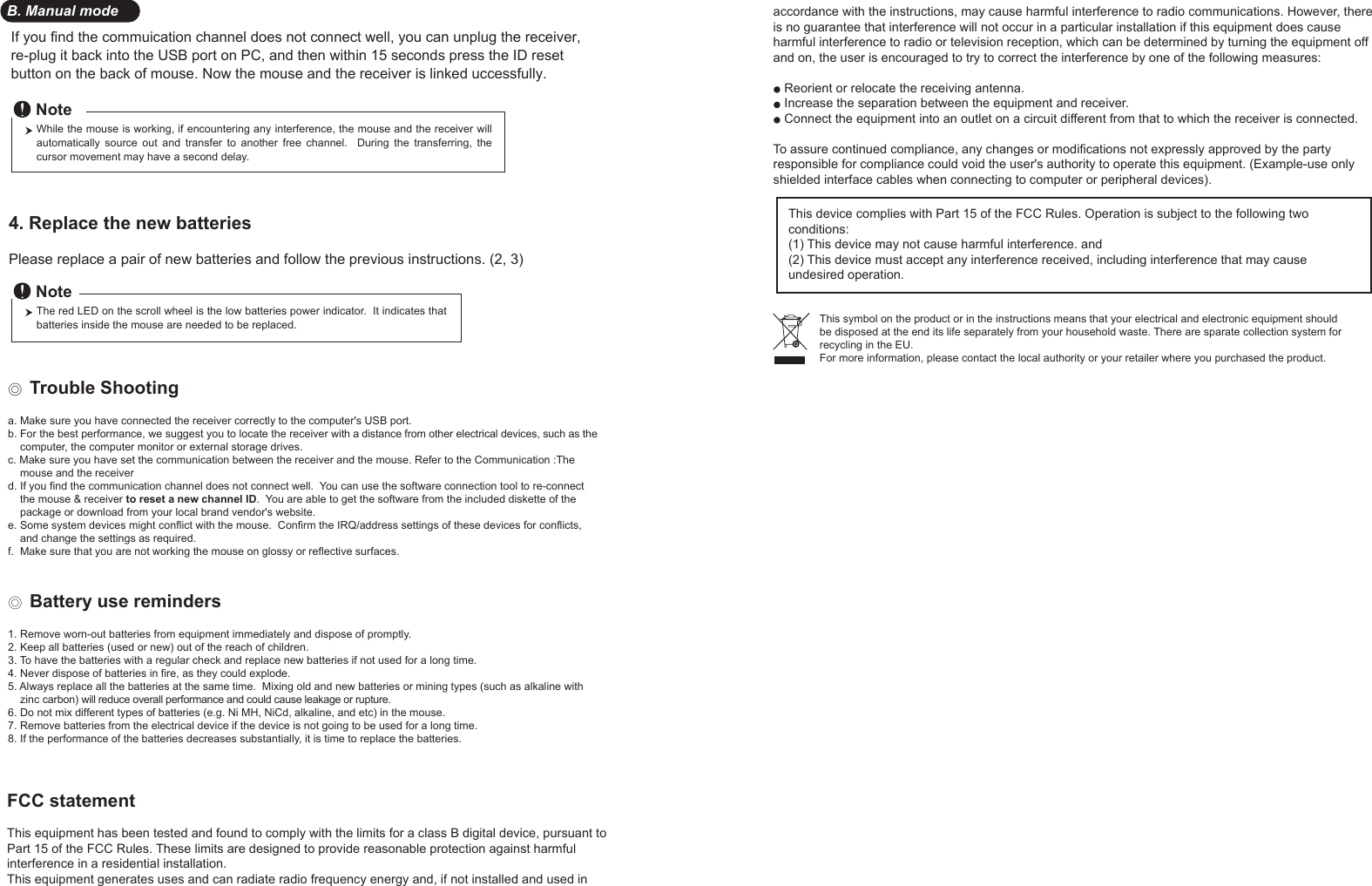 If you find the commuication channel does not connect well, you can unplug the receiver, re-plug it back into the USB port on PC, and then within 15 seconds press the ID reset button on the back of mouse. Now the mouse and the receiver is linked uccessfully.34. Replace the new batteries         Please replace a pair of new batteries and follow the previous instructions. (2, 3)The red LED on the scroll wheel is the low batteries power indicator.  It indicates that batteries inside the mouse are needed to be replaced.NoteWhile the mouse is working, if encountering any interference, the mouse and the receiver will automatically  source  out  and  transfer  to  another free  channel.    During  the  transferring,  the cursor movement may have a second delay.Note◎ Trouble Shootinga. Make sure you have connected the receiver correctly to the computer&apos;s USB port.b. For the best performance, we suggest you to locate the receiver with a distance from other electrical devices, such as the     computer, the computer monitor or external storage drives.c. Make sure you have set the communication between the receiver and the mouse. Refer to the Communication :The     mouse and the receiverd. If you find the communication channel does not connect well.  You can use the software connection tool to re-connect     the mouse &amp; receiver to reset a new channel ID.  You are able to get the software from the included diskette of the     package or download from your local brand vendor&apos;s website. e. Some system devices might conflict with the mouse.  Confirm the IRQ/address settings of these devices for conflicts,     and change the settings as required.f.  Make sure that you are not working the mouse on glossy or reflective surfaces.◎ Battery use reminders1. Remove worn-out batteries from equipment immediately and dispose of promptly.2. Keep all batteries (used or new) out of the reach of children.3. To have the batteries with a regular check and replace new batteries if not used for a long time.4. Never dispose of batteries in fire, as they could explode.5. Always replace all the batteries at the same time.  Mixing old and new batteries or mining types (such as alkaline with     zinc carbon) will reduce overall performance and could cause leakage or rupture.6. Do not mix different types of batteries (e.g. Ni MH, NiCd, alkaline, and etc) in the mouse.7. Remove batteries from the electrical device if the device is not going to be used for a long time.8. If the performance of the batteries decreases substantially, it is time to replace the batteries.B. Manual modeFCC statementThis equipment has been tested and found to comply with the limits for a class B digital device, pursuant to Part 15 of the FCC Rules. These limits are designed to provide reasonable protection against harmful interference in a residential installation.This equipment generates uses and can radiate radio frequency energy and, if not installed and used in accordance with the instructions, may cause harmful interference to radio communications. However, there is no guarantee that interference will not occur in a particular installation if this equipment does cause harmful interference to radio or television reception, which can be determined by turning the equipment off and on, the user is encouraged to try to correct the interference by one of the following measures:Reorient or relocate the receiving antenna.Increase the separation between the equipment and receiver.Connect the equipment into an outlet on a circuit different from that to which the receiver is connected.To assure continued compliance, any changes or modifications not expressly approved by the party responsible for compliance could void the user&apos;s authority to operate this equipment. (Example-use only shielded interface cables when connecting to computer or peripheral devices).This device complies with Part 15 of the FCC Rules. Operation is subject to the following two conditions:(1) This device may not cause harmful interference. and (2) This device must accept any interference received, including interference that may cause undesired operation.This symbol on the product or in the instructions means that your electrical and electronic equipment should be disposed at the end its life separately from your household waste. There are sparate collection system for recycling in the EU.For more information, please contact the local authority or your retailer where you purchased the product.
