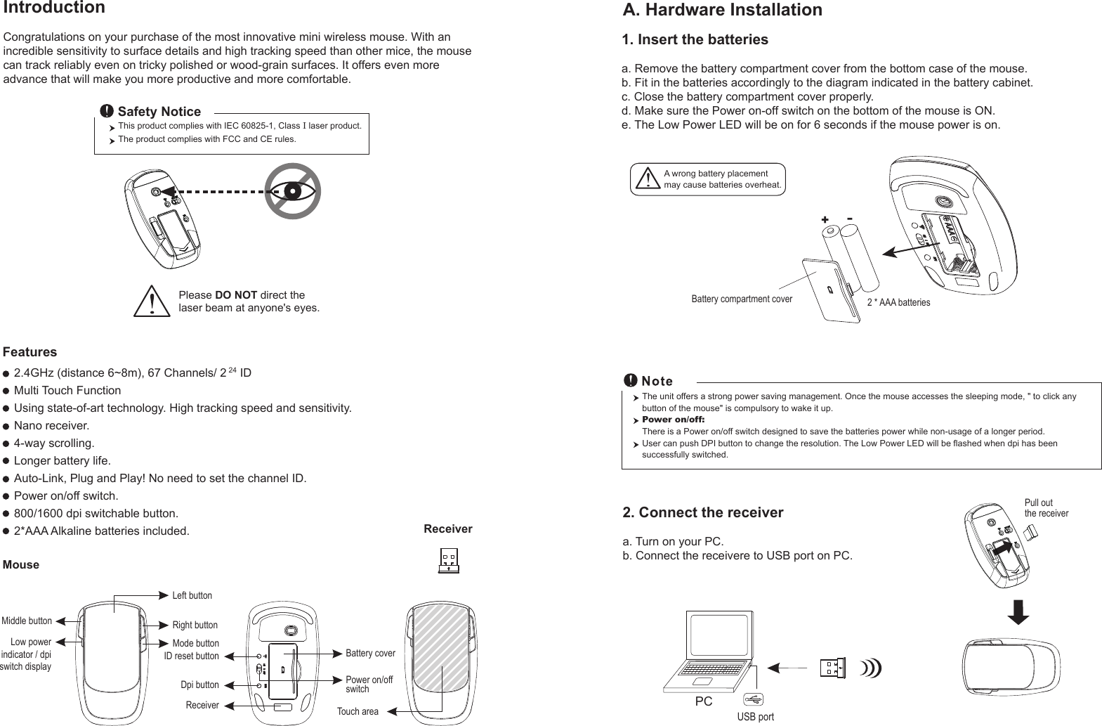 Right buttonLeft buttonMiddle buttonMode buttonID reset buttonMouseIntroductionCongratulations on your purchase of the most innovative mini wireless mouse. With anincredible sensitivity to surface details and high tracking speed than other mice, the mousecan track reliably even on tricky polished or wood-grain surfaces. It offers even moreadvance that will make you more productive and more comfortable.A. Hardware Installation2.4GHz (distance 6~8m), 67 Channels/ 2 24 IDMulti Touch Function Using state-of-art technology. High tracking speed and sensitivity.Nano receiver.4-way scrolling.Longer battery life.Auto-Link, Plug and Play! No need to set the channel ID.Power on/off switch.800/1600 dpi switchable button.2*AAA Alkaline batteries included.Power on/offswitchThis product complies with IEC 60825-1, Class I laser product.  The product complies with FCC and CE rules.Safety NoticePlease DO NOT direct the laser beam at anyone&apos;s eyes.Features+-A wrong battery placementmay cause batteries overheat.Battery compartment cover 2 * AAA batteriesBattery cover2. Connect the receivera. Turn on your PC.b. Connect the receivere to USB port on PC.PCUSB portThe unit offers a strong power saving management. Once the mouse accesses the sleeping mode, &quot; to click any button of the mouse&quot; is compulsory to wake it up.Power on/off: There is a Power on/off switch designed to save the batteries power while non-usage of a longer period.User can push DPI button to change the resolution. The Low Power LED will be flashed when dpi has been successfully switched.Receiver1. Insert the batteriesa. Remove the battery compartment cover from the bottom case of the mouse.b. Fit in the batteries accordingly to the diagram indicated in the battery cabinet.c. Close the battery compartment cover properly.d. Make sure the Power on-off switch on the bottom of the mouse is ON.e. The Low Power LED will be on for 6 seconds if the mouse power is on.Pull out the receiverReceiverDpi buttonLow powerindicator / dpiswitch displayTouch area