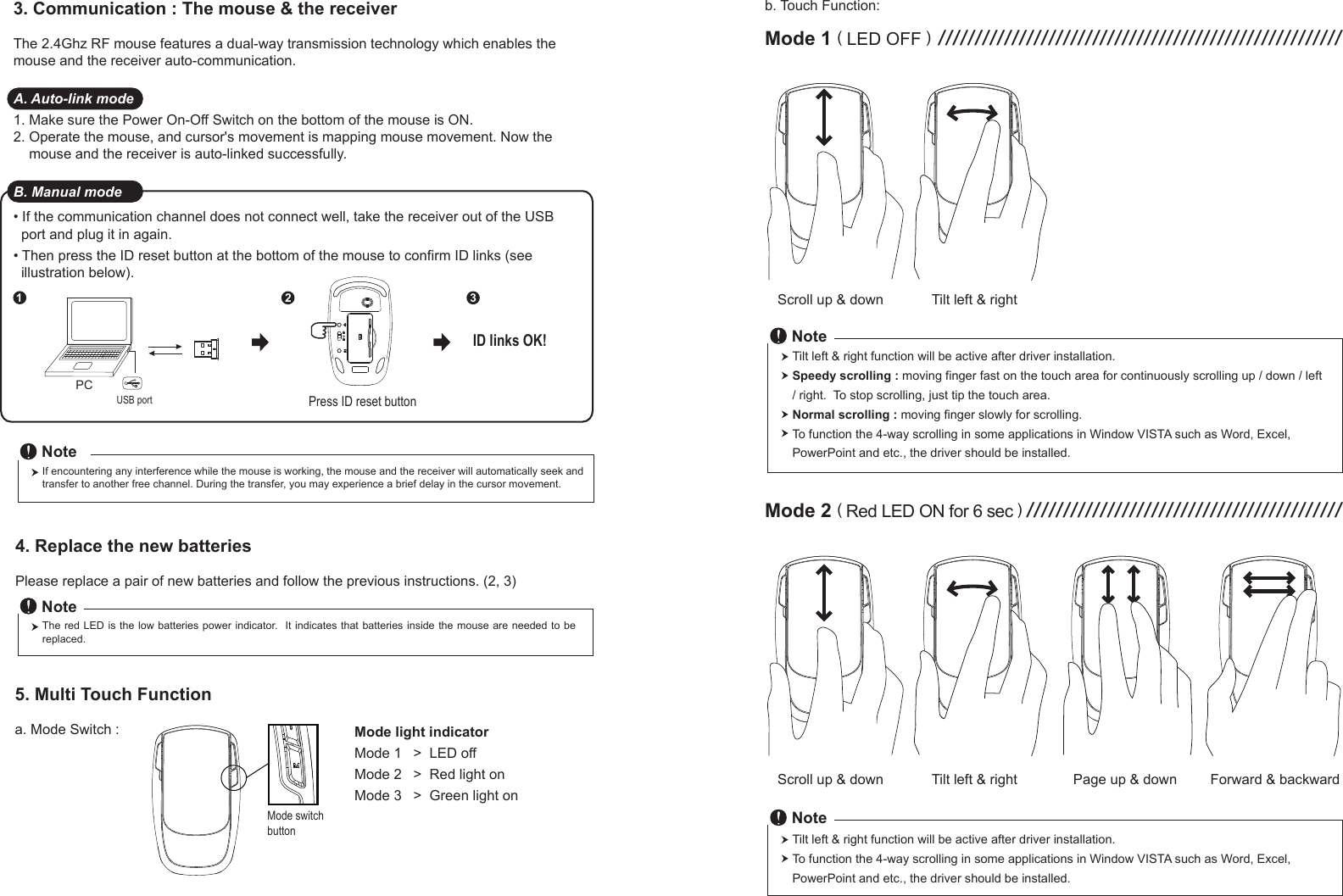 Scroll up &amp; down Tilt left &amp; rightScroll up &amp; down4. Replace the new batteries         Please replace a pair of new batteries and follow the previous instructions. (2, 3)The red  LED is  the low  batteries power  indicator.   It indicates that batteries inside  the mouse  are needed  to be replaced.NotePress ID reset button1 2 3ID links OK!5. Multi Touch Function         a. Mode Switch :If encountering any interference while the mouse is working, the mouse and the receiver will automatically seek and transfer to another free channel. During the transfer, you may experience a brief delay in the cursor movement.Note3. Communication : The mouse &amp; the receiverThe 2.4Ghz RF mouse features a dual-way transmission technology which enables the mouse and the receiver auto-communication.A. Auto-link mode1. Make sure the Power On-Off Switch on the bottom of the mouse is ON.2. Operate the mouse, and cursor&apos;s movement is mapping mouse movement. Now the     mouse and the receiver is auto-linked successfully.B. Manual mode• If the communication channel does not connect well, take the receiver out of the USB   port and plug it in again.• Then press the ID reset button at the bottom of the mouse to confirm ID links (see   illustration below).Mode switchbuttonMode light indicatorMode 1   &gt;  LED offMode 2   &gt;  Red light onMode 3   &gt;  Green light onb. Touch Function:Mode 1 ( LED OFF ) ///////////////////////////////////////////////////////Tilt left &amp; right Page up &amp; down Forward &amp; backwardMode 2 ( Red LED ON for 6 sec ) ///////////////////////////////////////////Tilt left &amp; right function will be active after driver installation.To function the 4-way scrolling in some applications in Window VISTA such as Word, Excel,PowerPoint and etc., the driver should be installed.NoteTilt left &amp; right function will be active after driver installation.Speedy scrolling : moving finger fast on the touch area for continuously scrolling up / down / left / right.  To stop scrolling, just tip the touch area.   Normal scrolling : moving finger slowly for scrolling.To function the 4-way scrolling in some applications in Window VISTA such as Word, Excel,PowerPoint and etc., the driver should be installed.NotePCUSB port